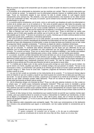 6

Mas la curación se logra al él comprender que el cuerpo no tiene el poder de atacar la universal unicidad * del
Hijo de Dios.
4. El propósito de la enfermedad es demostrar que las mentiras son verdad. 2Mas la curación demuestra que
sólo la verdad es verdad. 3La separación que la enfermedad pretende imponer en realidad jamás ha tenido
lugar. 4Curar es meramente aceptar lo que siempre ha sido la simple verdad, lo cual seguirá siendo
exactamente como siempre fue. 5No obstante, a los ojos acostumbrados a las ilusiones se les debe mostrar
que lo que contemplan es falso. 6Así pues, la curación, que la verdad nunca necesitó, tiene que demostrar que
la enfermedad no es real.
5. La curación podría considerarse, por lo tanto, como un anti-sueño que desplaza al sueño de enfermedad en
nombre de la verdad, pero no en la verdad en sí. 2Así como el perdón pasa por alto todos los pecados, que
nunca se cometieron, la curación desvanece las ilusiones que jamás tuvieron lugar. 3Y así como el mundo real
emergerá para ocupar el lugar de lo que nunca sucedió realmente, la curación ofrecerá restitución para los
estados imaginarios e ideas falsas que los sueños han ido tejiendo y convirtiendo en cuadros de la verdad.
6. Mas no pienses que curar no es algo digno de ser tu función aquí. 2Pues el anti-Cristo se vuelve más
poderoso que el Cristo para aquellos que sueñan que el mundo es real. 3 El cuerpo parece ser más sólido y
más estable que la mente. 4Y el amor se convierte en un sueño, mientras que el miedo continúa siendo la única
realidad que puede verse, justificarse y entenderse plenamente.
7. Así como el perdón desvanecerá con su luz todo pecado y el mundo real ocupará el lugar de lo que has
fabricado, asimismo la curación reemplazará las fantasías de enfermedad con las que nublas la simple verdad.
2
Cuando se haya visto desaparecer la enfermedad, a pesar de todas las leyes que sostienen que es real, todas
las preguntas habrán quedado contestadas. 3Y entonces se dejará de valorar y obedecer dichas leyes.
8. La curación es libertad. 2Pues demuestra que los sueños no prevalecerán contra la verdad. 3La curación es
algo que se comparte. 4 Y mediante este atributo demuestra que las leyes que son diferentes de las que
sostienen que la enfermedad es inevitable son más poderosas que las leyes enfermizas que sostienen lo
contrario. 5La curación es fuerza. 6Pues con su tierna mano se supera la debilidad, y las mentes que estaban
amuralladas en un cuerpo quedan liberadas para unirse a otras .mentes, y así ser fuertes para siempre.
9. La curación, el perdón y el feliz intercambio del mundo del dolor por uno en el que la tristeza no tiene cabida,
son los medios por los que el Espíritu Santo te exhorta a que lo sigas. 2Sus dulces lecciones te enseñan cuán
fácilmente puedes alcanzar la salvación y cuán poca práctica necesitas para dejar que Sus leyes reemplacen a
las que tú promulgaste para mantenerte prisionero de la muerte. 3Su vida se vuelve la tuya propia, al tú
extender la poca ayuda que Él te pide para liberarte de todo lo que jamás te causó dolor.
10. Y a medida que te dejas curar, te das cuenta de que junto con tigo se curan todos los que te rodean, los
que te vienen a la mente, aquellos que están en contacto contigo y los que parecen no estarlo. 2Tal vez no los
reconozcas a todos, ni comprendas cuán grande es la ofrenda que le haces al mundo cuando permites que la
curación venga a ti. 3Mas nunca te curas solo. 4Legiones y legiones de hermanos recibirán el regalo que tú
recibes cuando te curas.
11. Los que se han curado se convierten en los instrumentos de la curación. 2Y no transcurre tiempo alguno
entre el instante en que son curados y aquel en que toda la gracia de curación les es dada para que ellos a su
vez la den. 3Lo que se opone a Dios no existe, y aquel que no lo acepta en su mente se convierte en un refugio
donde los que están cansados pueden hallar descanso. 4Pues ahí es donde se otorga la verdad, y ahí es
donde todas las ilusiones se llevan ante la verdad.
12. ¿No le ofrecerías refugio a la Voluntad de Dios? 2Pues con ello sólo estarías invitando a tu Ser a estar en
su propia casa. 3¿Y podría acaso rechazarse semejante invitación? 4Pide que ocurra lo inevitable y jamás
fracasarás. 5La otra opción es pedir que lo que no puede ser, sea, y esto es algo que jamás podrá tener lugar.
6
Hoy pedimos que sólo la verdad ocupe nuestras mentes; que los pensamientos de curación vayan en este día
desde lo que ya se ha curado a lo que todavía tiene que curarse, conscientes de que ambas cosas ocurrirán al
unísono.
13. Cuando el reloj marque la hora, recordaremos que nuestra función es permitir que nuestras mentes sean
curadas, para que podamos llevar la curación al mundo e intercambiar la maldición por bendiciones, el dolor
por la alegría y la separación por la paz de Dios. 2¿No vale la pena, acaso, dar un minuto de cada hora a
cambio de semejante regalo? 3¿Y no es un poco de tiempo una ofrenda insignificante a cambio del regalo de lo
que lo es todo?
14. Mas debemos estar preparados para semejante regalo. 2De modo que comenzaremos el día dedicando
diez minutos a los pensamientos que siguen a continuación, con los cuales también lo concluiremos por la
noche:
3

Cuando me curo no soy el único que se cura.
Y quiero compartir, mi curación con el mundo, a fin de que la enfermedad
pueda ser erradicada de la mente del único Hijo de Dios, Quien es mi único Ser.
4

*

Ibíd. pág. 158

106

 
