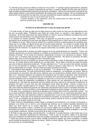 15. Permite que la curación se efectúe a través de ti hoy mismo. 2 Y mientras reposas serenamente, prepárate
a dar tal como recibes, a conservar únicamente lo que das y a recibir la Palabra de Dios para que ocupe el
lugar de todos los pensamientos absurdos que jamás se concibieron. 3Ahora nos unimos para curar todo lo que
antes estaba enfermo y para ofrecer bendiciones allí donde antes reinaba el ataque. 4No nos olvidaremos de
esta función con el transcurrir de cada hora, sino que recordaremos nuestro propósito con este pensamiento:
5
Cuando me curo no soy el único que se cura.
6
Y quiero bendecir a mis hermanos, pues me curaré junto con ellos, tal como
ellos se curarán junto conmigo.
LECCIÓN 138
El Cielo es la alternativa por la que me tengo que decidir.
1. En este mundo, el Cielo es algo que se elige porque en este mundo se cree que hay alternativas entre
las que se puede elegir. 2Pensamos que todas las cosas tienen un opuesto y que elegimos lo que
queremos. 3Si el Cielo existe tiene que haber también un infierno, pues es mediante contradicciones como
construimos lo que percibimos y lo que pensamos que es real.
2. La creación no conoce opuestos. 2Pero aquí, la oposición es parte de lo que es "real". 3Esta extraña
percepción de la verdad es lo que hace que elegir el Cielo parezca ser lo mismo que renun ciar al infierno.
4
En realidad no es así. 5Mas lo que es verdad en la creación de Dios no podrá ponerse de manifiesto aquí
hasta que no se refleje en alguna forma que el mundo pueda entender. 6La verdad no puede arribar allí
donde sólo podría ser percibida con miedo. 7Pues esto constituiría el error de que la verdad puede ser
llevada ante las ilusiones. 8La oposición le niega la bienvenida a la verdad y ésta no puede hacer acto de
presencia.
3. Elegir es obviamente la manera de poder escapar de lo que aparentemente son opuestos. 2Tomar una
decisión permite que uno de los objetivos en conflicto se convierta en la mira de tus esfuerzos y en lo que
empleas el tiempo. 3Si no tomas una decisión, desperdicias el tiempo y tus esfuerzos se disipan. 4Éstos
son en vano y el tiempo pasa de largo sin que te resulte provechoso. 5No tienes la sensación de haber
logrado algo, pues no has conseguido nada ni aprendido nada.
4. Es necesario que se te recuerde que aunque crees enfrentarte a miles de alternativas, en realidad sólo
hay una. 2E incluso ésta tan sólo aparenta ser una alternativa. 3No te dejes confundir por todas las dudas
que una miríada de decisiones produciría. 4Tomas solamente una. 5Y una vez que la has tomado, percibes
que no fue una decisión en absoluto, 6pues sólo la verdad es verdad y nada más lo es. 7No hay opuesto
que se pueda elegir en su lugar. 8No hay nada que pueda contradecir la verdad.
5. Toda decisión está basada en lo que se ha aprendido. 2Y la verdad no es algo que se pueda aprender
sino tan sólo reconocer. 3En este reconocimiento reside su aceptación, y al aceptarse, se conoce. 4Mas el
conocimiento se encuentra más allá de los objetivos que nos proponemos enseñar dentro del marco de
este curso. 5Nuestros objetivos son objetivos de enseñanza que se logran al aprender cómo alcanzarlos,
qué son y qué te ofrecen. 6Tus decisiones son el resultado de lo que has aprendido, pues se basan en lo
que has aceptado como la verdad con respecto a lo que eres y a lo que son tus necesidades.
6. En este mundo de enajenante complejidad el Cielo parece ser una alternativa en lugar de lo que
meramente es. 2De todas las decisiones que has tratado de tomar, ésta es la más sencilla, la definitiva, el
prototipo del resto y la que hace que sea innecesario tomar todas las demás. 3Incluso si éstas ya se
hubiesen resuelto, aquella seguiría sin resolver. 4Mas cuando la resuelves, las demás se resuelven con
ella, pues todas las decisiones parecen ser diferentes precisamente para ocultar la verdadera decisión que
tienes que tomar. 5He aquí la última y única alternativa mediante la cual se acepta o se niega la verdad.
7. Así pues, hoy comenzamos a examinar la decisión que el tiempo tiene como fin ayudarnos a tomar. 2Tal
es su santo propósito, diferente ahora del que tú le habías conferido: ser un medio para demostrar que el
infierno era real, que toda esperanza acaba en desesperación y que la vida misma finalmente sucumbirá
ante la muerte. 3Pues sólo con la muerte se reconcilian los opuestos, ya que poner fin a la contradicción es
morir. 4Y así, se considera que la salvación es la muerte, pues la vida se ve como un conflicto. 5Resolver el
conflicto es, por lo tanto, poner fin a tu vida.
8. Estas creencias descabelladas pueden llegar a arraigarse pro fundamente y de manera inconsciente, y
atenazar a la mente con un terror y una ansiedad tan intensos que le resulta imposible abandonar las
ideas que tiene acerca de su propia seguridad. 2Tiene que ser salvada de la salvación, sentirse
amenazada para estar a salvo y armarse de una coraza mágica que la proteja de la verdad. 3Y estas
decisiones se toman de manera inconsciente para mantenerlas convenientemente protegidas y para que
no se puedan cuestionar, someter al escrutinio de la razón o dudar de ellas.
9. El Cielo es algo que se elige conscientemente. 2La elección no puede llevarse a cabo hasta que no se
hayan visto y entendido claramente las alternativas. 3Todo lo que se encuentra velado en la penumbra
tiene que someterse al entendimiento para ser juzgado nuevamente, mas esta vez con la ayuda del Cielo.
4
Y todos los errores de juicio que la mente cometió previamente pueden ser ahora corregidos, a medida
que la verdad los descarta por carecer de causa. 5Ahora no tienen efectos. 6No se pueden ocultar, pues se
ha reconocido su insustancialidad.
107

 