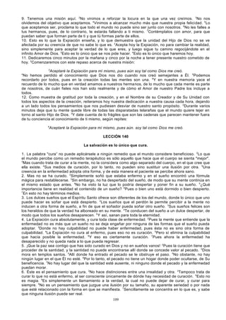 9. Tenemos una misión aquí. 2No vinimos a reforzar la locura en la que una vez creímos. 3No nos
olvidemos del objetivo que aceptamos. 4Vinimos a alcanzar mucho más que nuestra propia felicidad. 5 Lo
que aceptamos ser, proclama lo que todo el mundo no puede sino ser junto con nosotros. 6No les falles a
tus hermanos, pues, de lo contrario, te estarás fallando a ti mismo. 7Contémplalos con amor, para que
puedan saber que forman parte de ti y que tú formas parte de ellos.
10. Esto es lo que la Expiación enseña, y lo que demuestra que la unidad del Hijo de Dios no se ve
afectada por su creencia de que no sabe lo que es. 2Acepta hoy la Expiación, no para cambiar la realidad,
sino simplemente para aceptar la verdad de lo que eres, y luego sigue tu camino regocijándote en el
infinito Amor de Dios. 3Esto es lo único que se nos pide hacer. 4Esto es lo único que haremos hoy.
11. Dedicaremos cinco minutos por la mañana y cinco por la noche a tener presente nuestro cometido de
hoy. 2Comenzaremos con este repaso acerca de nuestra misión:
3

Aceptaré la Expiación para mí mismo, pues aún soy tal como Dios me creó.
No hemos perdido el conocimiento que Dios nos dio cuando nos creó semejantes a Él. 5Podemos
recordarlo por todos, pues en la creación todas las mentes son una. 6Y en nuestra memoria yace el
recuerdo de lo mucho que en verdad amamos a nuestros herma nos, de lo mucho que cada mente es parte
de nosotros, de cuán fieles nos han sido realmente y de cómo el Amor de nuestro Padre los incluye a
todos.
12. Como muestra de gratitud por toda la creación, y en el Nombre de su Creador y de Su Unidad con
todos los aspectos de la creación, reiteramos hoy nuestra dedicación a nuestra causa cada hora, dejando
a un lado todos los pensamientos que nos pudiesen desviar de nuestro santo propósito. 2Durante varios
minutos deja que tu mente quede libre de todas las disparatadas telarañas que el mundo quiere tejer en
torno al santo Hijo de Dios. 3Y date cuenta de lo frágiles que son las cadenas que parecen mantener fuera
de tu conciencia el conocimiento de ti mismo, según repites:
4

4

Aceptaré la Expiación para mí mismo, pues aún. soy tal como Dios me creó.
LECCIÓN 140
La salvación es lo único que cura.

1. La palabra "cura” no puede aplicársele a ningún remedio que el mundo considere beneficioso. 2Lo que
el mundo percibe como un remedio terapéutico es sólo aquello que hace que el cuerpo se sienta "mejor".
3
Mas cuando trata de curar a la mente, no la considera como algo separado del cuerpo, en el que cree que
ella existe. 4Sus medios de curación, por lo tanto, no pueden sino sustituir una ilusión por otra. 5Una
creencia en la enfermedad adopta otra forma, y de esta manera el paciente se percibe ahora sano.
2. Mas no se ha curado. 2Simplemente soñó que estaba enfermo y en el sueño encontró una fórmula
mágica para restablecerse. 3Sin embargo, no ha despertado del sueño, de modo que su mente continúa en
el mismo estado que antes. 4No ha visto la luz que lo podría despertar y poner fin a su sueño. 5¿Qué
importancia tiene en realidad el contenido de un sueño? 6Pues o bien uno está dormido o bien despierto.
7
En esto no hay términos medios.
3. Los dulces sueños que el Espíritu Santo ofrece son diferentes de los del mundo, donde lo único que uno
puede hacer es soñar que está despierto. 2Los sueños que el perdón le permite percibir a la mente no
inducen a otra forma de sueño, a fin de que el soñador pueda soñar otro sueño. 3Sus sueños felices son
los heraldos de que la verdad ha alboreado en su mente. 4Te conducen del sueño a un dulce despertar, de
modo que todos los sueños desaparecen. 5 Y así, sanan para toda la eternidad.
4. La Expiación cura absolutamente, y cura toda clase de enfermedad. 2Pues la mente que entiende que la
enfermedad no es más que un sueño no se deja engañar por ninguna de las formas que el sueño pueda
adoptar. 3Donde no hay culpabilidad no puede haber enfermedad, pues ésta no es sino otra forma de
culpabilidad. 4La Expiación no cura al enfermo, pues eso no es curación. 5Pero sí elimina la culpabilidad
que hacía posible la enfermedad. 6Y eso es ciertamente curación. 7Pues ahora la enfermedad ha
desaparecido y no queda nada a lo que pueda regresar.
5. ¡Que la paz sea contigo que has sido curado en Dios y no en sueños vanos! 2Pues la curación tiene que
proceder de la santidad, y la santidad no puede encontrarse allí donde se concede valor al pecado. 3Dios
mora en templos santos. 4Allí donde ha entrado el pecado se le obstruye el paso. 5No obstante, no hay
ningún lugar en el que Él no esté. 6Por lo tanto, el pecado no tiene un hogar donde poder ocultarse, de Su
beneficencia. 7No hay lugar del que la santidad esté ausente, ni ninguno donde el pecado y la enfermedad
puedan morar.
6. Éste es el pensamiento que cura. 2No hace distinciones entre una irrealidad y otra. 3Tampoco trata de
curar lo que no está enfermo, al ser consciente únicamente de dónde hay necesidad de curación. 4Esto no
es magia. 5Es simplemente un llamamiento a la verdad, la cual no puede dejar de curar, y curar para
siempre. 6No es un pensamiento que juzgue una ilusión por su tamaño, su aparente seriedad o por nada
que esté relacionado con la forma en que se manifiesta. 7Sencillamente se concentra en lo que es, y sabe
que ninguna ilusión puede ser real.
109

 