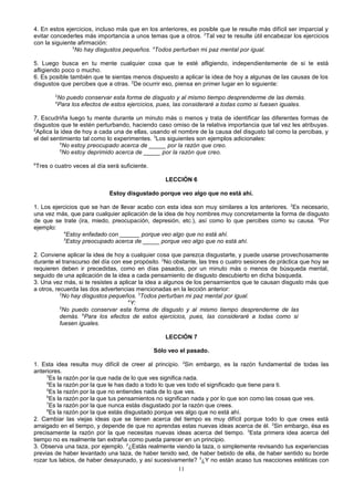 4. En estos ejercicios, incluso más que en los anteriores, es posible que te resulte más difícil ser imparcial y
evitar concederles más importancia a unos temas que a otros. 2Tal vez te resulte útil encabezar los ejercicios
con la siguiente afirmación:
3
No hay disgustos pequeños. 4Todos perturban mi paz mental por igual.
5. Luego busca en tu mente cualquier cosa que te esté afligiendo, independientemente de si te está
afligiendo poco o mucho.
6. Es posible también que te sientas menos dispuesto a aplicar la idea de hoy a algunas de las causas de los
disgustos que percibes que a otras. 2De ocurrir eso, piensa en primer lugar en lo siguiente:
3
4

No puedo conservar esta forma de disgusto y al mismo tiempo desprenderme de las demás.
Para los efectos de estos ejercicios, pues, las consideraré a todas como si fuesen iguales.

7. Escudriña luego tu mente durante un minuto más o menos y trata de identificar las diferentes formas de
disgustos que te estén perturbando, haciendo caso omiso de la relativa importancia que tal vez les atribuyas.
2
Aplica la idea de hoy a cada una de ellas, usando el nombre de la causa del disgusto tal como la percibas, y
el del sentimiento tal como lo experimentes. 3Los siguientes son ejemplos adicionales:
4
No estoy preocupado acerca de _____ por la razón que creo.
5
No estoy deprimido acerca de _____ por la razón que creo.
6

Tres o cuatro veces al día será suficiente.
LECCIÓN 6
Estoy disgustado porque veo algo que no está ahí.

1. Los ejercicios que se han de llevar acabo con esta idea son muy similares a los anteriores. 2Es necesario,
una vez más, que para cualquier aplicación de la idea de hoy nombres muy concretamente la forma de disgusto
de que se trate (ira, miedo, preocupación, depresión, etc.), así como lo que percibes como su causa. 3Por
ejemplo:
4
Estoy enfadado con ______ porque veo algo que no está ahí.
5
Estoy preocupado acerca de _____ porque veo algo que no está ahí.
2. Conviene aplicar la idea de hoy a cualquier cosa que parezca disgustarte, y puede usarse provechosamente
durante el transcurso del día con ese propósito. 2No obstante, las tres o cuatro sesiones de práctica que hoy se
requieren deben ir precedidas, como en días pasados, por un minuto más o menos de búsqueda mental,
seguido de una aplicación de la idea a cada pensamiento de disgusto descubierto en dicha búsqueda.
3. Una vez más, si te resistes a aplicar la idea a algunos de los pensamientos que te causan disgusto más que
a otros, recuerda las dos advertencias mencionadas en la lección anterior:
2
No hay disgustos pequeños. 3Todos perturban mi paz mental por igual.
4
Y:
5
No puedo conservar esta forma de disgusto y al mismo tiempo desprenderme de las
demás. 6Para los efectos de estos ejercicios, pues, las consideraré a todas como si
fuesen iguales.
LECCIÓN 7
Sólo veo el pasado.
1. Esta idea resulta muy difícil de creer al principio. 2Sin embargo, es la razón fundamental de todas las
anteriores.
3
Es la razón por la que nada de lo que ves significa nada.
4
Es la razón por la que le has dado a todo lo que ves todo el significado que tiene para ti.
5
Es la razón por la que no entiendes nada de lo que ves.
6
Es la razón por la que tus pensamientos no significan nada y por lo que son como las cosas que ves.
7
Es la razón por la que nunca estás disgustado por la razón que crees.
8
Es la razón por la que estás disgustado porque ves algo que no está ahí.
2. Cambiar las viejas ideas que se tienen acerca del tiempo es muy difícil porque todo lo que crees está
arraigado en el tiempo, y depende de que no aprendas estas nuevas ideas acerca de él. 2Sin embargo, ésa es
precisamente la razón por la que necesitas nuevas ideas acerca del tiempo. 3Esta primera idea acerca del
tiempo no es realmente tan extraña como pueda parecer en un principio.
3. Observa una taza, por ejemplo. 2¿Estás realmente viendo la taza, o simplemente revisando tus experiencias
previas de haber levantado una taza, de haber tenido sed, de haber bebido de ella, de haber sentido su borde
rozar tus labios, de haber desayunado, y así sucesivamente? 3¿Y no están acaso tus reacciones estéticas con
11

 