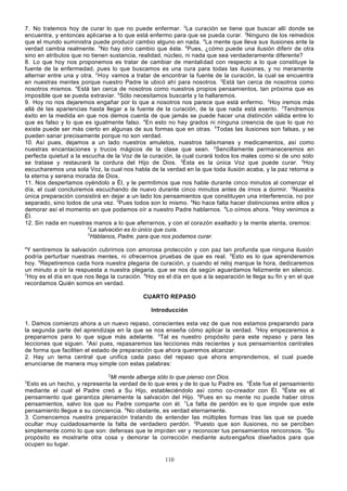 7. No tratemos hoy de curar lo que no puede enfermar. 2La curación se tiene que buscar allí donde se
encuentra, y entonces aplicarse a lo que está enfermo para que se pueda curar. 3Ninguno de los remedios
que el mundo suministra puede producir cambio alguno en nada. 4La mente que lleva sus ilusiones ante la
verdad cambia realmente. 5No hay otro cambio que éste. 6Pues, ¿cómo puede una ilusión diferir de otra
sino en atributos que no tienen sustancia, realidad, núcleo, ni nada que sea verdaderamente diferente?
8. Lo que hoy nos proponemos es tratar de cambiar de mentalidad con respecto a lo que constituye la
fuente de la enfermedad, pues lo que buscamos es una cura para todas las ilusiones, y no meramente
alternar entre una y otra. 2 Hoy vamos a tratar de encontrar la fuente de la curación, la cual se encuentra
en nuestras mentes porque nuestro Padre la ubicó ahí para nosotros. 3Está tan cerca de nosotros como
nosotros mismos. 4Está tan cerca de nosotros como nuestros propios pensamientos, tan próxima que es
imposible que se pueda extraviar. 5Sólo necesitamos buscarla y la hallaremos.
9. Hoy no nos dejaremos engañar por lo que a nosotros nos parece que está enfermo. 2Hoy iremos más
allá de las apariencias hasta llegar a la fuente de la curación, de la que nada está exento. 3Tendremos
éxito en la medida en que nos demos cuenta de que jamás se puede hacer una distinción válida entre lo
que es falso y lo que es igualmente falso. 4En esto no hay grados ni ninguna creencia de que lo que no
existe puede ser más cierto en algunas de sus formas que en otras. 5Todas las ilusiones son falsas, y se
pueden sanar precisamente porque no son verdad.
10. Así pues, dejamos a un lado nuestros amuletos, nuestros talismanes y medicamentos, así como
nuestras encantaciones y trucos mágicos de la clase que sean. 2Sencillamente permaneceremos en
perfecta quietud a la escucha de la Voz de la curación, la cual curará todos los males como si de uno solo
se tratase y restaurará la cordura del Hijo de Dios. 3Ésta es la única Voz que puede curar. 4Hoy
escucharemos una sola Voz, la cual nos habla de la verdad en la que toda ilusión acaba, y la paz retorna a
la eterna y serena morada de Dios.
11. Nos despertamos oyéndolo a Él, y le permitimos que nos hable durante cinco minutos al comenzar el
día, el cual concluiremos escuchando de nuevo durante cinco minutos antes de irnos a dormir. 2Nuestra
única preparación consistirá en dejar a un lado los pensamientos que constituyen una interferencia, no por
separado, sino todos de una vez. 3Pues todos son lo mismo. 4No hace falta hacer distinciones entre ellos y
demorar así el momento en que podamos oír a nuestro Padre hablarnos. 5Lo oímos ahora. 6Hoy venimos a
Él.
12. Sin nada en nuestras manos a lo que aferrarnos, y con el corazón exaltado y la mente atenta, oremos:
2
La salvación es lo único que cura.
3
Háblanos, Padre, para que nos podamos curar.
4

Y sentiremos la salvación cubrirnos con amorosa protección y con paz tan profunda que ninguna ilusión
podría perturbar nuestras mentes, ni ofrecernos pruebas de que es real. 5Esto es lo que aprenderemos
hoy. 6Repetiremos cada hora nuestra plegaria de curación, y cuando el reloj marque la hora, dedicaremos
un minuto a oír la respuesta a nuestra plegaria, que se nos da según aguardamos felizmente en silencio.
7
Hoy es el día en que nos llega la curación. 8Hoy es el día en que a la separación le llega su fin y en el que
recordamos Quién somos en verdad.
CUARTO REPASO
Introducción
1. Damos comienzo ahora a un nuevo repaso, conscientes esta vez de que nos estamos preparando para
la segunda parte del aprendizaje en la que se nos enseña cómo aplicar la verdad. 2Hoy empezaremos a
prepararnos para lo que sigue más adelante. 3Tal es nuestro propósito para este repaso y para las
lecciones que siguen. 4Así pues, repasaremos las lecciones más recientes y sus pensamientos centrales
de forma que faciliten el estado de preparación que ahora queremos alcanzar.
2. Hay un tema central que unifica cada paso del repaso que ahora emprendemos, el cual puede
enunciarse de manera muy simple con estas palabras:
2

Mi mente alberga sólo lo que pienso con Dios.
Esto es un hecho, y representa la verdad de lo que eres y de lo que tu Padre es. 4Éste fue el pensamiento
mediante el cual el Padre creó a Su Hijo, estableciéndolo así como co-creador con Él. 5Éste es el
pensamiento que garantiza plenamente la salvación del Hijo. 6Pues en su mente no puede haber otros
pensamientos, salvo los que su Padre comparte con él. 7La falta de perdón es lo que impide que este
pensamiento llegue a su conciencia. 8No obstante, es verdad eternamente.
3. Comencemos nuestra preparación tratando de entender las múltiples formas tras las que se puede
ocultar muy cuidadosamente la falta de verdadero perdón. 2Puesto que son ilusiones, no se perciben
simplemente como lo que son: defensas que te impiden ver y reconocer tus pensamientos rencorosos. 3Su
propósito es mostrarte otra cosa y demorar la corrección mediante auto engaños diseñados para que
ocupen su lugar.
3

110

 