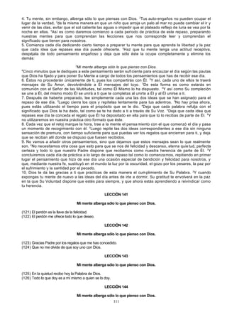 4. Tu mente, sin embargo, alberga sólo lo que piensas con Dios. 2Tus auto-engaños no pueden ocupar el
lugar de la verdad, 3de la misma manera en que un niño que arroja un palo al mar no puede cambiar el ir y
venir de las olas, evitar que el sol caliente las aguas o impedir que el plateado reflejo de luna se vea por la
noche en ellas. 4Así es como daremos comienzo a cada período de práctica de este repaso, preparando
nuestras mentes para que comprendan las lecciones que nos corresponde leer y comprendan el
significado que tienen para nosotros.
5. Comienza cada día dedicando cierto tiempo a preparar tu mente para que aprenda la libertad y la paz
que cada idea que repases ese día puede ofrecerte. 2Haz que tu mente tenga una actitud receptiva,
despéjala de todo pensamiento engañoso y deja que sólo éste la ocupe completamente y elimine los
demás:
3

Mi mente alberga sólo lo que pienso con Dios.
Cinco minutos que le dediques a este pensamiento serán sufi ciente para encauzar el día según las pautas
que Dios ha fijado y para poner Su Mente a cargo de todos los pensamientos que has de recibir ese día.
6. Éstos no procederán únicamente de ti, pues los compartirás con Él. 2Y así, cada uno de ellos te traerá
mensajes de Su Amor, devolviéndole a Él mensajes del tuyo. 3De esta forma es como estarás en
comunión con el Señor de las Multitudes, tal como Él Mismo lo ha dispuesto. 4Y así como Su compleción
se une a Él, del mismo modo Él se unirá a ti que te completas al unirte a Él y al Él unirse a ti.
7. Después de haberte preparado, lee simplemente cada una las dos ideas que se han asignado para el
repaso de ese día. 2Luego cierra los ojos y repítelas lentamente para tus adentros. 3No hay prisa ahora,
pues estás utilizando el tiempo para el propósito que se le dio. 4Deja que cada palabra refulja con el
significado que Dios le ha dado, tal como se te ha dado a ti a través de Su Voz. 5Deja que cada idea que
repases ese día te conceda el regalo que Él ha depositado en ella para que tú lo recibas de parte de Él. 6Y
no utilizaremos en nuestra práctica otro formato que éste.
8. Cada vez que el reloj marque la hora, trae a la mente el pensa miento con el que comenzó el día y pasa
un momento de recogimiento con él. 2Luego repite las dos ideas correspondientes a ese día sin ninguna
sensación de premura, con tiempo suficiente para que puedas ver los regalos que encierran para ti, y deja
que se reciban allí donde se dispuso que fuesen recibidos.
9. No vamos a añadir otros pensamientos, sino que dejamos que estos mensajes sean lo que realmente
son. 2No necesitamos otra cosa que esto para que se nos dé felicidad y descanso, eterna quie tud, perfecta
certeza y todo lo que nuestro Padre dispone que recibamos como nuestra herencia de parte de Él. 3Y
concluiremos cada día de práctica a lo largo de este repaso tal como lo comenza mos, repitiendo en primer
lugar el pensamiento que hizo de ese día una ocasión especial de bendición y felicidad para nosotros, y
que, mediante nuestra fe, sustituyó en el mundo la luz por la oscuridad, el gozo por los pesares, la paz por
el sufrimiento y la santidad por el pecado.
10. Dios te da las gracias a ti que practicas de esta manera el cum plimiento de Su Palabra. 2Y cuando
expongas tu mente de nuevo a las ideas del día antes de irte a dormir, Su gratitud te envolverá en la paz
en la que Su Voluntad dispone que estés para siempre, y que ahora estás aprendiendo a reivindicar como
tu herencia.
4

LECCIÓN 141
Mi mente alberga sólo lo que pienso con Dios.
(121) El perdón es la llave de la felicidad.
(122) El perdón me ofrece todo lo que deseo.
LECCIÓN 142
Mi mente alberga sólo lo que pienso con Dios.
(123) Gracias Padre por los regalos que me has concedido.
(124) Que no me olvide de que soy uno con Dios.
LECCIÓN 143
Mi mente alberga sólo lo que pienso con Dios.
(125) En la quietud recibo hoy la Palabra de Dios.
(126) Todo lo que doy es a mí mismo a quien se lo doy.
LECCIÓN 144
Mi mente alberga sólo lo que pienso con Dios.
111

 