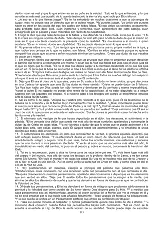 dedos tocan es real y que lo que encierran en su puño es la verdad. 7Esto es lo que entiendes, y lo que
consideras más real que aquello de lo que da testimonio la eterna Voz que habla por Dios Mismo.
4. ¿A eso es a lo que llamas juzgar? 2Se te ha exhortado en muchas ocasiones a que te abstengas de
juzgar, mas no porque sea un derecho que se te quiera negar. 3No puedes juzgar. 4Lo único que puedes
hacer es creer en los juicios del ego, los cuales son todos falsos. 5El ego dirige tus sentidos celosamente,
para probarte cuán débil eres, cuán indefenso y temeroso, cuán aprehensivo del justo castigo, cuán
ennegrecido por el pecado y cuán miserable por razón de tu culpabilidad.
5. El ego te dice que esa cosa de la que él te habla, y que defende ría a toda costa, es lo que tú eres. 2Y tú
te lo crees sin ninguna sombra de duda. 3Mas debajo de todo ello yace oculta la duda de que él mismo no
cree en lo que con tanta convicción te presenta como la realidad. 4Es únicamente a sí mismo a quien
condena. 5Es en sí mismo donde ve culpabilidad. 6Es su propia desesperación lo que ve en ti.
6. No prestes oídos a su voz. 2Los testigos que te envía para probarte que su propia maldad es la tuya, y
que hablan con certeza de lo que no saben, son falsos. 3Confías en ellos ciegamente porque no quieres
compartir las dudas que su amo y señor no puede eliminar por completo. 4Crees que dudar de sus vasallos
es dudar de ti mismo.
7. Sin embargo, tienes que aprender a dudar de que las pruebas que ellos te presentan puedan despejar
el camino que te lleva a reconocerte a ti mismo, y dejar que la Voz que habla por Dios sea el único juez de
lo que es digno que tú creas. 2Él no te dirá que debes juzgar a tu hermano basándote en lo que tus ojos
ven en él, ni en lo que la boca de su cuerpo le dice a tus oídos o en lo que el tacto de tus dedos te informa
acerca de él. 3Él ignora todos esos testigos, los cuales no hacen sino dar falso testimonio del Hijo de Dios.
4
Él reconoce sólo lo que Dios ama, y en la santa luz de lo que Él ve todos los sueños del ego con respecto
a lo que tú eres se desvanecen ante el esplendor que Él contempla.
8. Deja que Él sea el Juez de lo que eres, pues en Su certeza la duda no tiene cabida, ya que descansa
en una Certeza tan grande que ante Su faz dudar no tiene sentido. 2Cristo no puede dudar de Sí Mismo.
3
La Voz que habla por Dios puede tan sólo honrarle y deleitarse en Su perfecta y eterna impecabilidad.
4
Aquel a quien Él ha juzgado no puede sino reírse de la culpabilidad, al no estar dispuesto ya a seguir
jugando con los juguetes del pecado, ni a hacerle caso a los testigos del cuerpo al encontrarse extático
ante la santa faz de Cristo.
9. Así es como Él te juzga. 2Acepta Su Palabra con respecto a lo que eres, pues Él da testimonio de la
belleza de tu creación y de la Mente Cuyo Pensamiento creó tu realidad. 3 ¿Qué importancia puede tener
el cuerpo para Aquel que conoce la gloria del Padre y la del Hijo? 4¿Podrían acaso los murmullos del ego
llegar hasta Él? 5 ¿Qué podría convencerle de que tus pecados son reales? 6Deja asimismo que Él sea el
Juez de todo lo que parece acontecerte en este mundo. 7Sus lecciones te permitirán cerrar la brecha entre
las ilusiones y la verdad.
10. Él eliminará todo vestigio de fe que hayas depositado en el dolor, los desastres, el sufrimiento y la
pérdida. 2Él te concede una visión que puede ver más allá de estas sombrías apariencias y contemplar la
dulce faz de Cristo en todas ellas. 3Ya no volverás a dudar de que lo único que te puede acontecer a ti a
quien Dios ama, son cosas buenas, pues Él juzgará todos los acontecimientos y te enseñará la única
lección que todos ellos encierran.
11. Él seleccionará los elementos en ellos que representan la verdad, e ignorará aquellos aspectos que
sólo reflejan sueños fútiles. 2Y re-interpretará desde el único marco de referencia que tiene, el cual es
absolutamente íntegro y seguro, todo lo que veas, todos los acontecimientos, circunstancias y sucesos
que de una manera u otra parezcan afectarte. 3Y verás el amor que se encuentra más allá del odio, la
inmutabilidad en medio del cambio, lo puro en el pecado y, sobre el mundo, únicamente la bendición del
Cielo.
12. Tal es tu resurrección, pues tu vida no forma parte de nada de lo que ves. 2Tu vida tiene lugar más allá
del cuerpo y del mundo, más allá de todos los testigos de lo profano, dentro de lo Santo, y es tan santa
como Ello Mismo. 3En todo el mundo y en todas las cosas Su Voz no te hablará más que de tu Creador y
de tu Ser, el Cual es uno con Él. 4Así es como verás la santa faz de Cristo en todo, y como oirás en ello el
eco de la Voz de Dios.
13. Hoy practicaremos sin palabras, excepto al principio del perí odo que pasamos con Dios.
2
Introduciremos estos momentos con una repetición lenta del pensamiento con el que comienza el día.
3
Después observaremos nuestros pensamientos, apelando silenciosamente a Aquel que ve los elementos
que son verdad en ellos. 4Deja que Él evalúe todos los pensamientos que te vengan a la mente, que
elimine de ellos los elementos de sueño y que te los devuelva en forma de ideas puras que no contradicen
la Voluntad de Dios.
14. Ofrécele tus pensamientos, y Él te los devolverá en forma de milagros que proclaman jubilosamente la
plenitud y la felicidad que como prueba de Su Amor eterno Dios dispone para Su Hijo. 2Y a medida que
cada pensamiento sea así transformado, asumirá el poder curativo de la Mente que vio la verdad en él y
no se dejó engañar por lo que había sido añadido falsamente. 3Todo vestigio de fantasía ha desaparecido.
4
Y lo que queda se unifica en un Pensamiento perfecto que ofrece su perfección por doquier.
15. Pasa así quince minutos al despertar, y dedica gustosamente quince más antes de irte a dormir. 2Tu
ministerio dará comienzo cuando todos tus pensamientos hayan sido purificados. 3Así es como se te
enseña a enseñarle al Hijo de Dios la santa lección de su santidad. 4Nadie puede dejar de escuchar
113

 