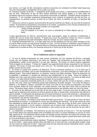 que somos; y en lugar de ello, elevaremos nuestros corazones con verdadera humildad hasta Aquel que
nos creó inmaculados y semejantes a Él en poder y en amor.
10. Tenemos el poder de decidir. 2Y aceptamos de Él aquello que somos, y reconocemos humildemente al
Hijo de Dios. 3Reconocer al Hijo de Dios implica asimismo que hemos dejado a un lado todos los
conceptos acerca de nosotros mismos y que hemos reconocido su falsedad. 4También hemos percibido su
arrogancia. 5Y con humildad aceptamos jubilosamente como nuestros el esplen dor del Hijo de Dios, su
mansedumbre, su perfecta pureza, el Amor de su Padre, así como su derecho al Cielo y a liberarse del
infierno.
11. Ahora nos unimos en gozoso reconocimiento de que las mentiras son falsas y de que sólo la verdad es
verdad. 2 Al levantarnos pensaremos únicamente en la verdad, y pasaremos cinco minutos practicando sus
caminos, alentando a nuestras temerosas mentes con lo siguiente:
3
Tengo el poder de decidir.
4
Hoy me aceptaré a mí mismo tal como la Voluntad de mi Padre dispuso que yo
fuese.
5

Luego aguardaremos en silencio, abandonando todo auto-engaño, según le pedimos humildemente a
nuestro Ser que se revele ante nosotros. 6Y Aquel que nunca nos abandonó volverá de nuevo a nuestra
conciencia, agradecido de poder devolverle a Dios Su morada, tal como siempre debió ser.
12. Espéralo pacientemente hoy, e invítalo cada hora con las palabras con las que diste comienzo al día,
el cual se debe concluir con esa misma invitación a tu Ser. 2La Voz de Dios te contestará, pues Él habla en
tu nombre y en el de tu Padre. 3Él sustituirá todos tus frenéticos pensamientos por la paz de Dios, los autoengaños por la verdad de Dios y tus ilusiones acerca de ti mismo por el Hijo de Dios.
LECCIÓN 153
En mi indefensión radica mi seguridad.
1 . Tú que te sientes amenazado por este mundo cambiante, por sus cambios de fortuna y amargas
ironías, por sus fugaces relaciones y por todos los "regalos" que únicamente te presta para más tarde
arrebatártelos, presta mucha atención a lo que aquí decimos. 2El mundo no ofrece ninguna seguridad.
3
Está arraigado en el ataque. aY todos los "regalos" que aparentemente ofrecen seguridad no son más que
engaños. 4El mundo no hace sino atacar una y otra vez. 5Es imposible gozar de paz mental allí donde el
peligro acecha de ese modo.
2 . El mundo no puede sino ponerte a la defensiva. 2Pues la amenaza produce ira, y la ira hace que el
ataque parezca razonable, que ha sido honestamente provocado y que está justificado por haber sido en
defensa propia. 3Una actitud defensiva, no obstante, supone una doble amenaza. 4Pues da testimonio de
la debilidad, y establece un sistema de defensas que simplemente no es viable. 5Ahora los débiles se
debilitan aún más, pues hay traición afuera y una traición todavía mayor adentro. 6La mente se halla ahora
confusa, y no sabe adónde dirigirse para poder escapar de sus propias imaginaciones.
3 . Es como si estuviera encerrada dentro de un círculo, dentro del cual otro círculo la atenaza, y dentro
de ése, otro más, hasta que finalmente pierde toda esperanza de poder escapar. 2Los ciclos de ataque y
defensa, y de defensa y ataque, convierten las horas y los días en los círculos que atenazan a la mente
como gruesos anillos de acero reforzado, los cuales retornan, mas sólo para iniciar todo el proceso de
nuevo. 3No parece haber respiro ni final para este aprisionamiento que atenaza cada vez más a la mente.
4 . El precio de las defensas es el más alto de los que exige el ego. 2La locura que reina en ellas es tan
aguda que la esperanza de recobrar la cordura parece ser sólo un sueño fútil y encontrarse más allá de lo
que es posible. 3La sensación de amenaza que el mundo fomenta es mucho más profunda, y sobrepasa en
tal manera cualquier intensidad o frenesí que jamás te hayas podido imaginar, que no tienes idea de toda
la devastación que ello ha ocasionado.
5 . Tú eres su esclavo. 2No sabes lo que haces del miedo que le tienes. 3Tú que sientes su mano de hierro
atenazándote el corazón, no entiendes lo mucho que has tenido que sacrificar. 4No te das cuenta de cómo
has saboteado la santa paz de Dios con tu actitud defensiva. 5Pues ves al Hijo de Dios como víctima del
ataque de las fantasías y de los sueños e ilusiones que él mismo forjó, indefenso ante su presencia y
necesitado de defensas en forma de más fantasías y más sueños en los que las ilusiones de que está a
salvo lo consuelen.
6 . La indefensión es fortaleza. 2Da testimonio de que has reconocido al Cristo en ti. 3Tal vez recuerdes
que el texto afirma que siempre eliges entre la fortaleza de Cristo y tu propia debilidad, la cual se ve como
algo aparte de Él. 4La indefensión jamás puede ser atacada porque reconoce una fuerza tan inmensa, que
ante ella el ataque es absurdo, o un juego tonto que un niño cansado jugaría cuando tiene tanto sueño que
ya ni se acuerda de lo que quiere.
7 . Cualquier actitud defensiva implica debilidad. 2Proclama que has negado al Cristo y que ahora temes la
ira de Su Padre. 3¿Qué puede salvarte ahora del delirio de un dios iracundo, cuya aterrante imagen crees
ver tras todos los males del mundo? 4¿Qué otra cosa sino las ilusiones podrían defenderte ahora, cuando
son las ilusiones contra lo que estás luchando?
115

 