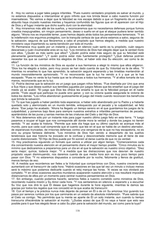 8 . Hoy no vamos a jugar tales juegos infantiles. 2Pues nuestro verdadero propósito es salvar al mundo, y
no estamos dispuestos a intercambiar el gozo infinito que nos brinda llevar a cabo nues tra función por
insensateces. 3No vamos a dejar que la felicidad se nos escape debido a que un fragmento de un sueño
absurdo haya cruzado nuestras mentes y hayamos confundido las figuras que en él aparecen con el Hijo
de Dios y al fugaz instante que dicho sueño duró con la eternidad.
9 . Hoy miraremos más allá de los sueños, y reconoceremos que no necesitamos defensas porque fuimos
creados inexpugnables, sin ningún pensamiento, deseo o sueño en el que el ataque pudiera tener sentido
alguno. 2Ahora nos es imposible temer, pues hemos dejado atrás todos los pensamientos temerosos. 3Y en
la indefensión nos erguimos protegidos, con la tranquila certeza de que ahora estamos a salvo, seguros de
la salvación; seguros de que llevaremos a cabo el propósito que hemos elegido, a medida que nuestro
ministerio vaya impartiendo su santa bendición por todo el mundo.
10. Permanece muy quedo por un instante y piensa en silencio cuán santo es tu propósito, cuán seguro
descansas y cuán invulnerable eres en su luz. 2Los ministros de Dios han elegido dejar que la verdad more
con ellos. 3¿Quién es más santo que ellos? 4¿Quién podría estar más seguro de que su felicidad está
plenamente garantizada? 5¿Y quién podría estar más fuertemente protegido? 6¿Qué defensa podrían
necesitar los que se cuentan entre los elegidos de Dios, al haber sido ésa Su elección, así como la de
ellos?
11. La función de los ministros de Dios es ayudar a sus hermanos a elegir lo mismo que ellos eligieron.
2
Dios los ha elegido a todos, pero muy pocos se han dado cuenta de que Su Voluntad es la de ellos. 3Y
mientras no enseñes lo que has aprendido, la salvación seguirá esperando y las tinieblas mantendrán al
mundo inexorablemente aprisionado. 4Y no reconocerás que la luz ha venido a ti y que ya te has
escapado. 5Pues no verás la luz hasta que se la ofrezcas a todos tus hermanos. 6Y al ellos tomarla de tus
manos, reconocerás que es tu luz.
12. Podría decirse que la salvación es un juego que juegan niños felices. 2Fue diseñada por Uno que ama
a Sus Hijos y que desea sustituir sus temibles juguetes por juegos felices que les enseñan que el juego del
miedo ya se acabó. 3El juego que Dios les ofrece les enseña lo que es la felicidad porque en él nadie
pierde. 4Todo aquel que participa no puede sino ganar, y con su victoria queda asegurada la victoria de
todos los demás. 5Los niños abandonan gustosamente el juego del miedo cuando reconocen los benefi cios
que brinda la salvación.
13. Tú que has jugado a haber perdido toda esperanza, a haber sido abandonado por tu Padre y a haberte
quedado solo y aterrorizado en un mundo temible, enloquecido por el pecado y la culpabili dad, sé feliz
ahora. 2Ese juego ha acabado. 3Ahora ha llegado un tiempo sereno en el que guardamos los juegos de la
culpabilidad, y ponemos bajo llave para siempre nuestros extraños e infantiles pensamientos de pecado,
apartándolos de las puras y santas mentes de las criaturas del Cielo y del Hijo de Dios.
14. Nos detenemos sólo por un instante más para jugar nuestro último juego feliz en esta tierra. 2Y luego
pasamos a ocupar el lugar que nos corresponde allí donde mora la verdad y donde los juegos no tienen
sentido. 3Y así acaba la historia. 4Permite que este día haga que su último capítulo se acerque más al
mundo, para que cada cual comprenda que el cuento que lee en el que se habla de un destino aterrador,
de esperanzas truncadas, de irrisorias defensas contra una venganza de la que no hay escapatoria, no es
sino su propia fantasía delirante. 5Los ministros de Dios han venido a despertarlo de los sueños
tenebrosos que esa historia ha evocado en la confusa y desconcertada memoria que él tiene de ese
cuento distorsionado. 6El Hijo de Dios puede por fin sonreír al darse cuenta de que no es verdad.
15. Hoy practicamos siguiendo un formato que vamos a utilizar por algún tiempo. 2Comenzaremos cada
día concentrando nuestra atención en el pensamiento diario el mayor tiempo posible. 3Cinco minutos es lo
mínimo que dedicaremos a prepararnos para un día en el que la salvación es nuestro único objetivo. 4Diez
sería mejor; quince, todavía mejor. 5 Y a medida que las distracciones que nos desvían de nuestro
propósito vayan disminuyendo, nos daremos cuenta de que media hora aún es muy poco tiempo para
pasar con Dios. 6Y no estaremos dispuestos a concederle por la noche, felizmente y llenos de gratitud,
menos tiempo de eso.
16. A medida que recordemos ser fieles a la Voluntad que compar timos con Dios, nuestra creciente paz
aumentará con el transcurrir de cada hora. 2Habrá ocasiones en las que tal vez un minuto o incluso menos
será lo máximo que podamos dedicarle cuando el reloj marque las horas. 3A veces se nos olvidará por
completo. 4Y en otras ocasiones asuntos mundanos acapararán nuestra aten ción y nos resultará imposible
distanciarnos de ellos por un momento para centrar nuestros pensamientos en Dios.
17. Sin embargo, cuando podamos hacerlo, seremos fieles a nuestro cometido como ministros de Dios,
recordando nuestra misión y Su Amor cada hora. 2 Y nos sentaremos en silencio a esperarlo y a escuchar
Su Voz que nos dirá lo que Él desea que hagamos durante la hora siguiente, mientras le damos las
gracias por todos los regalos que nos concedió en la que acaba de transcurrir.
18. Con el tiempo y la práctica nunca más dejarás de pensar en Él o de oír Su amorosa Voz guiando tus
pasos por serenos rumbos por los que caminarás en un estado de absoluta indefensión. 2Pues sabrás que
el Cielo va contigo. 3No permitirás que tu mente se aparte de Él un solo instante, aun cuando tu tiempo
transcurra ofreciéndole la salvación al mundo. 4¿Dudas acaso de que Él no vaya a hacer que esto sea
posible para ti que has elegido llevar a cabo Su plan para la salvación del mundo, así como para la tuya?
116

 