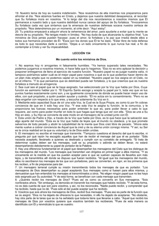 19. Nuestro tema de hoy es nuestra indefensión. 2Nos revestimos de ella mientras nos preparamos para
afrontar el día. 3Nos alzamos fuertes en Cristo, y dejamos que nuestra debilidad desaparezca, al recordar
que Su fortaleza mora en nosotros. 4A lo largo del día nos recordaremos a nosotros mismos que Él
permanece a nuestro lado y que nuestra debilidad nunca carece del apoyo de Su fortaleza. 5Invocaremos
Su fortaleza cada vez que sintamos que la amenaza de nuestras defensas socava nuestra certeza de
propósito. 6Nos detendremos por un momento, al oírle decir: "Aquí estoy".
20. Tu práctica empezará a adquirir ahora la vehemencia del amor, para ayudarte a evitar que tu mente se
desvíe de su propósito. 2No tengas miedo ni timidez. 3No hay duda de que alcanzarás tu objetivo final. 4Los
ministros de Dios jamás pueden fracasar, pues el amor, la fortaleza y la paz que irradia desde ellos a
todos sus hermanos proceden de Él. 5Ésos son los dones que Él te ha dado. 6Estar libre de toda defensa
es todo lo que necesitas darle a cambio. 7Dejas a un lado únicamente lo que nunca fue real, a fin de
contemplar a Cristo y ver Su impecabilidad.
LECCIÓN 154
Me cuento entre los ministros de Dios.
1. No seamos hoy ni arrogantes ni falsamente humildes. 2Ya hemos superado tales necedades. 3No
podemos juzgarnos a nosotros mismos, ni hace falta que lo hagamos. 4Eso no es sino aplazar la decisión y
posponer entregarnos de lleno al ejercicio de nuestra función. 5Nuestro papel no es juzgar nuestra valía, ni
tampoco podríamos saber cuál es el mejor papel para nosotros o qué es lo que podemos hacer dentro de
un plan más amplio que no podemos captar en su totalidad. 6Nuestro papel se nos asigna en el Cielo, no
en el infierno. 7Y lo que pensamos que es debilidad puede ser fortaleza, y lo que creemos que es nuestra
fortaleza a menudo es arrogancia.
2. Sea cual sea el papel que se te haya asignado, fue seleccionado por la Voz que habla por Dios, Cuya
función es asimismo hablar por ti. 2El Espíritu Santo escoge y acepta tu papel por ti, toda vez que ve tus
puntos fuertes exactamente como son, y es igualmente consciente de dónde se puede hacer mejor uso de
ellos, con qué propósito, a quién pueden ayudar y cuándo. 3Él no actúa sin tu consentimiento. 4Pero no se
deja engañar con respecto a lo que eres, y escucha solamente Su Voz en ti.
3. Mediante esta capacidad Suya de oír una sola Voz, la Cual es la Suya Propia, es como tú por fin cobras
conciencia de que en ti solo hay una Voz. 2Y esa sola Voz te asigna tu función, te la comunica, y te
proporciona las fuerzas necesarias para poder entender lo que es, para poder llevar a cabo lo que
requiere, así como para poder triunfar en todo lo que hagas que tenga que ver con ella. 3Dios se une a Su
Hijo en esto, y Su Hijo se convierte de este modo en el mensajero de la unidad junto con Él.
4. Esta unión de Padre e Hijo, a través de la Voz que habla por Dios, es lo que hace que la salvación sea
algo aparte del mundo. 2Ésta es la Voz que habla de leyes que el mundo no obedece, y la que promete
salvarnos de todo pecado y abolir la culpabilidad de la mente que Dios creó libre de pecado. 3Ahora esta
mente vuelve a cobrar conciencia de Aquel que la creó y de su eterna unión consigo misma. 4Y así, su Ser
es la única realidad en la que su voluntad y la de Dios están unidas.
5. El mensajero no escribe el mensaje que transmite. 2Tampoco cuestiona el derecho del que lo escribe, ni
pregunta por qué razón ha escogido aquellos que han de recibir el mensaje del que él es portador. 3Sólo
necesita aceptarlo, llevárselo a quienes va destinado y cumplir con su cometido de entregarlo. 4Si trata de
determinar cuáles deben ser los mensajes, cuál es su propósito o adónde se deben llevar, no estará
desempeñando debidamente su papel de portador de la Palabra.
6. Hay una diferencia fundamental en el papel que desempeñan los mensajeros del Cielo que los distingue de
los mensajeros del mundo. 2Los mensajes que transmiten van dirigidos en primer lugar a ellos mismos. 3Y es
únicamente en la medida en que los pueden aceptar para sí que se vuelven capaces de llevarlos aún más
lejos, y de transmitirlos allí donde se dispuso que fueran recibidos. 4Al igual que los mensajeros del mundo,
ellos no escribieron los mensajes de los que son portadores, pero se convierten, en rigor, en los primeros que
los reciben, a fin de prepararse para dar.
7. Un mensajero terrenal cumple su misión transmitiendo todos los mensajes de que es portador. 2Los
mensajeros de Dios desempeñan su papel aceptando Sus mensajes como si fuesen para ellos mismos, y
demuestran que han entendido los mensajes al transmitírselos a otros. 3No eligen ningún papel que no les haya
sido asignado por Su autoridad. 4Y de esta forma, se benefician con cada mensaje que transmiten.
8. ¿Queréis recibir los mensajes de Dios? 2Pues así es como os convertís en Sus mensajeros. 3Sois
nombrados ahora. 4Sin embargo, os demoráis en transmitir los mensajes que habéis recibido. 5Y de esta forma,
no os dais cuenta de que son para vosotros, y así, no los reconocéis. 6Nadie puede recibir, y comprender qué
ha recibido, hasta que no dé. 7Pues sólo al dar puede aceptar que ha recibido.
9. Vosotros que sois ahora los mensajeros de Dios, recibid Sus mensajes. 2Pues eso es parte de la función que
se os asignó. 3Dios no ha dejado de ofreceros lo que necesitáis, ni ello ha dejado de aceptarse. 4No obstante,
hay otra parte de la tarea que se os ha señalado que todavía tiene que llevarse a cabo. 5Aquel que recibió los
mensajes de Dios por vosotros quisiera que vosotros también los recibierais. 6Pues de esta manera os
identificáis con Él y reivindicáis lo que es vuestro.
117

 