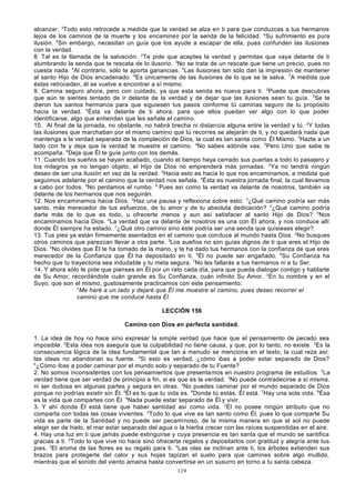 alcanzar. 3Todo esto retrocede a medida que la verdad se alza en ti para que conduzcas a tus hermanos
lejos de los caminos de la muerte y los encamines por la senda de la felicidad. 4Su sufrimiento es pura
ilusión. 5Sin embargo, necesitan un guía que los ayude a escapar de ella, pues confunden las ilusiones
con la verdad.
8. Tal es la llamada de la salvación. 2Te pide que aceptes la verdad y permitas que vaya delante de ti
alumbrando la senda que te rescata de lo ilusorio. 3No se trata de un rescate que tiene un precio, pues no
cuesta nada. 4Al contrario, sólo te aporta ganancias. 5Las ilusiones tan sólo dan la impresión de mantener
al santo Hijo de Dios encadenado. 6Es únicamente de las ilusiones de lo que se le salva. 7A medida que
éstas retroceden, él se vuelve a encontrar a sí mismo.
9. Camina seguro ahora, pero con cuidado, ya que esta senda es nueva para ti. 2Puede que descubras
que aún te sientes tentado de ir delante de la verdad y de dejar que las ilusiones sean tu guía. 3Se te
dieron tus santos hermanos para que siguiesen tus pasos conforme tú caminas seguro de tu propósito
hacia la verdad. 4Ésta va delante de ti ahora, para que ellos puedan ver algo con lo que poder
identificarse, algo que entiendan que les señale el camino.
10. Al final de la jornada, no obstante, no habrá brecha ni distancia alguna entre la verdad y tú. 2Y todas
las ilusiones que marchaban por el mismo camino que tú recorres se alejarán de ti, y no quedará nada que
mantenga a la verdad separada de la compleción de Dios, la cual es tan santa como Él Mismo. 3Hazte a un
lado con fe y deja que la verdad te muestre el camino. 4No sabes adónde vas. 5Pero Uno que sabe te
acompaña. 6Deja que Él te guíe junto con los demás.
11. Cuando los sueños se hayan acabado, cuando el tiempo haya cerrado sus puertas a todo lo pasajero y
los milagros ya no tengan objeto, el Hijo de Dios no emprenderá más jornadas. 2Ya no tendrá ningún
deseo de ser una ilusión en vez de la verdad. 3Hacia esto es hacia lo que nos encaminamos, a medida que
seguimos adelante por el camino que la verdad nos señala. 4Ésta es nuestra jornada final, la cual llevamos
a cabo por todos. 5No perdamos el rumbo. 6 Pues así como la verdad va delante de nosotros, también va
delante de los hermanos que nos seguirán.
12. Nos encaminamos hacia Dios. 2Haz una pausa y reflexiona sobre esto: 3¿Qué camino podría ser más
santo, más merecedor de tus esfuerzos, de tu amor y de tu absoluta dedicación? 4¿Qué camino podría
darte más de lo que es todo, u ofrecerte menos y aun así satisfacer al santo Hijo de Dios? 5Nos
encaminamos hacia Dios. 6La verdad que va delante de nosotros es una con Él ahora, y nos conduce allí
donde Él siempre ha estado. 7¿Qué otro camino sino éste podría ser una senda que quisieses elegir?
13. Tus pies ya están firmemente asentados en el camino que conduce al mundo hasta Dios. 2No busques
otros caminos que parezcan llevar a otra parte. 3Los sueños no son guías dignos de ti que eres el Hijo de
Dios. 4No olvides que Él te ha tomado de la mano, y te ha dado tus hermanos con la confianza de que eres
merecedor de la Confianza que Él ha depositado en ti. 5Él no puede ser engañado. 6Su Confianza ha
hecho que tu trayectoria sea indudable y tu meta segura. 7No les fallarás a tus hermanos ni a tu Ser.
14. Y ahora sólo te pide que pienses en Él por un rato cada día, para que pueda dialogar contigo y hablarte
de Su Amor, recordándote cuán grande es Su Confianza, cuán infinito Su Amor. 2En tu nombre y en el
Suyo, que son el mismo, gustosamente practicamos con este pensamiento:
3
Me haré a un lado y dejaré que Él me muestre el camino, pues deseo recorrer el
camino que me conduce hasta Él.
LECCIÓN 156
Camino con Dios en perfecta santidad.
1. La idea de hoy no hace sino expresar la simple verdad que hace que el pensamiento de pecado sea
imposible. 2Esta idea nos asegura que la culpabilidad no tiene causa, y que, por lo tanto, no existe. 3Es la
consecuencia lógica de la idea fundamental que tan a menudo se menciona en el texto, la cual reza así:
las ideas no abandonan su fuente. 4Si esto es verdad, ¿cómo ibas a poder estar separado de Dios?
5
¿Cómo ibas a poder caminar por el mundo solo y separado de tu Fuente?
2. No somos inconsistentes con los pensamientos que presentamos en nuestro programa de estudios. 2La
verdad tiene que ser verdad de principio a fin, si es que es la verdad. 3No puede contradecirse a sí misma,
ni ser dudosa en algunas partes y segura en otras. 4No puedes caminar por el mundo separado de Dios
porque no podrías existir sin Él. 5Él es lo que tu vida es. 6Donde tú estás, Él está. 7Hay una sola vida. 8Ésa
es la vida que compartes con Él. 9Nada puede estar separado de Él y vivir.
3. Y ahí donde Él está tiene que haber santidad así como vida. 2Él no posee ningún atributo que no
comparta con todas las cosas vivientes. 3Todo lo que vive es tan santo como Él, pues lo que comparte Su
vida es parte de la Santidad y no puede ser pecaminoso, de la misma manera en que el sol no puede
elegir ser de hielo, el mar estar separado del agua o la hierba crecer con las raíces suspendidas en el aire.
4. Hay una luz en ti que jamás puede extinguirse y cuya presencia es tan santa que el mundo se santifica
gracias a ti. 2Todo lo que vive no hace sino ofrecerte regalos y depositarlos con gratitud y alegría ante tus
pies. 3El aroma de las flores es su regalo para ti. 4Las olas se inclinan ante ti, los árboles extienden sus
brazos para protegerte del calor y sus hojas tapizan el suelo para que camines sobre algo mullido,
mientras que el sonido del viento amaina hasta convertirse en un susurro en torno a tu santa cabeza.
119

 