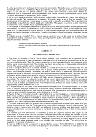 5. La luz que refulge en ti es lo que el universo ansía contemplar. 2Todas las cosas vivientes se detienen
en silencio ante ti, pues reconocen a Aquel que camina a tu lado. 3La luz que llevas contigo es la suya
propia. 4Y así, ven en ti su propia santidad, y te saludan como salvador y como Dios. 5Acepta su
reverencia, pues le corresponde a la Santidad Misma, que camina a tu lado, trans formando con Su dulce
Luz todas las cosas en Su semejanza y en Su pureza.
6. Así es como opera la salvación. 2Al tú hacerte a un lado, la luz que refulge en ti da un paso adelante y
envuelve al mundo. 3No proclama que el castigo y la muerte vayan a ser el final del pecado. 4Éste
desaparecerá entre jolgorios y risas, pues se reconocerá su extraña absurdidad. 5Es un pensamiento
descabellado, un sueño tonto, ridículo quizá, pero no temible. aMas ¿quién pospondría un solo instante su
acercamiento a Dios a cambio de un capricho tan absurdo?
7. No obstante, tú has desperdiciado muchos, pero que muchos años precisamente en este pensamiento
descabellado. 2El pasado ha desaparecido junto con todas sus fantasías. 3Éstas ya han dejado de hacer
presa en ti. 4El acercamiento a Dios se avecina. 5Y en el pequeño espacio de duda que todavía queda, es
posible que pierdas de vista a tu Compañero y que lo confundas con el sueño ancestral e insensato que ya
pasó.
8. "¿Quién camina a mi lado?" 2Debes hacerte esta pregunta mil veces al día hasta que la certeza haya
aplacado toda duda y establecido la paz. 3Deja que hoy cesen las dudas. 4Dios habla por ti al contestar tu
pregunta con estas palabras:
5

Camino con Dios en perfecta santidad.
lumino el mundo, ilumino mi mente, así como todas las mentes que Dios creó una
conmigo.
6l

LECCIÓN 157
En Su Presencia he de estar ahora.
1. Éste es un día de silencio y de fe. 2Es un tiempo especial y muy prometedor en el calendario de tus
días. 3Es un tiempo que el Cielo ha reservado para brillar sobre él y verter una luz perenne en la que se
oyen ecos de la eternidad. 4Este día es santo, pues anuncia una nueva experiencia; una manera de sentir
distinta y una conciencia diferente. 5Son muchos los días y las noches que te has pasado celebrando la
muerte. 6Hoy vas a aprender a sentir el júbilo de la vida.
2. Éste es otro punto decisivo en el plan de estudios. 2Añadimos ahora una nueva dimensión: otra clase de
experiencia que arroja una nueva luz sobre todo lo que ya hemos aprendido y nos pre para para lo que
todavía nos queda por aprender. 3Nos lleva a las puertas donde finaliza el aprendizaje y donde captamos
un atisbo de lo que se encuentra mucho más allá de lo que el aprendizaje puede lograr. 4Nos deja aquí por
un instante, y nosotros seguimos adelante, seguros de nuestro rumbo y de nuestro único objetivo.
3. Hoy se te concederá tener un atisbo del Cielo, aunque regresa rás nuevamente a las sendas del
aprendizaje. 2Tu progreso, no obstante, ha sido tal que puedes alterar el tiempo lo suficiente como para
poder superar sus leyes y adentrarte en la eternidad por un rato. 3Aprender a hacer esto te resultará cada
vez más fácil, a medida que cada lección, fielmente practicada, te lleve con mayor rapidez a este santo
lugar y te deje, por un momento, con tu Ser.
4. Él dirigirá tu práctica hoy, pues lo que estás pidiendo ahora es lo que Su Voluntad dispone. 2Y al haber
unido tu voluntad a la Suya en este día, es imposible que no se te conceda lo que estás pidiendo. 3No
necesitas más que la idea de hoy para iluminar tu mente y dejar que descanse en tranquila expectación y
en sereno gozo, desde los cuales dejas atrás rápidamente al mundo.
5. A partir de hoy, tu ministerio adquirirá un genuino fervor y una luminosidad que se transmitirá desde tus
dedos hasta aquellos a quienes toques, y que bendecirá a todos los que contemples. 2Una visión llegará a
todos aquellos con quienes te encuentres, a todos aquellos en quienes pienses y a todos aquellos que
piensen en ti. 3Pues la experiencia que has de tener hoy transformará tu mente de tal manera que se
convertirá en la piedra de toque de los santos Pensamientos de Dios.
6. Tu cuerpo será santificado hoy, al ser su único propósito ahora iluminar el mundo con la visión de lo que
has de experimentar en este día. 2Una experiencia como ésta no se puede transmitir directamente. 3No
obstante, deja en nuestros ojos una visión que podemos ofrecerles a todos, para que puedan tener lo
antes posible la misma experiencia en la que el mundo se olvida calladamente y el Cielo se recuerda por
un tiempo.
7. A medida que esta experiencia se intensifica y todos tus objetivos excepto éste dejan de ser
importantes, el mundo al que retornas se acerca cada vez más al final del tiempo, se asemeja un poco
más al Cielo en todo y se aproxima un poco más a su libera ción. 2Y tú que le brindas luz podrás ver la luz
con más certeza; la visión con mayor nitidez. 3Mas llegará un momento en que no retornarás con la misma
forma en la que ahora apareces, pues ya no tendrás más necesidad de ella. 4Pero ahora tiene un
propósito, y lo cumplirá debidamente.
8. Hoy nos embarcamos en un viaje con el que jamás has soñado. 2Pero el Santísimo, el Dador de los
sueños felices de la vida, el Traductor de la percepción a la verdad, el santo Guía al Cielo que se te ha
120

 
