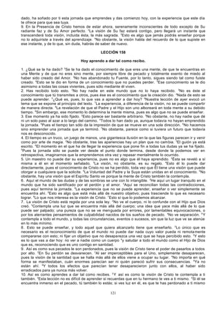 dado, ha soñado por ti esta jornada que emprendes y das comienzo hoy, con la experiencia que este día
te ofrece para que sea tuya.
9. En la Presencia de Cristo hemos de estar ahora, serenamente inconscientes de todo excepto de Su
radiante faz y de Su Amor perfecto. 2La visión de Su faz estará contigo, pero llegará un instante que
transcenderá toda visión, incluida ésta, la más sagrada. 3Esto es algo que jamás podrás enseñar porque
no lo adquiriste a través del aprendizaje. 4No obstante, la visión habla del recuerdo de lo que supiste en
ese instante, y de lo que, sin duda, habrás de saber de nuevo.
LECCIÓN 158
Hoy aprendo a dar tal como recibo.
1. ¿Qué se te ha dado? 2Se te ha dado el conocimiento de que eres una mente, de que te encuentras en
una Mente y de que no eres sino mente, por siempre libre de pecado y totalmente exento de miedo al
haber sido creado del Amor. 3No has abandonado tu Fuente, por lo tanto, sigues siendo tal como fuiste
creado. 4Esto se te dio en forma de un conocimiento que no puedes perder. 5Ese conocimiento se le dio
asimismo a todas las cosas vivientes, pues sólo mediante él viven.
2. Has recibido todo esto. 2No hay nadie en este mundo que no lo haya recibido. 3No es éste el
conocimiento que tú transmites a otros, pues ése es el conocimiento que la creación dio. 4Nada de esto se
puede aprender. 5¿Qué es, pues, lo que vas a aprender a dar hoy? 6Nuestra lección de ayer evocó un
tema que se expone al principio del texto. 7La experiencia, a diferencia de la visión, no se puede compartir
de manera directa. 8La revelación de que el Padre y el Hijo son uno alboreará en toda mente a su debido
tiempo. 9Sin embargo, ese momento lo determina la mente misma, pues es algo que no se puede enseñar.
3. Ese momento ya ha sido fijado. 2Esto parece ser bastante arbitrario. 3No obstante, no hay nadie que dé
ni un solo paso al azar a lo largo del camino. 4Todos lo han dado ya, aunque todavía no hayan emprendido
la jornada. 5Pues el tiempo tan sólo da la impresión de que se mueve en una sola dirección. 6No hacemos
sino emprender una jornada que ya terminó. 7No obstante, parece como si tuviera un futuro que todavía
nos es desconocido.
4. El tiempo es un truco, un juego de manos, una gigantesca ilu sión en la que las figuras parecen ir y venir
como por arte de magia. 2No obstante, tras las apariencias hay un plan que no cam bia. 3El guión ya está
escrito. 4El momento en el que ha de llegar la experiencia que pone fin a todas tus dudas ya se ha fijado.
5
Pues la jornada sólo se puede ver desde el punto donde termina, desde donde la podemos ver en
retrospectiva, imaginarnos que la emprendemos otra vez y repasar mentalmente lo ocurrido.
5. Un maestro no puede dar su experiencia, pues no es algo que él haya aprendido. 2Ésta se reveló a sí
misma a él en el momento señalado. 3La visión, no obstante, es su regalo. 4Esto él lo puede dar
directamente, pues el conocimiento de Cristo no se ha perdido, toda vez que Él tiene una visión que puede
otorgar a cualquiera que la solicite. 5La Voluntad del Padre y la Suya están unidas en el conocimiento. 6No
obstante, hay una visión que el Espíritu Santo ve porque la mente de Cristo también la contem pla.
6. Aquí el mundo de las dudas y de las sombras se une con lo intangible. 2He aquí un lugar tranquilo en el
mundo que ha sido santificado por el perdón y el amor. 3Aquí se reconcilian todas las contradicciones,
pues aquí termina la jornada. 4La experiencia que no se puede aprender, enseñar o ver simplemente se
encuentra ahí. 5Esto es algo que está más allá de nuestro objetivo; pues trasciende lo que es necesario
lograr. 6Lo que nos interesa es la visión de Cristo. 7Esto sí que lo podemos alcanzar.
7. La visión de Cristo está regida por una sola ley. 2No ve el cuerpo, ni lo confunde con el Hijo que Dios
creó. 3Contempla una luz que se encuentra más allá del cuerpo; una idea que yace más allá de lo que
puede ser palpado; una pureza que no se ve menguada por errores, por lamentables equivocaciones, o
por los aterrantes pensamientos de culpabilidad nacidos de los sueños de pecado. 4No ve separación. 5 Y
contempla a todo el mundo, y todas las circunstancias, eventos o sucesos, sin que la luz que ve se atenúe
en lo más mínimo.
8. Esto se puede enseñar, y todo aquel que quiera alcanzarlo tiene que enseñarlo. 2Lo único que es
necesario es el reconocimiento de que el mundo no puede dar nada cuyo valor pueda ni remota mente
compararse con esto; ni fijar un objetivo que no desaparezca una vez que se haya percibido esto. 3Y esto
es lo que vas a dar hoy: no ver a nadie como un cuerpo 4y saludar a todo el mundo como el Hijo de Dios
que es, reconociendo que es uno contigo en santidad.
9. Así es como sus pecados le son perdonados, pues la visión de Cristo tiene el poder de pasarlos a todos
por alto. 2En Su perdón se desvanecen. 3Al ser imperceptibles para el Uno, simplemente desaparecen,
pues la visión de la santidad que se halla más allá de ellos viene a ocupar su lugar. 4No importa en qué
forma se manifestaban, cuán enormes parecían ser ni quién pareció sufrir sus consecuencias. 5Ya no
están ahí. 6Y todos los efectos que parecían tener desaparecieron junto con ellos, al haber sido
erradicados para ya nunca más volver.
10. Así es como aprendes a dar tal como recibes. 2 Y así es como la visión de Cristo te contempla a ti
también. 3Esta lección no es difícil de aprender si recuerdas que en tu hermano te ves a ti mismo. 4Si él se
encuentra inmerso en el pecado, tú también lo estás; si ves luz en él, es que te has perdonado a ti mismo
121

 