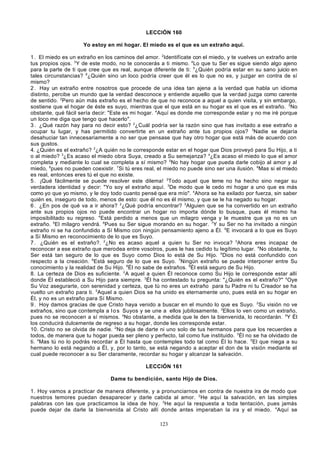 LECCIÓN 160
Yo estoy en mi hogar. El miedo es el que es un extraño aquí.
1 . El miedo es un extraño en los caminos del amor. 2Identifícate con el miedo, y te vuelves un extraño ante
tus propios ojos. 3Y de este modo, no te conocerás a ti mismo. 4Lo que tu Ser es sigue siendo algo ajeno
para la parte de ti que cree que es real, aunque diferente de ti: 5¿Quién podría estar en su sano juicio en
tales circunstancias? 6¿Quién sino un loco podría creer que él es lo que no es, y juzgar en contra de sí
mismo?
2 . Hay un extraño entre nosotros que procede de una idea tan ajena a la verdad que habla un idioma
distinto, percibe un mundo que la verdad desconoce y entiende aquello que la ver dad juzga como carente
de sentido. 2Pero aún más extraño es el hecho de que no reconoce a aquel a quien visita, y sin embargo,
sostiene que el hogar de éste es suyo, mientras que el que está en su hogar es el que es el extraño. 3No
obstante, qué fácil sería decir: "Este es mi hogar. 4Aquí es donde me corresponde estar y no me iré porque
un loco me diga que tengo que hacerlo".
3 . ¿Qué razón hay para no decir esto? 2¿Cuál podría ser la razón sino que has invitado a ese extraño a
ocupar tu lugar, y has permitido convertirte en un extraño ante tus propios ojos? 3Nadie se dejaría
desahuciar tan innecesariamente a no ser que pensase que hay otro hogar que está más de acuerdo con
sus gustos.
4. ¿Quién es el extraño? 2¿A quién no le corresponde estar en el hogar que Dios proveyó para Su Hijo, a ti
o al miedo? 3¿Es acaso el miedo obra Suya, creado a Su semejanza? 4¿Es acaso el miedo lo que el amor
completa y mediante lo cual se completa a sí mismo? 5No hay hogar que pueda darle cobijo al amor y al
miedo, 6pues no pueden coexistir. 7Si tú eres real, el miedo no puede sino ser una ilusión. 8Mas si el miedo
es real, entonces eres tú el que no existe.
5 . ¡Qué fácilmente se puede resolver este dilema! 2Todo aquel que teme no ha hecho sino negar su
verdadera identidad y decir: "Yo soy el extraño aquí. 3De modo que le cedo mi hogar a uno que es más
como yo que yo mismo, y le doy todo cuanto pensé que era mío". 4Ahora se ha exilado por fuerza, sin saber
quién es, inseguro de todo, menos de esto: que él no es él mismo, y que se le ha negado su hogar.
6 . ¿En pos de qué va a ir ahora? 2¿Qué podría encontrar? 3Alguien que se ha convertido en un extraño
ante sus propios ojos no puede encontrar un hogar no importa dónde lo busque, pues él mismo ha
imposibilitado su regreso. 4Está perdido a menos que un milagro venga y le muestre que ya no es un
extraño. 5El milagro vendrá. 6Pues su Ser sigue morando en su hogar. 7Y su Ser no ha invitado a ningún
extraño ni se ha confundido a Sí Mismo con ningún pensamiento ajeno a Él. 8E invocará a lo que es Suyo
a Sí Mismo en reconocimiento de lo que es Suyo.
7 . ¿Quién es el extraño?. 2¿No es acaso aquel a quien tu Ser no invoca? 3Ahora eres incapaz de
reconocer a ese extraño que merodea entre vosotros, pues le has cedido tu legítimo lugar. 4No obstante, tu
Ser está tan seguro de lo que es Suyo como Dios lo está de Su Hijo. 5Dios no está confundido con
respecto a la creación. 6Está seguro de lo que es Suyo. 7Ningún extraño se puede interponer entre Su
conocimiento y la realidad de Su Hijo. 8Él no sabe de extraños. 9Él está seguro de Su Hijo.
8. La certeza de Dios es suficiente. 2A aquel a quien Él reconoce como Su Hijo le corresponde estar allí
donde Él estableció a Su Hijo para siempre. 3Él ha contestado tu pregunta: "¿Quién es el extraño?" 4Oye
Su Voz asegurarte, con serenidad y certeza, que tú no eres un extraño para tu Padre ni tu Creador se ha
vuelto un extraño para ti. 5Aquel a quien Dios se ha unido es eternamente uno, pues está en su hogar en
Él, y no es un extraño para Sí Mismo.
9 . Hoy damos gracias de que Cristo haya venido a buscar en el mundo lo que es Suyo. 2Su visión no ve
extraños, sino que contempla a l o s Suyos y se une a ellos jubilosamente. 3Ellos lo ven como un extraño,
pues no se reconocen a sí mismos. 4No obstante, a medida que le den la bienvenida, lo recordarán. 5Y Él
los conducirá dulcemente de regreso a su hogar, donde les corresponde estar.
10. Cristo no se olvida de nadie. 2No deja de darte ni uno solo de tus hermanos para que los recuerdes a
todos, de manera que tu hogar pueda ser pleno y perfecto, tal como fue instituido. 3Él no se ha olvidado de
ti. 4Mas tú no lo podrás recordar a Él hasta que contemples todo tal como Él lo hace. 5El que niega a su
hermano lo está negando a Él, y, por lo tanto, se está negando a aceptar el don de la visión mediante el
cual puede reconocer a su Ser claramente, recordar su hogar y alcanzar la salvación.
LECCIÓN 161
Dame tu bendición, santo Hijo de Dios.
1. Hoy vamos a practicar de manera diferente, y a pronunciarnos en contra de nuestra ira de modo que
nuestros temores puedan desaparecer y darle cabida al amor. 2 He aquí la salvación, en las simples
palabras con las que practicamos la idea de hoy. 3He aquí la respuesta a toda tentación, pues jamás
puede dejar de darle la bienvenida al Cristo allí donde antes imperaban la ira y el miedo. 4Aquí se
123

 