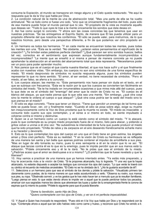 consuma la Expiación, el mundo se transpone sin riesgo alguno y el Cielo queda restaurado. 5 He aquí la
respuesta que te da la Voz que habla por Dios.
2. La condición natural de la mente es una de abstracción total. 2Mas una parte de ella se ha vuelto
antinatural. 3No ve todo como si fuese uno solo, 4 sino que ve únicamente fragmentos del todo, pues sólo
de esa manera puede forjar el mundo parcial que tú ves. 5 El propósito de la vista es mostrarte aquello
que deseas ver. 6Todo lo que oyes le trae a la mente únicamente los sonidos que ésta desea oír.
3. Así fue como surgió lo concreto. 2 Y ahora son las cosas concretas las que tenemos que usar en
nuestras prácticas. 3Se las entregamos al Espíritu Santo, de manera que Él las pueda utilizar para un
propósito diferente del que nosotros les conferimos. 4Él sólo se puede valer, para instruirnos, de lo que
nosotros hicimos, pero desde una perspectiva diferente, a fin de que podamos ver otro propósito en
todo.
4. Un hermano es todos los hermanos. 2 Y en cada mente se encuentran todas las mentes, pues todas
las mentes son una. 3Ésta es la verdad. 4No obstante, ¿aclaran estos pensamientos el significado de la
creación? 5¿Te brindan estas palabras perfecta claridad? 6¿Qué parecen ser sino sonidos huecos; bellos
tal vez, correctos en el sentimiento que expresan aunque fundamentalmente incom prendidos e
incomprensibles? 7 La mente que se enseñó a sí misma a pensar de manera concreta ya no puede
aprehender la abstracción en el sentido del abarcamiento total que ésta representa. 8 Necesitamos poder
ver un poco para poder aprender mucho.
5. Nos parece que es el cuerpo el que coarta nuestra libertad, el que nos hace sufrir y el que finalmente
acaba con nuestras vidas. 2 Sin embargo, los cuerpos no son sino símbolos de una forma específica de
miedo. 3 El miedo desprovisto de símbolos no suscita respuesta alguna, pues los símbolos pueden
representar lo que no tiene sentido. 4 El amor, al ser verdad, no tiene necesidad de símbolos. 5 Pero el
miedo, al ser falso, se aferra a lo concreto.
6. Los cuerpos atacan; las mentes no. 2 Este pensamiento nos hace pensar sin duda en el texto, en el
que se subraya con frecuencia. 3 Ésta es la razón por la que los cuerpos se convierten tan fácilmente en
símbolos del miedo. 4Se te ha instado en innumerables ocasiones a que mires más allá del cuerpo, pues
lo que éste ve es el símbolo del "enemigo" del amor que la visión de Cristo no ve. 5El cuerpo es el
blanco del ataque, ya que nadie piensa que lo que odia sea una mente. 6Sin embargo, ¿qué otra cosa
sino la mente le ordena al cuerpo a que ataque? 7 ¿Qué otra cosa podría ser la sede del miedo sino lo
que piensa en el miedo?
7. El odio es algo concreto. 2 Tiene que tener un blanco. 3Tiene que percibir un enemigo de tal forma que
éste se pueda tocar, ver, oír y finalmente matar. 4Cuando el odio se posa sobre algo, exige su muerte
tan inequívocamente como la Voz de Dios proclama que la muerte no existe. 5El miedo es insaciable y
consume todo cuanto sus ojos contemplan, y al verse a sí mismo en todo, se siente impulsado a
volverse contra sí mismo y destruirse.
8. Quien ve a un hermano como un cuerpo lo está viendo como el símbolo del miedo. 2 Y lo atacará,
pues lo que contempla es su propio miedo proyectado fuera de sí mismo, listo para atacar, y pidiendo a
gritos volver a unirse a él otra vez: 3No subestimes la intensidad de la furia que puede producir el miedo
que ha sido proyectado. 4Chilla de rabia y da zarpazos en el aire deseando frenéticamente echarle mano
a su hacedor y devorarlo.
9. Esto es lo que contemplan los ojos del cuerpo en uno que el Cielo tiene en gran estima, los ángeles
aman y Dios creó perfecto. 2 Ésta es su realidad. 3Y en la visión de Cristo su hermosura se ve reflejada
de una manera tan santa y tan bella que apenas podrías contener el impulso de arrodillarte a sus pies.
4
Mas en lugar de ello tomarás su mano, pues tú eres semejante a él en la visión que lo ve así. 5El
ataque que lanzas contra él es lo que es tu enemigo, pues te impide percibir que en sus manos está tu
salvación. 6Pídele únicamente eso y él te la dará. 7No le pidas que sea el símbolo de tu miedo.
8
¿Pedirías acaso que el amor se destruyese a si a mismo? 9¿O preferirías que te fuese revelado y que te
liberase?
10. Hoy vamos a practicar de una manera que ya hemos intentado antes. 2Ya estás más preparado, y
hoy te acercarás más a la visión de Cristo. 3Si te propones alcanzarla, hoy lo lograrás. 4Y una vez que la hayas
alcanzado, no estarás dispuesto a aceptar los testigos que convocan los ojos del cuerpo. 5Lo que verás te traerá con
su cántico el recuerdo de melodías ancestrales. 6El Cielo no se ha olvidado de ti. 7¿No te gustaría acordarte de él?.
11. Selecciona a un hermano para que sea el símbolo de los demás y pídele la salvación. 2Visualízalo primero tan
claramente como puedas, de la misma manera en que estás acostumbrado a verlo. 3Observa su rostro, sus manos,
sus pies, su ropa. 4Obsérvalo sonreír, y ve los gestos que le has visto hacer tan a menudo que ya te resultan familiares.
5
Luego piensa en esto: lo que estás viendo ahora te impide ver a aquel que te puede perdonar todos tus pecados,
arrancar con sus sagradas manos los clavos que atraviesan las tuyas y quitar de tu ensangrentada frente la corona de
espinas que tú mismo te pusiste. 6Pídele lo siguiente para que él pueda liberarte:
7
8

Dame tu bendición, santo Hijo de Dios.
Quiero contemplarte con los ojos de Cristo, y ver en ti mi perfecta impecabilidad.

12. Y Aquel a Quien has invocado te responderá. 2Pues oirá en ti la Voz que habla por Dios y te responderá con la
tuya. 3Contempla ahora a aquel que tan sólo habías visto como carne y hueso, y reconoce que Cristo ha venido a ti.
124

 