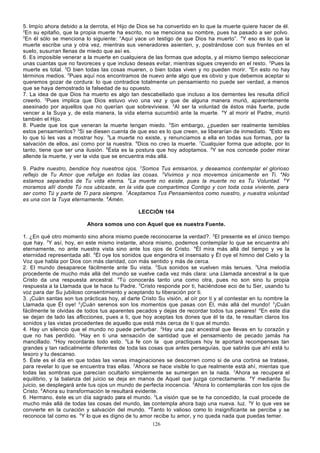 5. Impío ahora debido a la derrota, el Hijo de Dios se ha convertido en lo que la muerte quiere hacer de él.
2
En su epitafio, que la propia muerte ha escrito, no se menciona su nombre, pues ha pasado a ser polvo.
3
En él sólo se menciona lo siguiente: “Aquí yace un testigo de que Dios ha muerto”. 4Y eso es lo que la
muerte escribe una y otra vez, mientras sus veneradores asienten, y, postrándose con sus frentes en el
suelo, susurran llenas de miedo que así es.
6. Es imposible venerar a la muerte en cualquiera de las formas que adopta, y al mismo tiempo seleccionar
unas cuantas que no favoreces y que incluso deseas evitar, mientras sigues creyendo en el resto. 2Pues la
muerte es total. 3O bien todas las cosas mueren, o bien todas viven y no pueden morir. 4En esto no hay
términos medios. 5Pues aquí nos encontramos de nuevo ante algo que es obvio y que debemos aceptar si
queremos gozar de cordura: lo que contradice totalmente un pensamiento no puede ser verdad, a menos
que se haya demostrado la falsedad de su opuesto.
7. La idea de que Dios ha muerto es algo tan descabellado que incluso a los dementes les resulta difícil
creerlo. 2Pues implica que Dios estuvo vivo una vez y que de alguna manera murió, aparentemente
asesinado por aquellos que no querían que sobreviviese. 3Al ser la voluntad de éstos más fuerte, pude
vencer a la Suya y, de esta manera, la vida eterna sucumbió ante la muerte. 4Y al morir el Padre, murió
también el Hijo.
8. Puede que los que veneran la muerte tengan miedo. 2Sin embargo, ¿pueden ser realmente temibles
estos pensamientos? 3Si se diesen cuenta de que eso es lo que creen, se liberarían de inmediato. 4Esto es
lo que tú les vas a mostrar hoy. 5La muerte no existe, y renunciamos a ella en todas sus formas, por la
salvación de ellos, así como por la nuestra. 6Dios no creo la muerte. 7Cualquier forma que adopte, por lo
tanto, tiene que ser una ilusión. 8Ésta es la postura que hoy adoptamos. 9Y se nos concede poder mirar
allende la muerte, y ver la vida que se encuentra más allá.
9. Padre nuestro, bendice hoy nuestros ojos. 2Somos Tus emisarios, y deseamos contemplar el glorioso
reflejo de Tu Amor que refulge en todas las cosas. 3Vivimos y nos movemos únicamente en Ti. 4No
estamos separados de Tu vida eterna. 5La muerte no existe, pues la muerte no es Tu Voluntad. 6Y
moramos allí donde Tú nos ubicaste, en la vida que compartimos Contigo y con toda cosa viviente, para
ser como Tú y parte de Ti para siempre. 7Aceptamos Tus Pensamientos como nuestro, y nuestra voluntad
es una con la Tuya eternamente. 8Amén.
LECCIÓN 164
Ahora somos uno con Aquel que es nuestra Fuente.
1. ¿En qué otro momento sino ahora mismo puede reconocerse la verdad?. 2El presente es el único tiempo
que hay. 3Y así, hoy, en este mismo instante, ahora mismo, podemos contemplar lo que se encuentra ahí
eternamente, no ante nuestra vista sino ante los ojos de Cristo. 4Él mira más allá del tiempo y ve la
eternidad representada allí. 5Él oye los sonidos que engendra el insensato y Él oye el himno del Cielo y la
Voz que habla por Dios con más claridad, con más sentido y más de cerca.
2. El mundo desaparece fácilmente ante Su vista. 2Sus sonidos se vuelven más tenues. 3Una melodía
procedente de mucho más allá del mundo se vuelve cada vez más clara: una Llamada ancestral a la que
Cristo da una respuesta ancestral. 4Tú conocerás tanto una como otra, pues no son sino tu propia
respuesta a la Llamada que te hace tu Padre. 5Cristo responde por ti, haciéndose eco de tu Ser, usando tu
voz para dar Su jubiloso consentimiento y aceptando tu liberación por ti.
3. ¡Cuán santas son tus prácticas hoy, al darte Cristo Su visión, al oír por ti y al contestar en tu nombre la
Llamada que Él oye! 2¡Cuán serenos son los momentos que pasas con Él, más allá del mundo! 3¡Cuán
fácilmente te olvidas de todos tus aparentes pecados y dejas de recordar todos tus pesares! 4En este día
se dejan de lado las aflicciones, pues a ti, que hoy aceptas los dones que él te da, te resultan claros los
sonidos y las vistas procedentes de aquello que está más cerca de ti que el mundo.
4. Hay un silencio que el mundo no puede perturbar. 2Hay una paz ancestral que llevas en tu corazón y
que no has perdido. 3Hay en ti una sensación de santidad que el pensamiento de pecado jamás ha
mancillado. 4Hoy recordarás todo esto. 5La fe con la que practiques hoy te aportará recompensas tan
grandes y tan radicalmente diferentes de toda las cosas que antes perseguías, que sabrás que ahí está tu
tesoro y tu descanso.
5. Éste es el día en que todas las vanas imaginaciones se descorren como si de una cortina se tratase,
para revelar lo que se encuentra tras ellas. 2Ahora se hace visible lo que realmente está ahí, mientas que
todas las sombras que parecían ocultarlo simplemente se sumergen en la nada. 3Ahora se recupera el
equilibrio, y la balanza del juicio se deja en manos de Aquel que juzga correctamente. 4Y mediante Su
juicio, se desplegará ante tus ojos un mundo de perfecta inocencia. 5Ahora lo contemplarás con los ojos de
Cristo. 6Ahora su transformación te resultará evidente.
6. Hermano, éste es un día sagrado para el mundo. 2La visión que se te ha concedido, la cual procede de
mucho más allá de todas las cosas del mundo, las contempla ahora bajo una nueva. luz. 3Y lo que ves se
convierte en la curación y salvación del mundo. 4Tanto lo valioso como lo insignificante se percibe y se
reconoce tal como es. 5Y lo que es digno de tu amor recibe tu amor, y no queda nada que puedas temer.
126

 
