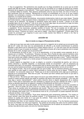 7. Hoy no juzgaremos. 2No recibiremos sino aquello que nos llega procedente de un juicio que se emitió
desde más allá del mundo. 3Nuestras prácticas de hoy se convierten en un regalo de gratitud por nuestra
liberación de la ceguera y de la aflicción. 4Todo cuanto veamos no hará sino aumentar nuestra dicha, pues
su santidad refleja la muestra. 5Nos alzamos perdonados ante los ojos de Cristo, tal como el mundo se
alza perdonado ante los nuestros. 6Bendecimos al mundo al contemplarlo en la luz en la que nuestro
Salvador nos contempla a nosotros, y le ofrecemos la libertad que se nos ha dado a través de Su visión
redentora, no a través de la nuestra.
8. Descorre la cortina durante tus prácticas renunciando simple mente a todo lo que crees desear. 2Guarda
tus frívolos tesoros, y deja un espacio limpio y despejado en tu mente donde Cristo pueda venir a ofrecerte
el tesoro de la salvación. 3Él necesita tu santísima mente para salvar al mundo. 4¿Acaso no es este
propósito digno de ser tu objetivo? 5¿No es la visión de Cristo algo digno de procurarse en lugar de todos
los objetivos mundanos que no producen ninguna satisfacción?
9. No dejes que este día transcurra sin que los regalos que tiene reservados para ti reciban tu aprobación
y aceptación. 2Si los reconoces, podemos cambiar el mundo 3Tal vez no puedas ver el valor que tu
aceptación de ellos le ofrece al mundo. 4Pero sin duda quieres esto: poder cambiar todo sufrimiento por
dicha hoy mismo. 5Practica con fervor y ése será tu regalo. 6¿Iba Dios a engañarte? 7¿Podría dejar Él de
cumplir Su promesa? 8¿Le negarías lo poco que te pide cuando Sus Manos le ofrecen a Su Hijo la
salvación en su totalidad?
LECCIÓN 165
Que mi mente no niegue el Pensamiento de Dios.
1. ¿Qué es lo que hace que este mundo parezca real sino tu negación de la verdad que se encuentra más
allá de él? 2¿Qué otra cosa sino tus pensamientos de aflicción y de muerte ensombrecen la perfecta
felicidad y vida eterna que la Voluntad de tu Padre dispone para ti? 3¿Y qué otra cosa sino las ilusiones
podrían ocultar lo que no puede ser ocultado? 4¿Qué podría privarte de lo que te pertenece sino tu propia
decisión de no verlo, al negar que se encuentra ahí?
2. El Pensamiento de Dios te creó. 2Y no te ha abandonado, ni tú has estado nunca separado de él ni
siquiera por un instante. 3Te pertenece. 4Gracias a él vives. 5Es tu Fuente de vida, pues te mantiene unido
a él, y todo es uno contigo porque él jamás te abandonó. 6El Pensamiento de Dios te protege, cuida de ti,
hace que tu lecho sea mullido y allana tu camino, al iluminar tu mente con gozo y amor. 7Tanto la eternidad
como la vida eterna refulgen en tu mente porque el Pensamiento de Dios no te ha abandonado y todavía
se encuentra en ti.
3. ¿Quién negaría su seguridad, su paz, su alegría, su curación y tranquilidad de espíritu, así como su
sereno descanso y apacible despertar, si reconociese dónde se encuentran? 2¿No se prepararía de
inmediato para salir a su encuentro, abandonando todo lo demás como algo sin valor en comparación? 3Y
una vez que los hubiera encontrado, ¿no se aseguraría de que permanecieran con él y él con ellos?
4. No niegues el Cielo. 2Hoy se te concede sólo con que lo pidas. 3No es necesario tampoco que percibas
cuán grande es este regalo ni cuánto habrá cambiado tu mente antes de que te llegue. 4Pídelo y se te
concederá. 5La convicción radica en él. 6Hasta que no le des la bienvenida como algo que te pertenece,
seguirás en la incertidumbre. 7Mas Dios es justo. 8No tienes que tener certeza para recibir lo que sólo tu
aceptación puede otorgar.
5. Pide con fervor. 2No tienes que estar seguro de que lo que estás pidiendo es lo único que deseas. 3Mas
cuando lo hayas recibido sabrás que estás en posesión del tesoro que siempre anhelaste. 4¿Por qué otra
cosa ibas a querer intercambiarlo? 5¿Qué podría inducirte ahora a dejarlo desaparecer de tu extática
visión? 6Pues verlo te demuestra que has cambiado tu ceguera por los ojos videntes de Cristo, y que tu
mente ha decidido abandonar la negación y aceptar el Pensamiento de Dios como tu herencia.
6. Y ahora las dudas son cosa del pasado, el final de la jornada es indudable y se te ha concedido la
salvación. 2Ahora el poder de Cristo mora en tu mente, para que puedas curar tal como fuiste curado.
3
Pues ahora te cuentas entre los salvadores del mundo. 4Ése es tu único destino. 5¿Consentiría Dios
acaso que Su Hijo permaneciese eternamente hambriento por haberse negado a sí mismo el sustento que
le es menester para poder vivir? 6La abundancia mora en él, y la privación no puede separarlo del Amor
vivificante de Dios, ni de su hogar.
7. Practica hoy lleno de esperanza. 2Pues tener esperanzas está ciertamente justificado. 3Tus dudas no
tienen sentido, pues Dios goza de perfecta certeza. 4Y el Pensamiento de Él nunca está ausente. 5La
certeza no puede sino morar en ti que eres Su anfitrión. 6Este curso elimina toda duda que hayas
interpuesto entre Él y tu certeza acerca de Él.
8. Contamos con Dios, no con nosotros mismos, para que nos dé certeza. 2Y en Su Nombre practicamos
tal como Su Palabra nos indica que hagamos. 3Su certeza se encuentra tras cada una de nuestras dudas.
4
Su Amor, tras cada uno de nuestros temores. 5El Pensamiento de Él todavía se encuentra en nuestras
mentes más allá de todo sueño, tal como Su Voluntad dispone.
LECCIÓN 166
127

 