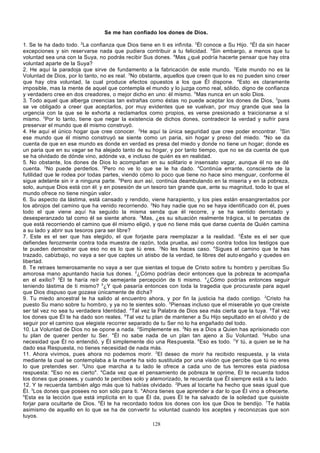 Se me han confiado los dones de Dios.
1. Se te ha dado todo. 2La confianza que Dios tiene en ti es infinita. 3Él conoce a Su Hijo. 4Él da sin hacer
excepciones y sin reservarse nada que pudiera contribuir a tu felicidad. 5Sin embargo, a menos que tu
voluntad sea una con la Suya, no podrás recibir Sus dones. 6Mas ¿qué podría hacerte pensar que hay otra
voluntad aparte de la Suya?
2. He aquí la paradoja que sirve de fundamento a la fabricación de este mundo. 2Este mundo no es la
Voluntad de Dios, por lo tanto, no es real. 3No obstante, aquellos que creen que lo es no pueden sino creer
que hay otra voluntad, la cual produce efectos opuestos a los que Él dispone. 4Esto es claramente
imposible, mas la mente de aquel que contempla el mundo y lo juzga como real, sólido, digno de confianza
y verdadero cree en dos creadores, o mejor dicho en uno: él mismo. 5Mas nunca en un solo Dios.
3. Todo aquel que alberga creencias tan extrañas como éstas no puede aceptar los dones de Dios, 2pues
se ve obligado a creer que aceptarlos, por muy evidentes que se vuelvan, por muy grande que sea la
urgencia con la que se le exhorta a reclamarlos como propios, es verse presionado a traicionarse a sí
mismo. 3Por lo tanto, tiene que negar la existencia de dichos dones, contradecir la verdad y sufrir para
preservar el mundo que él mismo construyó.
4. He aquí el único hogar que cree conocer. 2He aquí la única seguridad que cree poder encontrar. 3Sin
ese mundo que él mismo construyó se siente como un paria, sin hogar y preso del miedo. 4No se da
cuenta de que en ese mundo es donde en verdad es presa del miedo y donde no tiene un hogar; donde es
un paria que en su vagar se ha alejado tanto de su hogar, y por tanto tiempo, que no se da cuenta de que
se ha olvidado de dónde vino, adónde va, e incluso de quién es en realidad.
5. No obstante, los dones de Dios lo acompañan en su solitario e insensato vagar, aunque él no se dé
cuenta. 2No puede perderlos. 3Pero no ve lo que se le ha dado. 4Continúa errante, consciente de la
futilidad que le rodea por todas partes, viendo cómo lo poco que tiene no hace sino menguar, conforme él
sigue adelante sin ir a ninguna parte. 5Pero aun así, continúa deambulando en la miseria y en la pobreza,
solo, aunque Dios está con él , y en posesión de un tesoro tan grande que, ante su magnitud, todo lo que el
mundo ofrece no tiene ningún valor.
6. Su aspecto da lástima, está cansado y rendido, viene harapiento, y los pies están ensangrentados por
los abrojos del camino que ha venido recorriendo. 2No hay nadie que no se haya identificado con él, pues
todo el que viene aquí ha seguido la misma senda que él recorre, y se ha sentido derrotado y
desesperanzado tal como él se siente ahora. 3Mas, ¿es su situación realmente trágica, si te percatas de
que está recorriendo el camino que él mismo eligió, y que no tiene más que darse cuenta de Quién camina
a su lado y abrir sus tesoros para ser libre?
7. Este es el ser que has elegido, el que forjaste para reemplazar a la realidad. 2Éste es el ser que
defiendes ferozmente contra toda muestra de razón, toda prueba, así como contra todos los testigos que
te pueden demostrar que eso no es lo que tú eres. 3No les haces caso. 4Sigues el camino que te has
trazado, cabizbajo, no vaya a ser que captes un atisbo de la verdad, te libres del auto engaño y quedes en
libertad.
8. Te retraes temerosamente no vaya a ser que sientas el toque de Cristo sobre tu hombro y percibas Su
amorosa mano apuntando hacia tus dones. 2¿Cómo podrías decir entonces que la pobreza te acompaña
en el exilio? 3Él te haría reír de semejante percepción de ti mismo. 4¿Cómo podrías entonces seguir
teniendo lástima de ti mismo? 5¿Y qué pasaría entonces con toda la tragedia que procuraste para aquel
que Dios dispuso que gozase únicamente de dicha?
9. Tu miedo ancestral te ha salido al encuentro ahora, y por fin la justicia ha dado contigo. 2Cristo ha
puesto Su mano sobre tu hombro, y ya no te sientes solo. 3Piensas incluso que el miserable yo que creíste
ser tal vez no sea tu verdadera Identidad. 4Tal vez la Palabra de Dios sea más cierta que la tuya. 5Tal vez
los dones que Él te ha dado son reales. 6Tal vez tu plan de mantener a Su Hijo sepultado en el olvido y de
seguir por el camino que elegiste recorrer separado de tu Ser no lo ha engañado del todo.
10. La Voluntad de Dios no se opone a nada. 2Simplemente es. 3No es a Dios a Quien has aprisionado con
tu plan de querer perder tu Ser. 4Él no sabe nada de un plan tan ajeno a Su Voluntad. 5Hubo una
necesidad que Él no entendió, y Él simplemente dio una Res puesta. 6Eso es todo. 7Y tú, a quien se le ha
dado esa Respuesta, no tienes necesidad de nada más.
11. Ahora vivimos, pues ahora no podemos morir. 2El deseo de morir ha recibido respuesta, y la vista
mediante la cual se contemplaba a la muerte ha sido sustituida por una visión que percibe que tú no eres
lo que pretendes ser. 3Uno que marcha a tu lado le ofrece a cada uno de tus temores esta piadosa
respuesta: "Eso no es cierto". 4Cada vez que el pensamiento de pobreza te oprime, Él te recuerda todos
los dones que posees, y cuando te percibes solo y atemorizado, te recuerda que Él siempre está a tu lado.
12. Y te recuerda también algo más que tú habías olvidado. 2Pues al tocarte ha hecho que seas igual que
Él. 3Los dones que posees no son sólo para ti. 4Ahora tienes que aprender a dar lo que Él vino a ofrecerte.
5
Esta es la lección que está implícita en lo que Él da, pues Él te ha salvado de la soledad que quisiste
forjar para ocultarte de Dios. 6Él te ha recordado todos los dones con los que Dios te bendijo. 7Te habla
asimismo de aquello en lo que se ha de convertir tu voluntad cuando los aceptes y reconozcas que son
tuyos.
128

 