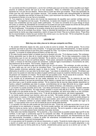 13. Los dones de Dios te pertenecen, y se te han confiado para que se los des a todos aquellos que eligen
recorrer el solitario camino del que tú te has escapado. 2Ellos no entienden que lo único que están
haciendo es ir en pos de sus deseos. 3Ahora eres tú quien les tiene que enseñar. 4Pues has aprendido de
Cristo que hay otro camino que pueden recorrer. 5Les puedes enseñar esto demostrándoles la felicidad
que colma a aquellos que sienten el toque de Cristo y que reconocen los dones de Dios. 6No permitas que
tus pesares te tienten a no ser fiel a tu cometido.
14. Tus suspiros no harían ahora sino truncar las esperanzas de aquellos que cuentan contigo para su
liberación. 2Tus lágrimas son las suyas. 3Si enfermas, no haces sino impedir su curación. 4Tus temores no
hacen sino enseñarles que los suyos están justificados. 5Tu mano se convierte en la que otorga el toque
de Cristo; tu cambio de mentalidad se convierte en la prueba de que quien acepta los dones de Dios jamás
puede sufrir por nada. 6Se te ha encomendado liberar al mundo de su dolor.
15. No lo defraudes. 2Conviértete en la prueba viviente de lo que el toque de Cristo puede ofrecerle a todo
el mundo. 3Dios te ha confiado Sus dones. 4¡Que tu felicidad dé testimonio de la gran transformación que
experimenta la mente que elige aceptarlos y sentir el toque de Cristo! 5Ésa es tu misión ahora. 6Pues Dios
les ha encomendado a todos los que reciben Sus dones que a su vez los den. 7Él ha compartido Su gozo
contigo. 8Áhora tú vas a compartirlo con el mundo.
LECCIÓN 167
Sólo hay una vida y ésa es la vida que comparto con Dios.
1. No existen diferentes clases de vida, pues la vida es como la verdad. 2No admite grados. 3Es la única
condición que todo lo que Dios creó comparte. 4Y al igual que todos Sus Pensamientos, no tiene opuesto.
5
La muerte no existe porque lo que Dios creó comparte Su Vida. 6La muerte no existe porque Dios no tiene
opuesto. 7La muerte no existe porque el Padre y el Hijo son uno.
2. En este mundo parece haber un estado que es lo opuesto a la vida. 2Tú lo llamas muerte. 3Sin embargo,
hemos aprendido que la idea de la muerte adopta muchas formas. 4Es la idea subyacente a todos los
sentimientos que no son de suprema felicidad. 5Es la alarma a la que respondes cuando reaccionas de
cualquier forma que no sea con perfecta alegría. 6Todo pesar, sensación de pérdida, ansiedad, sufrimiento
y dolor, e incluso el más leve suspiro de cansancio, cualquier ligera incomodidad o fruncimiento de ceño,
dan testimonio de la muerte. 7Por lo tanto, niegan que vives.
3. Tú crees que la muerte es algo que sólo tiene que ver con el cuerpo. 2Sin embargo, es sólo una idea, y
no tiene nada que ver con lo que se considera físico. 3Los pensamientos se encuentran en la mente.
4
Éstos pueden entonces aplicarse según lo dicte la mente. 5Y es en su punto de origen donde debe
efectuarse el cambio si es que éste ha de tener lugar. 6Las ideas no abandonan su fuente. 7El énfasis que
este curso ha puesto en esta idea se debe al papel central que ocupa en nuestros intentos de que cambies
de parecer con respecto a ti mismo. 8Es la razón de que puedas curar. 9Es la causa de la curación. 10Es la
razón de que no puedas morir. 11Su veracidad te estableció como uno con Dios.
4. La muerte es el pensamiento de que estás separado de tu Crea dor. 2Es la creencia de que las
condiciones cambian y de que las emociones varían debido a causas que no están bajo tu control, que no
son obra tuya y que tú jamás puedes cambiar. 3Es la creencia fija de que las ideas pueden abandonar su
fuente y adquirir cualidades que ésta no posee, convirtiéndose así en algo dife rente de su origen, aparte
de éste en lo relativo a su naturaleza, así como en lo relativo al tiempo, a la distancia y a la forma.
5. La muerte no puede proceder de la vida. 2Las ideas permanecen unidas a su fuente. 3Pueden extender
todo lo que su fuente contiene. 4En este sentido, pueden ir mucho más allá de sí mismas. 5Pero no pueden
dar origen a lo que jamás se les dio. 6Tal como fueron concebidas, así será como ellas a su vez conciban.
7
Tal como nacieron, así es como darán a luz. 8Y de allí de donde provinieron, allí mismo regresarán.
6. La mente puede pensar que duerme, pero eso es todo. 2No puede cambiar su estado de vigilia. 3No
puede hacer un cuerpo, ni tampoco habitar en un cuerpo. 4Lo que es ajeno a la mente no existe porque no
tiene una fuente. 5La mente crea todas las cosas que existen, pero no puede otorgarles los atributos que
no posee, ni tampoco cambiar su propio estado eterno de plena conciencia. 6No puede dar lugar a lo
físico. 7Lo que parece morir no es sino la señal de que la mente está dormida.
7. Lo opuesto a la vida tan sólo puede ser otra forma de vida. 2Como tal, se puede reconciliar con lo que la
creó porque no es realmente un opuesto. 3Su forma puede cambiar, así como aparentar ser lo que no es.
4
Mas la mente es mente, tanto si está despierta como dormida. 5No es lo opuesto a nada que ella misma
haya creado, ni a lo que parece hacer mientras cree estar dormida.
8. Dios sólo crea mentes despiertas. 2Él no duerme, y Sus creaciones no pueden poseer algo que Él no les
confiera, ni dar lugar a condiciones que Él no comparte con ellas. 3El pensamiento de muerte no es lo
opuesto a los pensamientos de vida. 4Libres para siempre de toda oposición, los Pensamientos de Dios
son eternamente inmutables, y tienen el poder de extenderse inmutable mente para siempre, aunque
dentro de sí mismos, pues son omnipresentes.
9. Lo que parece ser lo opuesto a la vida es meramente un sueño. 2Cuando la mente elige ser lo que no es
y asumir un poder que le es ajeno y que no posee, un estado foráneo al que no puede adap tarse o una
condición falsa que no forma parte de su Fuente, simplemente parece que se va a dormir por un rato. 3Y
129

 