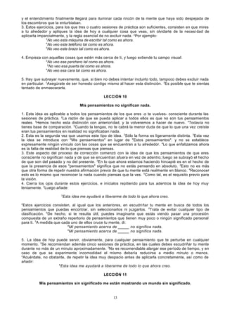 y el entendimiento finalmente llegará para iluminar cada rincón de la mente que haya sido despejada de
los escombros que la enturbiaban.
3. Estos ejercicios, para los que tres o cuatro sesiones de práctica son suficientes, consisten en que mires
a tu alrededor y apliques la idea de hoy a cualquier cosa que veas, sin olvidarte de la necesi dad de
aplicarla imparcialmente, y la regla esencial de no excluir nada. 2Por ejemplo:
3
No veo esta máquina de escribir tal como es ahora.
4
No veo este teléfono tal como es ahora.
5
No veo este brazo tal como es ahora.
4. Empieza con aquellas cosas que estén más cerca de ti, y luego extiende tu campo visual:
2
No veo ese perchero tal como es ahora.
3
No veo esa puerta tal como es ahora.
4
No veo esa cara tal como es ahora.
5. Hay que subrayar nuevamente, que, si bien no debes intentar incluirlo todo, tampoco debes excluir nada
en particular. 2Asegúrate de ser honesto contigo mismo al hacer esta distinción. 3Es posible que te sientas
tentado de enmascararla.
LECCIÓN 10
Mis pensamientos no significan nada.
1. Esta idea es aplicable a todos los pensamientos de los que eres -o te vuelves- consciente durante las
sesiones de práctica. 2La razón de que se pueda aplicar a todos ellos es que no son tus pensamientos
reales. 3Hemos hecho esta distinción con anterioridad, y la volveremos a hacer de nuevo. 4Todavía no
tienes base de comparación. 5Cuando la tengas, no te cabrá la menor duda de que lo que una vez creíste
eran tus pensamientos en realidad no significaban nada.
2. Esta es la segunda vez que usamos este tipo de idea. 2Sólo la forma es ligeramente distinta. 3Esta vez
la idea se introduce con "Mis pensamientos" en lugar de "Estos pensamientos". y no se establece
expresamente ningún vínculo con las cosas que se encuentran a tu alrededor. 4Lo que enfatizamos ahora
es la falta de realidad de lo que piensas que piensas.
3. Este aspecto del proceso de corrección comenzó con la idea de que los pensamientos de que eres
consciente no significan nada y de que se encuentran afuera en vez de adentro; luego se subrayó el hecho
de que son del pasado y no del presente. 2En lo que ahora estamos haciendo hincapié es en el hecho de
que la presencia de esos "pensamientos" significa que no estás pensando en absoluto. 3Esto no es más
que otra forma de repetir nuestra afirmación previa de que tu mente está realmente en blanco. 4Reconocer
esto es lo mismo que reconocer la nada cuando piensas que la ves. 5Como tal, es el requisito previo para
la visión.
4. Cierra los ojos durante estos ejercicios, e inícialos repitiendo para tus adentros la idea de hoy muy
lentamente. 2Luego añade:
3

Esta idea me ayudará a liberarme de todo lo que ahora creo.

4

Estos ejercicios consisten, al igual que los anteriores, en escudri ñar tu mente en busca de todos los
pensamientos que puedas encontrar, sin seleccionarlos ni juzgarlos. 5Trata de evitar cualquier tipo de
clasificación. 6De hecho, si te resulta útil, puedes imaginarte que estás viendo pasar una procesión
compuesta de un extraño repertorio de pensamientos que tienen muy poco o ningún significado personal
para ti. 7A medida que cada uno de ellos cruce tu mente, di:
8
Mi pensamiento acerca de _____ no significa nada.
9
Mi pensamiento acerca de _____ no significa nada.
5. La idea de hoy puede servir, obviamente, para cualquier pensa miento que te perturbe en cualquier
momento. 2Se recomiendan además cinco sesiones de práctica, en las cuales debes escudriñar tu mente
durante no más de un minuto aproximadamente. 3No es recomendable alargar ese período de tiempo, y en
caso de que se experimente incomodidad el mismo debería reducirse a medio minuto o menos.
4
Acuérdate, no obstante, de repetir la idea muy despacio antes de aplicarla concretamente, así como de
añadir:
5
Esta idea me ayudará a liberarme de todo lo que ahora creo.
LECCIÓN 11
Mis pensamientos sin significado me están mostrando un mundo sin significado.

13

 