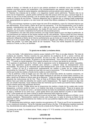 sueña al tiempo: un intervalo en el que lo que parece acontecer en reali dad nunca ha sucedido, los
cambios ocurridos carecen de fundamento y los acontecimientos que parecen tener lugar no están en
ninguna parte. 4Cuando la mente despierta, sencillamente continúa siendo como siempre fue.
10. Seamos hoy criaturas de la verdad, y no neguemos nuestro santo patrimonio. 2Nuestra vida no es
como nos la imaginamos. 3¿Quién podría cambiar la vida sólo porque cierre los ojos, o porque haga de sí
mismo lo que no es al estar dormido y ver en sueños algo opuesto a lo que él es? 4 Hoy no pediremos la
muerte en ninguna de sus formas. 5Tampoco dejaremos que ni siquiera por un instante cosas imaginarias
que aparentemente se oponen a la vida moren allí donde Dios Mismo estableció el Pensamiento de vida
eterna.
11. Hoy procuraremos mantener su santo hogar tal como Él lo esta bleció y como Su Voluntad dispone que
sea eternamente. 2Él es Dueño y Señor de lo que hoy pensamos. 3Y en Sus Pensamientos, que no tienen
opuesto, entenderemos que sólo hay una vida, y ésa es la vida que compartimos con Él, con toda la
creación, así como con sus pensamientos, los cuales Él creó como una unidad de vida que no puede
separarse con la muerte ni abandonar la Fuente de vida de donde provino.
12. Compartimos una sola vida porque tenemos una sola Fuente desde la que nos llega la perfección, la
cual permanece por siempre en las santas mentes que Él creó perfectas. 2Somos ahora tal como siempre
hemos sido y como seremos siempre. 3La mente que duerme no puede sino despertar, según ve su propia
perfección reflejando al Señor de la Vida tan perfectamente que se funde con lo que allí se ve reflejado. 4Y
ahora ya no es un simple reflejo, 5sino que se convierte en aquello que refleja y en la luz que hace que el
reflejo sea posible. 6La visión deja ahora de ser necesaria. 7Pues una mente despierta es aquella que
conoce su Fuente, su Ser y su Santidad.
LECCIÓN 168
Tu gracia me es dada. La reclamo ahora.
1. Dios nos habla. 2¿No deberíamos nosotros acaso hablarle a Él? 3Dios no es algo distante. 4No trata de
ocultarse de nosotros. 5Somos nosotros los que tratamos de ocultarnos de Él, y somos víctimas del
engaño. 6Él siempre está enteramente accesible. 7Él ama a su Hijo. 8De nada, excepto de esto se puede
estar seguro, pero con eso basta. 9Él amará a su Hijo eternamente. 10Aun cuando su mente duerme, Él lo
ama. 11Y cuando su mente despierte, Él lo seguirá amando con un Amor que jamás ha de cambiar.
2. Si supieras el significado de Su Amor, tanto la esperanza como la desesperación serían imposibles.
2
Pues toda esperanza quedaría colmada para siempre y cualquier clase de desesperación sería
inconcebible. 3Su gracia es Su respuesta para toda desesperación, pues en ella radica el recuerdo de Su
Amor. 4¿Cómo no iba Él a proporcionar gustosamente los medios a través de los cuales puede
reconocerse Su Voluntad? 5Su gracia es tuya sólo con que la reconozcas. 6Y Su memoria despertará en la
mente que le pida los medios a través de los cuales su sueño termina.
3. Hoy le pedimos a Dios el regalo que con más celo ha conser vado dentro de nuestros corazones, en
espera de que se le reconozca. 2Se trata del regalo mediante el cual Dios se inclina hasta nosotros y nos
eleva, dando así Él Mismo el último paso de la salvación. 3Todos los pasos, excepto éste, los aprendemos
siguiendo las instrucciones de Su Voz. 4Pero al final es Él Mismo Quien viene, y tomándonos en Sus
Brazos hace que todas las telarañas de nuestro sueño desaparezcan. 5Su regalo de gracia es algo más
que una simple respuesta, 6pues restaura todas las memorias que la mente que duerme había olvidado y
toda la certeza acerca del significado del Amor.
4. Dios ama a Su Hijo. 2Pídele ahora que te proporcione los medios a través de los cuales este mundo
desaparece, y primero vendrá la visión, y un instante más tarde, el conocimiento. 3Pues en la gracia ves
una luz envolver al mundo con amor, y al miedo borrarse de todos los semblantes conforme los corazones
se alzan y reclaman la luz como suya. 4¿Qué queda ahora que pueda demorar al Cielo un sólo instante
más? 5¿Qué queda aún por hacer cuando tu perdón descansa sobre todas las cosas?
5. Hoy es un día nuevo y santo, pues recibimos lo que se nos ha dado. 2Nuestra fe radica en el Dador, no en
nuestra aceptación. 3Reconocemos nuestros errores, pero Aquel que no sabe de errores es Quien ha de
responder a ellos, proporcionándonos los medios con los que podemos dejarlos atrás y elevarnos hasta Él
con gratitud y amor.
6. Y Él desciende para recibirnos, según nosotros nos acercamos a Él. 2Pues lo que Él nos ha preparado, Él
lo da y nosotros lo recibimos. 3Tal es Su Voluntad, pues Él ama a Su Hijo. 4A Él elevamos nuestras oraciones
hoy, devolviéndole tan sólo la palabra que Él nos dio a través de Su Propia Voz, Su Palabra, Su Amor:
5

Tu gracia me es dada. 6La reclamo ahora. 7Padre, vengo a Ti. 8Y Tú vendrás a mí que te lo pido, 9pues soy el
Hijo que Tú amas.
LECCIÓN 169
Por la gracia vivo. Por la gracia soy liberado.
130

 