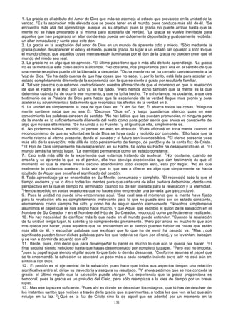 1. La gracia es el atributo del Amor de Dios que más se asemeja al estado que prevalece en la unidad de la
verdad. 2 Es la aspiración más elevada que se puede tener en el mundo, pues conduce más allá de él. 3Se
encuentra más allá del aprendizaje, aunque es su objetivo, pues la gracia no puede arribar hasta que la
mente no se haya preparado a sí misma para aceptarla de verdad. 4La gracia se vuelve inevitable para
aquellos que han preparado un altar donde ésta pueda ser dulcemente depositada y gustosamente recibida:
un altar inmaculado y santo para este don.
2. La gracia es la aceptación del amor de Dios en un mundo de aparente odio y miedo. 2Sólo mediante la
gracia pueden desaparecer el odio y el miedo, pues la gracia da lugar a un estado tan opuesto a todo lo que
el mundo ofrece, que aquellos cuyas mentes están iluminadas por el don de la gracia no pueden creer que el
mundo del miedo sea real.
3. La gracia no es algo que se aprende. 2EI último paso tiene que ir más allá de todo aprendizaje. 3La gracia
no es la meta que este curso aspira a alcanzar. 4No obstante, nos preparamos para ella en el sentido de que
una mente receptiva puede oír la Llamada a despertar. 5Dicha mente no se ha cerrado completamente a la
Voz de Dios. 6Se ha dado cuenta de que hay cosas que no sabe, y, por lo tanto, está lista para aceptar un
estado completamente diferente de la experiencia con la que se siente a gusto por resultarle familiar.
4. Tal vez parezca que estamos contradiciendo nuestra afirmación de que el momento en que la revelación
de que el Padre y el Hijo son uno ya se ha fijado. 2Pero hemos dicho también que la mente es la que
determina cuándo ha de ocurrir ese momento, y que ya lo ha hecho. 3Te exhortamos, no obstante, a que des
testimonio de la Palabra de Dios para hacer que la experiencia de la verdad llegue más pronto y para
acelerar su advenimiento a toda mente que reconozca los efectos de la verdad en ti.
5. La unidad es simplemente la idea de que Dios es. 2 Y en Su Ser, Él abarca todas las cosas. 3Ninguna
mente contiene nada que no sea Él. 4Decimos "Dios es"; y luego guardamos silencio, pues en ese
conocimiento las palabras carecen de sentido. 5No hay labios que las puedan pronunciar, ni ninguna parte
de la mente es lo suficientemente diferente del resto como para poder sentir que ahora es consciente de
algo que no sea ella misma. 6Se ha unido a su Fuente, 7 y al igual que ella, simplemente es.
6 . No podemos hablar, escribir, ni pensar en esto en absoluto. 2Pues aflorará en toda mente cuando el
reconocimiento de que su voluntad es la de Dios se haya dado y recibido por completo. 3Ello hace que la
mente retorne al eterno presente, donde el pasado y el futuro son inconcebibles. 4El eterno presente yace
más allá de la salvación; más allá de todo pensamiento de tiempo, de perdón y de la santa faz de Cristo.
5
E l Hijo de Dios simplemente ha desaparecido en su Padre, tal como su Padre ha desaparecido en él. 6 El
mundo jamás ha tenido lugar. 7La eternidad permanece como un estado constante.
7 . Esto está más allá de la experiencia que estamos tratando de acelerar. 2 No obstante, cuando se
enseña y se aprende lo que es el perdón, ello trae consigo experiencias que dan testimonio de que el
momento en que la mente misma decidió abandonarlo todo excepto esto, está por llegar. 3No es que
realmente lo podamos acelerar, toda vez que lo que vas a ofrecer es algo que simple mente se había
ocultado de Aquel que enseña el significado del perdón.
8. Todo aprendizaje ya se encontraba en Su Mente, consumado y completo. 2Él reconoció todo lo que el
tiempo encierra, y se lo dio a todas las mentes para que cada una de ellas pudiera determinar, desde una
perspectiva en la que el tiempo ha terminado, cuándo ha de ser liberada para la revelación y la eternidad.
3
Hemos repetido en varias ocasiones que no haces sino emprender una jornada que ya concluyó.
9 . Pues la unidad no puede sino encontrarse aquí. 2Sea cual sea el momento que la mente haya fijado
para la revelación ello es completamente irrelevante para lo que no puede sino ser un estado constante,
eternamente como siempre ha sido, y como ha de seguir siendo eternamente. 3Nosotros simplemente
asumimos el papel que se nos asignó hace mucho, y que Aquel que escribió el guión de la salvación en el
Nombre de Su Creador y en el Nombre del Hijo de Su Creador, reconoció como perfectamente realizado.
10. No hay necesidad de clarificar más lo que nadie en el mundo puede entender. 2Cuando la revelación
de tu unidad tenga lugar, lo sabrás y lo comprenderás plenamente. 3Pero por ahora es mucho lo que aún
nos queda por hacer, pues aquellos que se encuentran en el tiempo pueden hablar de cosas que están
más allá de él, y escuchar palabras que explican que lo que ha de venir ha pasado ya. 4Mas ¿qué
significado pueden tener dichas palabras para los que todavía se rigen por el reloj, y se levantan, trabajan
y se van a dormir de acuerdo con él?
1 1. Baste, pues, con decir que para desempeñar tu papel es mucho lo que aún te queda por hacer. 2El
final seguirá siendo nebuloso hasta que hayas desempeñado por completo tu papel. 3Pero eso no importa,
4
pues tu papel sigue siendo el pilar sobre lo que todo lo demás descansa. 5Conforme asumas el papel que
se te encomendó, la salvación se acercará un poco más a cada corazón incierto cuyo latir no esté aún en
sintonía con Dios.
1 2. El perdón es el eje central de la salvación, pues hace que todos sus aspectos tengan una relación
significativa entre sí, dirige su trayectoria y asegura su resultado. 2 Y ahora pedimos que se nos conceda la
gracia, el último regalo que la salvación puede otorgar. 3La experiencia que la gracia proporciona es
temporal, pues la gracia es un preludio del Cielo, pero sólo reemplaza a la idea de tiempo por un breve
lapso.
1 3. Mas ese lapso es suficiente. 2Pues ahí es donde se depositan los milagros, que tú has de devolver de
los instantes santos que recibes a través de la gracia que experimentas, a todos los que ven la luz que aún
refulge en tu faz. 3¿Qué es la faz de Cristo sino la de aquel que se adentró por un momento en la
131

 