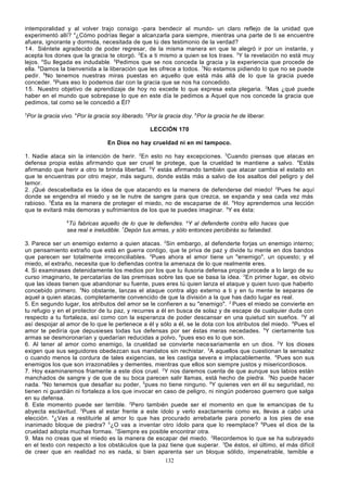 intemporalidad y al volver trajo consigo -para bendecir al mundo- un claro reflejo de la unidad que
experimentó allí? 4¿Cómo podrías llegar a alcanzarla para siempre, mientras una parte de ti se encuentre
afuera, ignorante y dormida, necesitada de que tú des testimonio de la verdad?
14 . Siéntete agradecido de poder regresar, de la misma manera en que te alegró ir por un instante, y
acepta los dones que la gracia te otorgó. 2Es a ti mismo a quien se los traes. 3Y la revelación no está muy
lejos. 4Su llegada es indudable. 5Pedimos que se nos conceda la gracia y la experiencia que procede de
ella. 6Damos la bienvenida a la liberación que les ofrece a todos. 7No estamos pidiendo lo que no se puede
pedir. 8No tenemos nuestras miras puestas en aquello que está más allá de lo que la gracia puede
conceder. 9Pues eso lo podemos dar con la gracia que se nos ha concedido.
15 . Nuestro objetivo de aprendizaje de hoy no excede lo que expresa esta plegaria. 2Mas ¿qué puede
haber en el mundo que sobrepase lo que en este día le pedimos a Aquel que nos concede la gracia que
pedimos, tal como se le concedió a Él?
3

Por la gracia vivo. 4Por la gracia soy liberado. 5Por la gracia doy. 6Por la gracia he de liberar.
LECCIÓN 170
En Dios no hay crueldad ni en mí tampoco.

1. Nadie ataca sin la intención de herir. 2En esto no hay excepciones. 3Cuando piensas que atacas en
defensa propia estás afirmando que ser cruel te protege, que la crueldad te mantiene a salvo. 4Estás
afirmando que herir a otro te brinda libertad. 5Y estás afirmando también que atacar cambia el estado en
que te encuentras por otro mejor, más seguro, donde estás más a salvo de los asaltos del peligro y del
temor.
2. ¡Qué descabellada es la idea de que atacando es la manera de defenderse del miedo! 2Pues he aquí
donde se engendra el miedo y se le nutre de sangre para que crezca, se expanda y sea cada vez más
rabioso. 3Ésta es la manera de proteger el miedo, no de escaparse de él. 4Hoy aprendemos una lección
que te evitará más demoras y sufrimientos de los que te puedes imaginar. 5Y es ésta:
6

Tú fabricas aquello de lo que te defiendes. aY al defenderte contra ello haces que
sea real e ineludible. 7Depón tus armas, y sólo entonces percibirás su falsedad.
3. Parece ser un enemigo externo a quien atacas. 2Sin embargo, al defenderte forjas un enemigo interno;
un pensamiento extraño que está en guerra contigo, que te priva de paz y divide tu mente en dos bandos
que parecen ser totalmente irreconciliables. 3Pues ahora el amor tiene un "enemigo", un opuesto; y el
miedo, el extraño, necesita que lo defiendas contra la amenaza de lo que realmente eres.
4. Si examinases detenidamente los medios por los que tu ilusoria defensa propia procede a lo largo de su
curso imaginario, te percatarías de las premisas sobre las que se basa la idea. 2En primer lugar, es obvio
que las ideas tienen que abandonar su fuente, pues eres tú quien lanza el ataque y quien tuvo que haberlo
concebido primero. 3No obstante, lanzas el ataque contra algo externo a ti y en tu mente te separas de
aquel a quien atacas, completamente convencido de que la división a la que has dado lugar es real.
5. En segundo lugar, los atributos del amor se le confieren a su "enemigo". 2 Pues el miedo se convierte en
tu refugio y en el protector de tu paz, y recurres a él en busca de solaz y de escape de cualquier duda con
respecto a tu fortaleza, así como con la esperanza de poder descansar en una quietud sin sueños. 3Y al
así despojar al amor de lo que le pertenece a él y sólo a él, se le dota con los atributos del miedo. 4Pues el
amor te pediría que depusieses todas tus defensas por ser éstas meras necedades. 5Y ciertamente tus
armas se desmoronarían y quedarían reducidas a polvo, 6pues eso es lo que son.
6. Al tener al amor como enemigo, la crueldad se convierte nece sariamente en un dios. 2 Y los dioses
exigen que sus seguidores obedezcan sus mandatos sin rechistar. 3A aquellos que cuestionan la sensatez
o cuando menos la cordura de tales exigencias, se les castiga severa e implacablemente. 4Pues son sus
enemigos los que son irrazonables y dementes, mientras que ellos son siempre justos y misericordiosos.
7. Hoy examinaremos friamente a este dios cruel. 2 Y nos daremos cuenta de que aunque sus labios están
manchados de sangre y de que de su boca parecen salir llamas, está hecho de piedra. 3No puede hacer
nada. 4No tenemos que desafiar su poder, 5pues no tiene ninguno. 6Y quienes ven en él su seguridad, no
tienen ni guardián ni fortaleza a los que invocar en caso de peligro, ni ningún poderoso guerrero que salga
en su defensa.
8. Este momento puede ser terrible. 2Pero también puede ser el momento en que te emancipas de tu
abyecta esclavitud. 3Pues al estar frente a este ídolo y verlo exactamente como es, llevas a cabo una
elección. 4¿Vas a restituirle al amor lo que has procurado arrebatarle para ponerlo a los pies de ese
inanimado bloque de piedra? 5¿O vas a inventar otro ídolo para que lo reemplace? 6Pues el dios de la
crueldad adopta muchas formas. 7Siempre es posible encontrar otra.
9. Mas no creas que el miedo es la manera de escapar del miedo. 2Recordemos lo que se ha subrayado
en el texto con respecto a los obstáculos que la paz tiene que superar. 3De éstos, el último, el más difícil
de creer que en realidad no es nada, si bien aparenta ser un bloque sólido, impenetrable, temible e
132

 