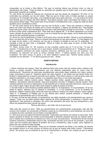 insuperable, es el miedo a Dios Mismo. 4He aquí la premisa básica que entrona como un dios al
pensamiento del miedo. 5Pues el miedo es venerado por aquellos que le rinden culto, y el amor parece
ahora estar revestido de crueldad.
10. ¿De dónde ha surgido la creencia tan irracional de que hay dioses de venganza? 2 El amor no ha
confundido sus atributos con los del miedo. 3Mas los que le rinden culto al miedo perciben su propia
confusión en el "enemigo" del miedo, y la crueldad de éste como parte del amor. 4¿Y qué podría ser ahora
más temible que el Corazón del Amor Mismo? 5Sus labios parecen estar manchados de sangre y de su
boca parece brotar fuego. 6Pero sobre todo, Él es terrible e increíblemente cruel, y siega las vidas de todos
aquellos que lo consideran su Dios.
11. No hay duda acerca de la elección que hoy has de llevar a cabo. 2Pues hoy posarás tu mirada por
última vez sobre ese bloque de piedra que tú mismo esculpiste, y dejarás de llamarle dios. 3Has llegado
hasta este punto antes, pero has elegido que ese dios cruel permanezca contigo en otra forma. 4 Y por eso
el temor a Dios volvió a apoderarse de ti. 5Pero esta vez lo dejarás allí. 6Y al volver regresarás a un mundo
nuevo, aliviado de ese peso; un mundo que no se ve a través de sus ojos ciegos, sino a través de la visión
que te ha sido restituida gracias a tu elección.
12. Ahora tus ojos le pertenecen a Cristo y es Él quien mira a tra vés de ellos. 2Ahora tu voz le pertenece a
Dios y se hace eco de la Suya. 3Ahora tu corazón permanecerá en paz para siempre. 4Lo has elegido a Él
en lugar de los ídolos, y los atributos con los que tu Creador te bendijo te son por fin restituidos. 5La
Llamada a Dios ha sido oída y contestada. 6Ahora el miedo ha dado paso al amor, al Dios Mismo
reemplazar la crueldad.
13. Padre, somos como Tú. 2En nosotros no hay crueldad, puesto que en Ti no la hay. 3Tu paz es
nuestra. 4Y bendecimos al mundo con lo que hemos recibido exclusivamente de Ti. 5 Elegimos una vez
más, y elegimos asimismo por todos nuestros hermanos, sabiendo que son uno con nosotros. 6Les
brindamos Tu salvación tal como la hemos recibido ahora. 7Y damos gracias por ellos que nos
completan. 8En ellos vemos Tu gloria y en ellos hallamos nuestra paz. 9Somos santos porque Tu
santidad nos ha liberado. 10 Y Te damos gracias por ello. 11 Amén.
QUINTO REPASO
Introducción
1. Ahora iniciamos otro repaso. 2Esta vez estamos listos para poner más de nuestra parte y dedicar más
tiempo a nuestro empeño: 3Reconocemos que nos estamos preparando para un nuevo nivel de
entendimiento. 4Queremos dar este paso resueltamente, para poder seguir adelante con mayor certeza,
mayor sinceridad y mayor fe. 5Nuestros pasos han sido inciertos, y las dudas nos han hecho andar con
lentitud e inseguridad por el camino que este curso señala. 6Pero ahora vamos a ir más de prisa, pues nos
estamos acercando a una mayor certeza, a un propósito más firme y a una meta más segura.
2. Padre nuestro, afianza nuestros pasos. 2Aplaca nuestras dudas, aquieta nuestras santas mentes, y
háblanos. 3No tenemos nada que decirte, 4pues sólo deseamos escuchar Tu Palabra y hacerla nuestra. 5Guía
nuestras prácticas tal como un padre guía a su hijo pequeño por un camino que éste desconoce, 6pero que aun
así, el hijo lo sigue, seguro de que está a salvo porque su padre le muestra el camino.
3. De este modo es como llevamos nuestras prácticas hasta Ti. 2Si tropezamos, Tú nos levantarás. 3Si se nos
olvida el camino, sabemos que Tú siempre lo recordarás. 4Y si nos extraviamos, Tú no te olvidarás de
llamarnos. 5Aligera nuestros pasos ahora de modo que podamos caminar con mayor certeza y mayor rapidez
hasta Ti. 6Y aceptamos la Palabra que Tú nos ofreces para unificar nuestras prácticas, a medida que
repasamos los pensamientos que Tú nos has dado.
4. He aquí -al final de este párrafo- el pensamiento que debe preceder a los pensamientos que vamos a
repasar. 2Cada uno de éstos clarifica algún aspecto de dicho pensamiento o contribuye a hacerlo más
significativo, más personal y verdadero, así como más descriptivo del santo Ser que compartimos y que
ahora nos preparamos para conocer de nuevo:
3
Dios es sólo Amor, y, por ende, eso es lo que soy yo.
4

Sólo este Ser conoce el amor. 5Sólo sus pensamientos son perfectamente congruentes; sólo ese Ser
conoce a Su Creador, se comprende a Sí Mismo y goza de un conocimiento y amor perfectos, así como de
un estado de unión constante con Su Padre y Consigo Mismo.
5. Y Eso es lo que nos espera al final de la jornada. 2Cada paso que damos nos acerca un poco más. 3Este
repaso acortará el tiempo de manera inconmensurable si tenemos presente que Eso es nuestra meta y
que a medida que lo ponemos en práctica es a Eso a lo que nos acercamos. 4Levantemos de las cenizas
nuestros corazones y dirijámoslos hacia la vida, recordando que Eso es lo que se nos promete, y que este
curso nos fue enviado para allanar el sendero de la luz y enseñarnos, paso a paso, cómo regresar al
eterno Ser que creíamos haber perdido.
6. Yo te acompaño en esta jornada. 2Pues por el momento comparto tus dudas y tus miedos, de manera
que puedas recurrir a mí que conozco el camino por el que se supera toda duda y temor. 3Caminamos
juntos. 4Es preciso que yo entienda lo que es la incertidumbre y el dolor, aun cuando sé que no tienen
133

 