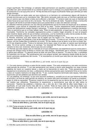 ningún significado. 5Sin embargo, un salvador debe permanecer con aquellos a quienes enseña, viendo lo
que ellos ven, pero conservando en su mente el camino que lo condujo a su propia libera ción, y que ahora
te conducirá a ti a la tuya junto con él. 6Al Hijo de Dios se le sigue crucificando hasta que camines por esta
senda conmigo.
7. Mi resurrección se repite cada vez que conduzco a un hermano sin contratiempo alguno allí donde la
jornada termina para ya no recordarse más. 2Me siento renovado cada vez que un hermano aprende que
hay un camino que nos libera a todos de la aflicción y del dolor. 3Y renazco cada vez que un hermano se
vuelve hacia la luz que mora en él y me busca. 4No me he olvidado de nadie. 5Ayúdame ahora a conducirte
de regreso allí donde la jornada empezó para que puedas llevar a cabo otra elección conmigo.
8. Libérame mientras practicas una vez más los pensamientos que te he traído de Aquel que ve tu extrema
necesidad, y que conoce la respuesta que Dios le ha dado. 2Juntos repasaremos estos pensamientos.
3
Juntos les dedicaremos nuestro tiempo y esfuerzos. 4Y juntos se los enseñaremos a nuestros hermanos.
5
Dios no permitiría que en el Cielo faltase nada. 6Éste te está esperando, al igual que yo. 7Sin ti yo estoy
incompleto. 8Conforme me complete regresaremos juntos a nuestro hogar ancestral, el cual se preparó
para nosotros desde antes de que el tiempo comenzara, y se ha mantenido a salvo de los azotes de éste,
así como inmaculado y seguro, tal como será cuando al tiempo le llegue su fin.
9. Permite, entonces, que este repaso sea el regalo que me haces a mí. 2Pues esto es lo único que
necesito: que oigas mis palabras y que se las ofrezcas al mundo. 3Tú eres mi voz, mis ojos, mis pies y mis
manos, con los cuales llevo la salvación al mundo. 4El Ser desde el que te llamo no es sino tu propio Ser.
5
A Él nos dirigimos juntos. 6Toma a tu hermano de la mano, pues no es éste un camino que recorramos
solos. 7En él yo camino contigo y tú conmigo. 8La Voluntad del Padre es que Su Hijo sea uno con Él.
9
¿Cómo no iba a ser, entonces, todo lo que vive uno contigo?
10. Permite que este repaso sea un intervalo en el que compartimos una experiencia que es nueva para ti,
aunque tan antigua como el tiempo e incluso aún más antigua. 2Santificado sea tu nombre 3e inmaculada
tu gloria para siempre. 4Tu plenitud ahora es total, tal como Dios lo dispuso. 5Tú eres Su Hijo, y completas
Su extensión con la tuya. 6No practicamos sino una antigua verdad, que sabíamos desde antes de que la
ilusión pareciese apoderarse del mundo. 7Y le recordamos al mundo que está libre de toda ilusión cada
vez que decimos:
8

Dios es sólo Amor y, por ende, eso es lo que soy yo.

11. Con esto damos comienzo a cada día de nuestro repaso. 2Con esto empezamos y con esto concluimos
cada período de práctica. 3Y con ese pensamiento nos vamos a dormir para despertar con esas mismas
palabras de nuevo en nuestros labios, y darle así la bienvenida al nuevo día. 4Todo pensamiento que
repasemos lo envolvemos con ése; y utilizaremos dichos pensamientos para mantenerlo firme en la mente
y claro en nuestra memoria a lo largo del día. 5Y así, cuando hayamos terminado este repaso, habremos
reconocido que las palabras que decimos son verdad.
12. Las palabras, sin embargo, no son sino recursos auxiliares y, excepto por el uso que hacemos de ellas
al principio y al final de cada período de práctica, se usarán sólo para recordarle a la mente su propósito,
según lo dicte la necesidad. 2Ponemos nuestra fe en la experiencia que se deriva de las prácticas, no en
los medios que utilizamos. 3Esperamos la experiencia, y reconocemos que sólo en ella radica la
convicción. 4Usamos las palabras y tratamos una y otra vez de ir más allá de ellas hasta llegar a su
significado, el cual está mucho más allá de su sonido. 5Este se hace cada vez más tenue hasta que
finalmente desaparece, a medida que nos acercamos a la Fuente del significado. 6Y Ahí es donde
hallamos reposo.
.
LECCIÓN 171
Dios es sólo Amor y, por ende, eso es lo que soy yo.
1. (151) Todas las cosas son ecos de la Voz que habla por Dios.
2
Dios es sólo Amor y, por ende, eso es lo que soy yo.
2. (152) Tengo el poder de decidir.
2
Dios es sólo Amor y, por ende, eso es lo que soy yo.
LECCIÓN 172
Dios es sólo Amor y, por ende, eso es lo que soy yo.
1. (153) En mi indefensión radica mi seguridad.
2
Dios es sólo Amor y, por ende, eso es lo que soy yo.
2. (154) Me cuento entre los ministros de Dios.
134

 