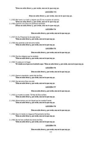 2

Dios es sólo Amor y, por ende, eso es lo que soy yo.
LECCIÓN 173
Dios es sólo Amor y, por ende, eso es lo que soy yo.

1. (155) Me haré a un lado y dejaré que Él me muestre el camino.
2
Dios es sólo Amor y, por ende, eso es lo que soy yo.
2. (156) Camino con Dios en perfecta santidad.
2Dios es sólo Amor y, por ende, eso es lo que soy yo.
LECCIÓN 174
Dios es sólo Amor y, por ende, eso es lo que soy yo.
1. (157) En Su Presencia he de estar ahora.
2
Dios es sólo Amor y, por ende, eso es lo que soy yo.
2. (158) Hoy aprendo a dar tal como recibo.
2
Dios es sólo Amor y, por ende, eso es lo que soy yo.
LECCIÓN 175
Dios es sólo Amor y, por ende, eso es lo que soy yo.
1. (159) Doy los milagros que he recibido.
2
Dios es sólo Amor y, por ende, eso es lo que soy yo.
2. (160) Yo estoy en mi hogar.
2
El miedo es el que es el extraño aquí. 3Dios es sólo Amor y, por ende, eso es lo que soy yo.
LECCIÓN 176
Dios es sólo Amor y, por ende, eso es lo que soy yo.
1. (161) Dame tu bendición, santo Hijo de Dios.
2
Dios es sólo Amor y, por ende, eso es lo que soy yo.
2. (162) Soy tal como Dios me creó.
2
Dios es sólo Amor y, por ende, eso es lo que soy yo.
LECCIÓN 177
Dios es sólo Amor y, por ende, eso es lo que soy yo.
1. (163) La muerte no existe. 2El Hijo de Dios es libre.
3
Dios es sólo Amor y, por ende, eso es lo que soy yo.
2. (164) Ahora somos uno con Aquel que es nuestra Fuente.
2
Dios es sólo Amor y, por ende, eso es lo que soy yo.
LECCIÓN 178
Dios es sólo Amor y, por ende, eso es lo que soy yo.
1. (165) Que mi mente no niegue el Pensamiento de Dios.
2
Dios es sólo Amor y, por ende, eso es lo que soy yo.
2. (166) Se me han confiado los dones de Dios.
2
Dios es sólo Amor y, por ende, eso es lo que soy yo.
LECCIÓN 179
Dios es sólo Amor y, por ende, eso es lo que soy yo.
135

 