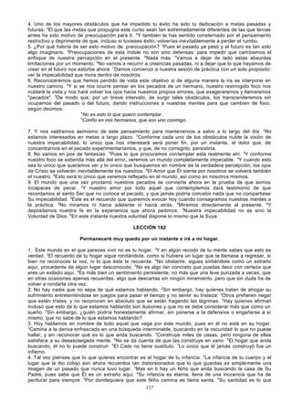 4. Uno de los mayores obstáculos que ha impedido tu éxito ha sido tu dedicación a metas pasadas y
futuras. 2El que las metas que propugna este curso sean tan extremadamente diferentes de las que tenías
antes ha sido motivo de preocupación para ti. 3Y también te has sentido consternado por el pensamiento
restrictivo y deprimente de que, incluso si tuvieses éxito, volverías inevitablemente a perder el rumbo.
5. ¿Por qué habría de ser esto motivo de. preocupación? 2Pues el pasado ya pasó y el futuro es tan solo
algo imaginario. 3Preocupaciones de esta índole no son sino defensas: para impedir que cambiemos el
enfoque de nuestra percepción en el presente. 4Nada más. 5Vamos a dejar de lado estas absurdas
limitaciones por un momento. 6No vamos a recurrir a creencias pasadas, ni a dejar que lo que hayamos de
creer en el futuro nos estorbe ahora. 7Damos comienzo a nuestra sesión de práctica con un solo propósito:
ver la impecabilidad que mora dentro de nosotros.
6. Reconoceremos que hemos perdido de vista este objetivo si de alguna manera la ira se interpone en
nuestro camino. 2Y si se nos ocurre pensar en los pecados de un hermano, nuestro restringido foco nos
nublará la vista y nos hará volver los ojos hacia nuestros propios errores, que exageraremos y llamaremos
"pecados". 3De modo que, por un breve intervalo, de surgir tales obstáculos, los transcenderemos sin
ocuparnos del pasado o del futuro, dando instrucciones a nuestras mentes para que cambien de foco,
según decimos:
4
No es esto lo que quiero contemplar.
5
Confío en mis hermanos, que son uno conmigo.
7. Y nos valdremos asimismo de este pensamiento para mantenernos a salvo a lo largo del día. 2No
estamos interesados en metas a largo plazo. 3Conforme cada uno de los obstáculos nuble la visión de
nuestra impecabilidad, lo único que nos interesará será poner fin, por un instante, al dolor que, de
concentrarnos en el pecado experimentaríamos, y que, de no corregirlo, persistiría.
8. No vamos en pos de fantasías. 2Pues lo que procuramos contemplar está realmente ahí. 3Y conforme
nuestro foco se extienda más allá del error, veremos un mundo completamente impecable. 4Y cuando esto
sea lo único que queramos ver y lo único que busquemos en nombre de la verdadera percepción, los ojos
de Cristo se volverán inevitablemente los nuestros. 5El Amor que Él siente por nosotros se volverá también
el nuestro. 6Esto será lo único que veremos reflejado en el mundo, así como en nosotros mismos.
9. El mundo que una vez proclamó nuestros pecados se convierte ahora en la prueba de que somos
incapaces de pecar. 2Y nuestro amor por todo aquel que contemplemos dará testimonio de que
recordamos al santo Ser que no conoce el pecado, y que jamás podría concebir nada que no compartiese
Su impecabilidad. 3Éste es el recuerdo que queremos evocar hoy cuando consagramos nuestras mentes a
la práctica. 4No miramos ni hacia adelante ni hacia atrás. 5Miramos directamente al presente. 6Y
depositamos nuestra fe en la experiencia que ahora pedimos. 7Nuestra impecabilidad no es sino la
Voluntad de Dios. 8En este instante nuestra voluntad dispone lo mismo que la Suya.
LECCIÓN 182
Permaneceré muy quedo por un instante e iré a mi hogar.
1. Este mundo en el que pareces vivir no es tu hogar. 2Y en algún recodo de tu mente sabes que esto es
verdad. 3El recuerdo de tu hogar sigue rondándote, como si hubiera un lugar que te llamase a regresar, si
bien no reconoces la voz, ni lo que ésta te recuerda. 4No obstante, sigues sintiéndote como un extraño
aquí, procedente de algún lugar desconocido. 5No es algo tan concreto que puedas decir con certeza que
eres un exilado aquí. 6Es más bien un sentimiento persistente, no más que una leve punzada a veces, que
en otras ocasiones apenas recuerdas, algo que descartas sin ningún miramiento, pero que sin duda ha de
volver a rondarte otra vez.
2. No hay nadie que no sepa de qué estamos hablando. 2Sin embargo, hay quienes tratan de ahogar su
sufrimiento entreteniéndose en juegos para pasar el tiempo y no sentir su tristeza: 3Otros prefieren negar
que están tristes, y no reconocen en absoluto que se están tragando las lágrimas. 4Hay quienes afirman
incluso que esto de lo que estamos hablando son ilusiones y que no se debe considerar más que como un
sueño. 5Sin embargo, ¿quién podría honestamente afirmar, sin ponerse a la defensiva o engañarse a sí
mismo, que no sabe de lo que estamos hablando?
3. Hoy hablamos en nombre de todo aquel que vaga por este mundo, pues en él no está en su hogar.
2
Camina a la deriva enfrascado en una búsqueda interminable, buscando en la oscuridad lo que no puede
hallar, y sin reconocer qué es lo que anda buscando. 3Construye miles de casas, pero ninguna de ellas
satisface a su desasosegada mente. 4No se da cuenta de que las construye en vano. 5El hogar que anda
buscando, él no lo puede construir. 6El Cielo no tiene sustituto. 7Lo único que él jamás construyó fue un
infierno.
4. Tal vez pienses que lo que quieres encontrar es el hogar de tu infancia. 2La infancia de tu cuerpo y el
lugar que le dio cobijo son ahora recuerdos tan distorsionados que lo que guardas es simple mente una
imagen de un pasado que nunca tuvo lugar. 3Mas en ti hay un Niño que anda buscando la casa de Su
Padre, pues sabe que Él es un extraño aquí. 4Su infancia es eterna, llena de una inocencia que ha de
perdurar para siempre. 5Por dondequiera que este Niño camina es tierra santa. 6Su santidad es lo que
137

 