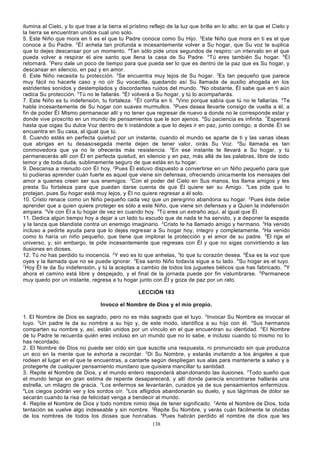 ilumina al Cielo, y lo que trae a la tierra el prístino reflejo de la luz que brilla en lo alto, en la que el Cielo y
la tierra se encuentran unidos cual uno solo.
5. Este Niño que mora en ti es el que tu Padre conoce como Su Hijo. 2Este Niño que mora en ti es el que
conoce a Su Padre. 3 Él anhela tan profunda e incesantemente volver a Su hogar, que Su voz te suplica
que lo dejes descansar por un momento. 4Tan sólo pide unos segundos de respiro: un intervalo en el que
pueda volver a respirar el aire santo que llena la casa de Su Padre. 5Tú eres también Su hogar. 6Él
retornará. 7Pero dale un poco de tiempo para que pueda ser lo que es dentro de la paz que es Su hogar, y
descansar en silencio, en paz y en amor.
6. Este Niño necesita tu protección. 2Se encuentra muy lejos de Su hogar. 3Es tan pequeño que parece
muy fácil no hacerle caso y no oír Su vocecilla, quedando así Su llamada de auxilio ahogada en los
estridentes sonidos y destemplados y discordantes ruidos del mundo. 4No obstante, Él sabe que en ti aún
radica Su protección. 5Tú no le fallarás. 6Él volverá a Su hogar, y tú lo acompañarás.
7. Este Niño es tu indefensión, tu fortaleza. 2 Él confía en ti. 3Vino porque sabía que tú no le fallarías. 4Te
habla incesantemente de Su hogar con suaves murmullos. 5Pues desea llevarte consigo de vuelta a él, a
fin de poder Él Mismo permanecer allí y no tener que regresar de nuevo a donde no le corresponde estar y
donde vive proscrito en un mundo de pensamientos que le son ajenos. 6Su paciencia es infinita. 7Esperará
hasta que oigas Su dulce Voz dentro de ti instándote a que lo dejes ir en paz, junto contigo, a donde Él se
encuentra en Su casa, al igual que tú.
8. Cuando estés en perfecta quietud por un instante, cuando el mundo se aparte de ti y las vanas ideas
que abrigas en tu desasosegada mente dejen de tener valor, oirás Su Voz. 2Su llamada es tan
conmovedora que ya no le ofrecerás más resistencia. 3En ese instante te llevará a Su hogar, y tú
permanecerás allí con Él en perfecta quietud, en silencio y en paz, más allá de las palabras, libre de todo
temor y de toda duda, sublimemente seguro de que estás en tu hogar.
9. Descansa a menudo con Él hoy. 2Pues Él estuvo dispuesto a convertirse en un Niño pequeño para que
tú pudieras aprender cuán fuerte es aquel que viene sin defensas, ofreciendo única mente los mensajes del
amor a quienes creen ser sus enemigos. 3Con el poder del Cielo en Sus manos, los llama amigos y les
presta Su fortaleza para que puedan darse cuenta de que Él quiere ser su Amigo. 4Les pide que lo
protejan, pues Su hogar está muy lejos, y Él no quiere regresar a él solo.
10. Cristo renace como un Niño pequeño cada vez que un peregrino abandona su hogar. 2Pues éste debe
aprender que a quien quiere proteger es sólo a este Niño, que viene sin defensas y a Quien la indefensión
ampara. 3Ve con Él a tu hogar de vez en cuando hoy. 4Tú eres un extraño aquí, al igual que Él.
11. Dedica algún tiempo hoy a dejar a un lado tu escudo que de nada te ha servido, y a deponer la espada
y la lanza que blandiste contra un enemigo imaginario. 2Cristo te ha llamado amigo y hermano. 3Ha venido
incluso a pedirte ayuda para que lo dejes regresar a Su hogar hoy, íntegro y completamente. 4Ha venido
como lo haría un niño pequeño, que tiene que implorar la protección y el amor de su padre. 5Él rige el
universo, y, sin embargo, te pide incesantemente que regreses con Él y que no sigas convirtiendo a las
ilusiones en dioses.
12. Tú no has perdido tu inocencia. 2Y eso es lo que anhelas, 3lo que tu corazón desea. 4Ésa es la voz que
oyes y la llamada que no se puede ignorar. 5Ese santo Niño todavía sigue a tu lado. 6Su hogar es el tuyo.
7
Hoy Él te da Su indefensión, y tú la aceptas a cambio de todos los juguetes bélicos que has fabricado. 8Y
ahora el camino está libre y despejado, y el final de la jornada puede por fin vislumbrarse. 9Permanece
muy quedo por un instante, regresa a tu hogar junto con Él y goza de paz por un rato.
LECCIÓN 183
Invoco el Nombre de Dios y el mío propio.
1. El Nombre de Dios es sagrado, pero no es más sagrado que el tuyo. 2Invocar Su Nombre es invocar el
tuyo. 3Un padre le da su nombre a su hijo y, de este modo, identifica a su hijo con él. 4Sus hermanos
comparten su nombre y, así, están unidos por un vínculo en el que encuentran su identidad. 5 El Nombre
de tu Padre te recuerda quién eres incluso en un mundo que no lo sabe, e incluso cuando tú mismo no lo
has recordado.
2. El Nombre de Dios no puede ser oído sin que suscite una respuesta, ni pronunciado sin que produzca
un eco en la mente que te exhorta a recordar. 2Di Su Nombre, y estarás invitando a los ángeles a que
rodeen el lugar en el que te encuentras, a cantarte según despliegan sus alas para mantenerte a salvo y a
protegerte de cualquier pensamiento mundano que quisiera mancillar tu santidad.
3. Repite el Nombre de Dios, y el mundo entero responderá aban donando las ilusiones. 2Todo sueño que
el mundo tenga en gran estima de repente desaparecerá, y allí donde parecía encontrarse hallarás una
estrella, un milagro de gracia. 3Los enfermos se levantarán, curados ya de sus pensamientos enfermizos.
4
Los ciegos podrán ver y los sordos oír. 5 Los afligidos abandonarán su duelo, y sus lágrimas de dolor se
secarán cuando la risa de felicidad venga a bendecir al mundo.
4. Repite el Nombre de Dios y todo nombre nimio deja de tener significado. 2Ante el Nombre de Dios, toda
tentación se vuelve algo indeseable y sin nombre. 3Repite Su Nombre, y verás cuán fácilmente te olvidas
de los nombres de todos los dioses que honrabas. 4Pues habrán perdido el nombre de dios que les
138

 