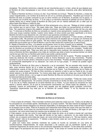 otorgabas. 5Se volverán anónimos y dejarán de ser importantes para ti, si bien, antes de que dejases que
el Nombre de Dios reemplazase a sus nimios nombres, te postrabas reverente ante ellos llamándo los
dioses.
5. Repite el Nombre de Dios e invoca a tu Ser, Cuyo Nombre es el Suyo. 2Repite Su Nombre, y todas las
cosas insignificantes y sin nombre de la tierra se ven en su correcta perspectiva. 3Aquellos que invocan el
Nombre de Dios no pueden confundir lo que no tiene nombre con el Nombre, el pecado con la gracia, ni
los cuerpos con el santo Hijo de Dios. 4 Y si te unes a un hermano mientras te sientas con él en silencio y
repites dentro de tu mente quieta el Nombre de Dios junto con él, habrás edificado ahí un altar que se
eleva hasta Dios Mismo y hasta Su Hijo.
6. Practica sólo esto hoy: repite el Nombre de Dios lentamente una y otra vez. 2Relega al olvido cualquier
otro nombre que no sea el Suyo. 3No oigas nada más. 4Deja que todos tus pensamientos se anclen en
Esto. 5No usaremos ninguna otra palabra, excepto al principio, cuando repetimos la idea de hoy una sola
vez. 6Y entonces el Nombre de Dios se convierte en nuestro único pensamiento, nuestra única palabra, lo
único que ocupa nuestras mentes, nuestro único deseo, el único sonido que tiene significado y el único
Nombre de todo lo que deseamos ver y de todo lo que queremos considerar nuestro.
7. De esta manera extendemos una invitación que jamás puede ser rechazada. 2Y Dios vendrá, y Él Mismo
responderá a ella. 3No pienses que Él oye las vanas oraciones de aquellos que lo invocan con nombres de
ídolos que el mundo tiene en gran estima. 4De esa manera nunca podrán llegar a Él. 5Dios no puede oír
peticiones que le pidan que no sea Él Mismo o que Su Hijo reciba otro nombre que no sea el Suyo.
8. Repite el Nombre de Dios, y lo estarás reconociendo como el único Creador de la realidad. 2Y estarás
reconociendo asimismo que Su Hijo es parte de Él y que crea en Su Nombre. 3Siéntate en silencio y deja
que Su Nombre se convierta en la idea todo abarcadora que absorbe tu mente por completo. 4Acalla todo
pensamiento excepto éste. 5Deja que ésta sea la respuesta para cualquier otro pensamiento, y observa
cómo el Nombre de Dios reemplaza a los miles de nombres que diste a todos tus pensa mientos, sin darte
cuenta de que sólo hay un Nombre para todo lo que existe y jamás existirá.
9. Hoy puedes alcanzar un estado en el que experimentarás el don de la gracia. 2Puedes escaparte de
todas las ataduras del mundo, y ofrecerle a éste la misma liberación que tú has encontrado. 3Puedes
recordar lo que el mundo olvidó y ofrecerle lo que tú has recordado. 4Puedes también aceptar el papel que
te corresponde desempeñar en su salvación, así como en la tuya propia. 5 Y ambas se pueden lograr
perfectamente.
10. Recurre al Nombre de Dios para tu liberación y se te conce derá. 2No se necesita más oración que
ésta, pues encierra dentro de sí a todas las demás. 3Las palabras son irrelevantes y las peticiones
innecesarias cuando el Hijo de Dios invoca el Nombre de su Padre. 4Los Pensamientos de su Padre se
vuelven los suyos propios. 5El Hijo de Dios reivindica su derecho a todo lo que su Padre le dio, le está
dando todavía y le dará eternamente. 6Lo invoca para dejar que todas las cosas que creyó haber hecho
queden sin nombre ahora, y en su lugar el santo Nombre de Dios se convierta en el juicio que él tiene de
la intranscendencia de todas ellas.
11. Todo lo insignificante se acalla. 2Los pequeños sonidos ahora son inaudibles. 3Todas las cosas vanas
de la tierra han desaparecido. 4El universo consiste únicamente en el Hijo de Dios, que invoca a su Padre.
5
Y la Voz de su Padre responde en el santo Nombre de su Padre. 6La paz eterna se encuentra en esta
eterna y serena relación, en la que la comunicación transciende con creces todas las palabras, y, sin
embargo, supera en profundidad y altura todo aquello que las palabras jamás pudiesen comunicar.
7
Queremos experimentar hoy esta paz en el Nombre de nuestro Padre. 8Y en Su Nombre se nos
concederá.
LECCIÓN 184
El Nombre de Dios es mi herencia.
1. Vives a base de símbolos. 2Has inventado nombres para todas las cosas que ves. 3Cada una de ellas se
ha convertido en una entidad aparte, identificada por su propio nombre. 4De esta manera la segregas de la
unidad. 5De esta manera designas sus atributos especiales y la distingues de otras cosas al hacer hincapié
en el espacio que la rodea. 6Éste es el espacio que interpones entre todas las cosas a las que has dado un
nombre diferente; entre todos los acontecimientos desde el punto de vista del tiempo y del lugar en que
ocurrieron, así como entre todos los cuerpos que se saludan con un nombre.
2. Este espacio, al que ves como lo que separa unas cosas de otras, es el medio a través del cual tiene
lugar la percepción del mundo. 2Ves algo allí donde no hay nada y, asimismo, no ves nada donde hay
unidad; ves un espacio entre todas las cosas, así como entre todas las cosas y tú. 3De esa manera, crees
haber "creado" vida en la separación. 4Y debido a esta división crees ser una unidad que opera con una
voluntad independiente.
3. ¿Qué son todos esos nombres mediante los cuales el mundo se convierte en una serie de
acontecimientos independientes, de cosas desunidas y de cuerpos que se mantienen aparte y que
contienen fragmentos de mente como si de conciencias separadas se tratase? 2Tú les diste esos nombres,
dando lugar a la percepción tal como querías que fuese. 3A las cosas sin nombre se les dio nombre y de
139

 