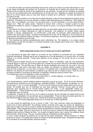 1. De todas las ideas que hemos presentado hasta ahora, ésta es la primera que está relacionada con una
de las fases principales del proceso de corrección: la inversión de la manera de pensar del mundo.
2
Parece como si fuese el mundo el que determina lo que percibes. 3La idea de hoy introduce el concepto
de que son tus pensamientos los que determinan el mundo que ves. 4Alégrate en verdad de practicar la
idea en su forma original, pues en esta idea reside la certeza de tu liberación. 5La llave del perdón se
encuentra en ella.
2. Las sesiones de práctica con la idea de hoy deben llevarse a cabo de forma ligeramente distinta de las
anteriores. 2Comienza con los ojos cerrados y repite la idea lentamente para tus adentros. 3Abre luego los
ojos y mira a tu alrededor, así como a lo que está cerca, a lo que está lejos y a lo que está encima o
debajo de ti. aMira por todas partes. 4Durante el minuto más o menos a emplear usando la idea,
simplemente repítela en silencio y asegúrate de hacerlo sin prisa y sin ninguna sensación de urgencia o
esfuerzo.
3. Para derivar el máximo beneficio de estos ejercicios, los ojos deben pasar de una cosa a otra con cierta
rapidez, ya que no deben detenerse en nada en particular. 2Las palabras, en cambio, deben usarse
pausada, e incluso, relajadamente. 3La introducción a esta idea, en particular, debe practicarse de la
manera más casual que puedas. 4Contiene los cimientos de la paz, de la relajación y de la ausencia de
preocupación que estamos tratando de lograr. 5 Al final de los ejercicios, cierra los ojos y repite lentamente
la idea para tus adentros una vez más.
4. Tres sesiones de práctica probablemente serán suficientes hoy. 2No obstante, si no sientes ningún
desasosiego o si éste es muy ligero, y te sientes inclinado a ello, puedes hacer hasta cinco. 3Más de eso
no es recomendable.
LECCIÓN 12
Estoy disgustado porque veo un mundo que no tiene significado.
1. La importancia de esta idea radica en el hecho de que contiene la corrección de una importante
distorsión perceptual. 2Piensas que lo que te disgusta es un mundo aterrador o un mundo triste; un mundo
violento o un mundo demente. 3Todos esos atributos se los otorgas tú. 4El mundo de por sí no tiene
significado.
2. Estos ejercicios deben hacerse con los ojos abiertos. 2 Mira a tu alrededor, está vez muy lentamente.
3
Trata de seguir un ritmo tal, que el lento pasar de tu mirada de una cosa a otra sea a intervalos de tiempo
bastante similares. 4No permitas que el lapso de tiempo empleado para pasar de una cosa a otra sea
ostensiblemente más corto o más largo; trata, en cambio, de mantener un compás medido y parejo a lo
largo de todo el ejercicio. 5Lo que veas no importa. 6Te enseñas esto a medida que le prestas la misma
atención y le dedicas el mismo tiempo a cualquier cosa sobre la que tu mirada se pose. 7Éste es uno de
los pasos iniciales en el proceso de aprender a conferirles a todas las cosas el mismo valor.
3. A medida que mires a tu alrededor, di para tus adentros:
2
Creo ver un mundo temible, un mundo hostil, un mundo peligroso, un mundo triste, un
mundo perverso, un mundo enloquecido,
y así sucesivamente, usando cualquier término descriptivo que se te ocurra. 3Si se te ocurren términos
que parecen ser positivos en vez de negativos, inclúyelos también. 4Podrías pensar, por ejemplo, en "un
mundo bueno" o en "un mundo agradable". 5Si se te ocurren términos de esa índole úsalos junto con los
demás. 6Es posible que aún no entiendas por qué esos adjetivos "buenos" forman parte de estos
ejercicios, pero recuerda que un "mundo bueno" implica uno "malo ; y uno "agradable" implica uno
"desagradable" . 7Todos los términos que te vengan a la mente son adecuados para los ejercicios de hoy.
8
Su aparente valor no importa.
4. Asegúrate, al aplicar la idea de hoy, de no alterar la duración de los intervalos de tiempo entre lo que
piensas que es agradable y lo que piensas que es desagradable. 2Para los efectos de estos ejercicios, no
hay diferencia alguna entre una cosa y otra. 3Al final de la sesión de práctica, añade:
4
Pero estoy disgustado porque veo un mundo que no tiene significado.
5. Lo que carece de significado no es ni bueno ni malo. 2¿Por qué, entonces, habría de disgustarte un
mundo que no tiene significado? 3Si pudieses aceptar al mundo como algo que carece de significado y
dejar que en lugar de lo que tú crees la verdad se escribiese en él por ti, ello te llenaría de una felicidad
indescriptible. 4Pero precisamente porque carece de significado te sientes impulsado a escribir en él lo que
tú quisieras que fuese. 5Eso es lo que ves en él. 6Eso es lo que en verdad no tiene significado. 7Bajo tus
palabras está escrita la Palabra de Dios. 8La verdad te disgusta ahora, pero cuando tus palabras hayan
sido borradas, verás la Suya. 9Ese es, en última instancia, el propósito de estos ejercicios.
6. Tres o cuatro sesiones de práctica con la idea de hoy serán suficientes. 2Dichas sesiones no deben
pasar de un minuto. 3Es posible que incluso un minuto te resulte demasiado largo. 4Suspende los ejercicios
en el momento en que experimentes cualquier tensión.
14

 