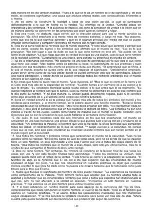 esta manera se les dio también realidad. 4Pues a lo que se le da un nombre se le da significado y, de este
modo, se considera significativo: una causa que produce efectos reales, con consecuencias inherentes a
sí misma.
4. Así es como se construye la realidad a base de una visión par cial, la cual se contrapone
deliberadamente a lo que de hecho es la verdad. 2Su enemigo es la unidad. 3Concibe cosas sin
importancia y las contempla. 4Y la ausencia de espacio, así como la sensación de unidad o la visión que ve
de manera distinta, se convierten en las amenazas que debe superar, combatir y negar.
5. Esta otra visión, no obstante, sigue siendo aún la dirección natural para que la mente canalice su
percepción. 2Es difícil enseñarle a la mente miles de nombres extraños, y luego mil más. 3No obstante,
crees que eso es lo que significa aprender y que es el objetivo principal por medio del cual se puede
entablar comunicación y compartir conceptos de manera que tengan sentido.
6. Ésta es la suma total de la herencia que el mundo dispensa. 2Y todo aquel que aprende a pensar que
ello es cierto, acepta los signos y los símbolos que afirman que el mundo es real. 3 Eso es lo que
propugnan. 4 No dan lugar a que se dude de que lo que tiene nombre no esté ahí. 5Se puede ver, tal
como es de esperar. 6 Lo que niega que ello es verdad es lo que es una ilusión, pues lo que tiene nombre
es la realidad suprema. 7Cuestionarlo es una locura, pero aceptar su presencia es prueba de cordura.
7. Tal es la enseñanza del mundo. 2No obstante, es una fase de aprendizaje por la que todo el que viene
aquí tiene que pasar. 3Mas cuanto antes se perciba su base, lo cuestionable de sus premisas y cuán
dudosos son sus resultados, más pronto se pondrá en duda sus efectos. 4 El aprendizaje que se limita. a
lo que el mundo enseña se queda corto en lo que respecta al significado. 5 Debidamente empleado,
puede servir como punto de partida desde donde se puede comenzar otro tipo de aprendizaje, adquirir
una nueva percepción, y desde donde se pueden erradicar todos los nombres arbitrarios que el mundo
confiere al ser puestos en duda.
8. No creas que fuiste tú quien hizo el mundo. 2¡Las ilusiones, sí! 3Mas lo que es cierto en la tierra y en
el Cielo está más allá de tu capacidad de nombrar. 4Cuando llamas a un hermano es a su cuerpo a lo
que te diriges. 5 Su verdadera Identidad queda oculta debido a lo que crees que él es realmente. 6Su
cuerpo responde al nombre con que lo llamas, pues su mente ha consentido en acep tar ese nombre que
le das como su nombre. 7 Y de esta manera, su unidad queda doblemente negada, pues tú lo percibes
como algo separado de ti, y él acepta como propio ese nombre separado.
9. Sería en verdad extraño si se te pidiese que fueses más allá de todos los símbolos del mundo y los
olvidaras para siempre, y, al mismo tiempo, se te pidiera asumir una función docente. 2Todavía tienes
necesidad de usar los símbolos del mundo. 3 Mas no te dejes engañar por ellos. 4 No representan nada en
absoluto, y éste será el pensamiento que en tus prácticas te liberará de ellos. 5Los símbolos no son sino
medios a través de los cuales puedes comunicarte de manera que el mundo te pueda entender, pero
reconoces que no son la unidad en la que puede hallarse la verdadera comunicación.
10. Así pues, lo que necesitas cada día son intervalos en los que las enseñanzas del mundo se
convierten en una fase transitoria: una prisión desde la que puedes salir a la luz del sol y olvidarte de la
oscuridad. 2 Ahí entiendes la Palabra, el Nombre que Dios te ha dado; la única Identidad que comparten
todas las cosas; el reconocimiento de lo que es verdad. 3 Y luego vuelves a la oscuridad, no porque
creas que es real, sino sólo para proclamar su irreali dad usando términos que aún tienen sentido en el
mundo regido por la oscuridad.
11. Usa todos los nombres y símbolos nimios que caracterizan el mundo de la oscuridad. 2 Mas no los
aceptes como tu realidad. 3 El Espíritu Santo se vale de todos ellos, pero no se olvida de que la creación
tiene un solo Nombre, un solo Significado y una sola Fuente que une a todas las cosas dentro de Sí
Misma. 4 Usa todos los nombres que el mundo da a esas cosas, pero sólo por conve niencia, mas no te
olvides de que comparten el Nombre de Dios junto contigo.
12. Dios no tiene nombre. 2Sin embargo, Su Nombre se convierte en la lección final de que todas las
cosas son una ay con esta lección finaliza todo aprendizaje. 3Todos los nombres se unifican, todo
espacio queda lleno con el reflejo de la verdad. 4 Toda brecha se cierra y la separación se subsana. 5 El
Nombre de Dios es la herencia que Él les dio a los que eligieron que las enseñanzas del mundo
ocupasen el lugar del Cielo. 6 Lo que nos proponemos en nuestras prácticas es dejar que nuestras
mentes acepten lo que Dios ha dado como respuesta a la mísera herencia que tú fabri caste como justo
tributo para el Hijo que Él ama.
13. Nadie que busque el significado del Nombre de Dios puede fracasar. 2La experiencia es necesaria
como complemento de la Palabra. 3 Pero primero tienes que aceptar que Su Nombre abarca toda la
realidad y reconocer que los innumerables nombres que diste a todos sus aspectos han distorsionado lo
que ves, pero no han afectado a la verdad en absoluto. 4 Invocamos un solo Nombre en nuestras
prácticas. 5 Y nos valemos de un solo Nombre para unificar nuestra visión.
14. Y si bien utilizamos un nombre distinto para cada aspecto de la conciencia del Hijo de Dios,
comprendemos que todos comparten el mismo Nombre, el cual Él les ha dado. 2Este es el Nombre que
usamos en nuestras prácticas. 3Y al usarlo, todas las separaciones insensatas que nos mantenían
ciegos desaparecen. 4Y se nos concede la fortaleza necesaria para poder ver más allá de ellas. 5Ahora
nuestra vista queda bendecida con las bendiciones que podemos dar según las recibimos.
140

 
