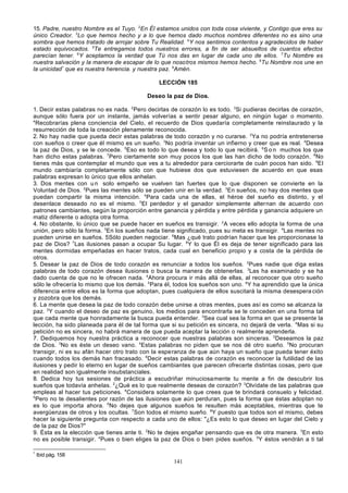 15. Padre, nuestro Nombre es el Tuyo. 2En Él estamos unidos con toda cosa viviente, y Contigo que eres su
único Creador. 3Lo que hemos hecho y a lo que hemos dado muchos nombres diferentes no es sino una
sombra que hemos tratado de arrojar sobre Tu Realidad. 4Y nos sentimos contentos y agradecidos de haber
estado equivocados. 5Te entregamos todos nuestros errores, a fin de ser absueltos de cuantos efectos
parecían tener. 6Y aceptamos la verdad que Tú nos das en lugar de cada uno de ellos. 7Tu Nombre es
nuestra salvación y la manera de escapar de lo que nosotros mismos hemos hecho. 8Tu Nombre nos une en
la unicidad* que es nuestra herencia. y nuestra paz. 9Amén.
LECCIÓN 185
Deseo la paz de Dios.
1. Decir estas palabras no es nada. 2Pero decirlas de corazón lo es todo. 3Si pudieras decirlas de corazón,
aunque sólo fuera por un instante, jamás volverías a sentir pesar alguno, en ningún lugar o momento.
4
Recobrarías plena conciencia del Cielo, el recuerdo de Dios quedaría completamente reinstaurado y la
resurrección de toda la creación plenamente reconocida.
2. No hay nadie que pueda decir estas palabras de todo corazón y no curarse. 2Ya no podría entretenerse
con sueños o creer que él mismo es un sueño. 3No podría inventar un infierno y creer que es real. 4Desea
la paz de Dios, y se le concede. 5Eso es todo lo que desea y todo lo que recibirá. 6S o n muchos los que
han dicho estas palabras. 7Pero ciertamente son muy pocos los que las han dicho de todo corazón. 8No
tienes más que contemplar el mundo que ves a tu alrededor para cerciorarte de cuán pocos han sido. 9EI
mundo cambiaría completamente sólo con que hubiese dos que estuviesen de acuerdo en que esas
palabras expresan lo único que ellos anhelan.
3. Dos mentes con u n solo empeño se vuelven tan fuertes que lo que disponen se convierte en la
Voluntad de Dios. 2Pues las mentes sólo se pueden unir en la verdad. 3En sueños, no hay dos mentes que
puedan compartir la misma intención. 4Para cada una de ellas, el héroe del sueño es distinto, y el
desenlace deseado no es el mismo. 5El perdedor y el ganador simplemente alternan de acuerdo con
patrones cambiantes, según la proporción entre ganancia y pérdida y entre pérdida y ganancia adquiere un
matiz diferente o adopta otra forma.
4. No obstante, lo único que se puede hacer en sueños es transigir. 2A veces ello adopta la forma de una
unión, pero sólo la forma. 3En los sueños nada tiene significado, pues su meta es transigir. 4Las mentes no
pueden unirse en sueños. 5Sólo pueden negociar. 6Mas ¿qué trato podrían hacer que les proporcionase la
paz de Dios? 7Las ilusiones pasan a ocupar Su lugar. 8Y lo que Él es deja de tener significado para las
mentes dormidas empeñadas en hacer tratos, cada cual en beneficio propio y a costa de la pérdida de
otros.
5. Desear la paz de Dios de todo corazón es renunciar a todos los sueños. 2Pues nadie que diga estas
palabras de todo corazón desea ilusiones o busca la manera de obtenerlas. 3Las ha examinado y se ha
dado cuenta de que no le ofrecen nada. 4Ahora procura ir más allá de ellas, al reconocer que otro sueño
sólo le ofrecería lo mismo que los demás. 5Para él, todos los sueños son uno. 6Y ha aprendido que la única
diferencia entre ellos es la forma que adoptan, pues cualquiera de ellos suscitará la misma desespera ción
y zozobra que los demás.
6. La mente que desea la paz de todo corazón debe unirse a otras mentes, pues así es como se alcanza la
paz. 2Y cuando el deseo de paz es genuino, los medios para encontrarla se le conceden en una forma tal
que cada mente que honradamente la busca pueda entender. 3Sea cual sea la forma en que se presente la
lección, ha sido planeada para él de tal forma que si su petición es sincera, no dejará de verla. 4Mas si su
petición no es sincera, no habrá manera de que pueda aceptar la lección o realmente aprenderla.
7. Dediquemos hoy nuestra práctica a reconocer que nuestras palabras son sinceras. 2Deseamos la paz
de Dios. 3No es éste un deseo vano. 4Estas palabras no piden que se nos dé otro sueño. 5No procuran
transigir, ni es su afán hacer otro trato con la esperanza de que aún haya un sueño que pueda tener éxito
cuando todos los demás han fracasado. 6Decir estas palabras de corazón es reconocer la futilidad de las
ilusiones y pedir lo eterno en lugar de sueños cambiantes que parecen ofrecerte distintas cosas, pero que
en realidad son igualmente insubstanciales.
8. Dedica hoy tus sesiones de práctica a escudriñar minuciosamente tu mente a fin de descubrir los
sueños que todavía anhelas. 2¿Qué es lo que realmente deseas de corazón? 3Olvídate de las palabras que
empleas al hacer tus peticiones. 4Considera solamente lo que crees que te brindará consuelo y felicidad.
5
Pero no te desalientes por razón de las ilusiones que aún perduran, pues la forma que éstas adoptan no
es lo que importa ahora. 6No dejes que algunos sueños te resulten más aceptables, mientras que te
avergüenzas de otros y los ocultas. 7Son todos el mismo sueño. 8Y puesto que todos son el mismo, debes
hacer la siguiente pregunta con respecto a cada uno de ellos: "¿Es esto lo que deseo en lugar del Cielo y
de la paz de Dios?"
9. Ésta es la elección que tienes ante ti. 2No te dejes engañar pensando que es de otra manera. 3En esto
no es posible transigir. 4Pues o bien eliges la paz de Dios o bien pides sueños. 5Y éstos vendrán a ti tal
*

Ibíd pág. 158

141

 