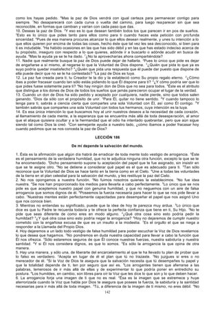 como los hayas pedido. 6Mas la paz de Dios vendrá con igual certeza para permanecer contigo para
siempre. 7No desaparecerá con cada curva o vuelta del camino, para luego rea parecer sin que sea
reconocible, en formas que cambian y varían con cada paso que das.
10. Deseas la paz de Dios. 2Y eso es lo que desean también todos los que parecen ir en pos de sueños.
3
Esto es lo único que pides tanto para ellos como para ti cuando haces esta petición con pro funda
sinceridad. 4Pues de esa manera procuras alcanzar lo que ellos desean realmente, y unes tu intención a lo
que ellos quieren por encima de todas las cosas, hecho éste que tal vez les sea des conocido, si bien para
ti es indudable. 5Ha habido ocasiones en las que has sido débil y en las que has estado indeciso acerca de
tu propósito, inseguro con respecto a lo que quieres, adónde ir a buscarlo o adónde acudir en busca de
ayuda. 6Mas la ayuda ya se te ha dado. 7¿No la aprovecharías ahora compartiéndola?
11. Nadie que realmente busque la paz de Dios puede dejar de hallarla. 2Pues lo único que pide es dejar
de engañarse a sí mismo, al negarse lo que la Voluntad de Dios dispone. 3¿Quién que pida lo que ya es
suyo podría quedar insatisfecho? 4¿Quién que pida una respuesta que él puede dar puesto que dispone de
ella puede decir que no se le ha contestado? 5La paz de Dios es tuya.
12. La paz fue creada para ti; tu Creador te la dio y la estableció como Su propio regalo eterno. 2¿Cómo
ibas a poder fracasar cuando tan sólo estás pidiendo lo que Él dispone para ti? 3¿Y cómo podría ser que lo
que pides fuese solamente para ti? 4No hay ningún don de Dios que no sea para todos. 5Éste es el atributo
que distingue a los dones de Dios de todos los sueños que jamás parecieron ocupar el lugar de la verdad.
13. Cuando un don de Dios ha sido pedido y aceptado por cualquiera, nadie pierde, sino que todos salen
ganando. 2Dios da sólo con el propósito de unir. 3Para Él, quitar no tiene sentido. 4Y cuando tampoco lo
tenga para ti, sabrás a ciencia cierta que compartes una sola Voluntad con Él, así como Él contigo. 5Y
también sabrás que compartes una sola Voluntad con todos tus hermanos, cuya intención es la tuya.
14. Es esa única intención lo que buscamos hoy al unir nuestros deseos a la necesidad de cada corazón,
al llamamiento de cada mente, a la esperanza que se encuentra más allá de toda desespe ración, al amor
que el ataque quisiera ocultar y a la hermandad que el odio ha intentado quebrantar, pero que aún sigue
siendo tal como Dios la creó. 2Con semejante ayuda a nuestro lado, ¿cómo íbamos a poder fracasar hoy
cuando pedimos que se nos conceda la paz de Dios?
LECCIÓN 186
De mí depende la salvación del mundo.
1. Ésta es la afirmación que algún día habrá de erradicar de toda mente todo vestigio de arrogancia. 2Éste
es el pensamiento de la verdadera humildad, que no te adjudica ninguna otra función, excepto la que se te
ha encomendado. 3Dicho pensamiento supone tu aceptación del papel que te fue asignado, sin insistir en
que se te asigne otro. 4No se detiene a considerar qué papel es el que es adecuado para ti. 5Tan sólo
reconoce que la Voluntad de Dios se hace tanto en la tierra como en el Cielo. 6Une a todas las voluntades
de la tierra en el plan celestial para la salvación del mundo, y les restituye la paz del Cielo.
2. No nos opongamos a nuestra función. 2No fuimos nosotros quienes la establecimos. 3No fue idea
nuestra. 4Se nos han proporcionado los medios para llevarla a cabo perfectamente. 5Lo único que se nos
pide es que aceptemos nuestro papel con genuina humildad, y que no neguemos con un aire de falsa
arrogancia que somos dignos de él. 6Poseemos la fuerza necesaria para hacer lo que se nos pide llevar a
cabo. 7Nuestras mentes están perfectamente capacitadas para desempeñar el papel que nos asignó Uno
que nos conoce bien.
3. Mientras no entiendas su significado, puede que la idea de hoy te parezca muy ardua. 2Lo único que
dice es que tu Padre te recuerda todavía y te ofrece la perfecta confianza que tiene en ti, Su Hijo. 3No te
pide que seas diferente de como eres en modo alguno. 4¿Qué otra cosa sino esto podría pedir la
humildad? 5¿Y qué otra cosa sino esto podría negar la arrogancia? 6Hoy no dejaremos de cumplir nuestro
cometido con la engañosa excusa de que es un insulto a la modestia. 7Es el orgullo el que se niega a
responder a la Llamada del Propio Dios.
4. Hoy dejaremos a un lado todo vestigio de falsa humildad para poder escuchar la Voz de Dios revelarnos
lo que desea que hagamos. 2 No pondremos en duda nuestra capacidad para llevar a cabo la función que
Él nos ofrezca. 3Sólo estaremos seguros de que Él conoce nuestras fuerzas, nuestra sabiduría y nuestra
santidad. 4Y si Él nos considera dignos, es que lo somos. 5Es sólo la arrogancia la que opina de otra
manera.
5. Hay una manera, y sólo una, de liberarte del encarcelamiento al que te ha llevado tu plan de probar que
lo falso es verdadero. 2Acepta en lugar de él el plan que tú no trazaste. 3No juzgues si eres o no
merecedor de él. 4Si la Voz de Dios te asegura que la salvación necesita que tú desempeñes tu papel y
que la totalidad depende de ti, ten por seguro que así es. 5Los arrogantes tienen que aferrarse a las
palabras, temerosos de ir más allá de ellas y de experimentar lo que podría poner en entredicho su
postura. 6Los humildes, en cambio, son libres para oír la Voz que les dice lo que son y lo que deben hacer.
6. La arrogancia forja una imagen de ti que no es real. 2Ésa es la imagen que se estremece y huye
aterrorizada cuando la Voz que habla por Dios te asegura que posees la fuerza, la sabiduría y la santidad
necesarias para ir más allá de toda imagen. 3Tú, a diferencia de la imagen de ti mismo, no eres débil. 4No
142

 