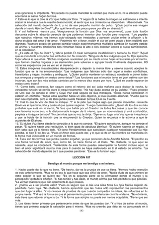 eres ignorante ni impotente. 5El pecado no puede mancillar la verdad que mora en ti, ni la aflicción puede
acercarse al santo hogar de Dios.
7. Esto es lo que te dice la Voz que habla por Dios. 2Y según Él te habla, la imagen se estremece e intenta
atacar la amenaza que le resulta desconocida; al sentir que sus cimientos se derrumban. 3Abandónala. 4La
salvación del mundo depende de ti, y no de ese pequeño montón de polvo. 5¿Qué podría esa imagen
decirle al santo Hijo de Dios? 6¿Por qué tiene él que preocuparse por ella en absoluto?
8. Y así hallamos nuestra paz. 2Aceptaremos la función que Dios nos encomendó, pues toda ilusión
descansa sobre la absurda creencia de que podemos inventar otra función para nosotros. 3Los papeles
que nosotros mismos nos hemos auto-otorgado son inestables y parecen oscilar entre la aflicción y la
dicha extática del amor y de amar. 4Podemos reír o llorar, recibir el día de buen grado o bien recibirlo con
lágrimas. 5Nuestro propio ser parece cambiar según experimentamos múltiples cambios en nuestro estado
de ánimo, y nuestras emociones nos remontan hacia lo alto o nos estrellan contra el suelo sumiéndonos
en la desolación.
9. ¿Es éste el Hijo de Dios? 2¿Habría podido Él crear semejante inestabilidad y llamarla Su Hijo? 3Aquel
que es inmutable comparte Sus atributos con Su creación. 4Ninguna de las imágenes que Su Hijo aparenta
forjar afecta lo que él es. 5Dichas imágenes revolotean por su mente como hojas arrastradas por el viento,
que forman diseños fugaces y se desbandan para volverse a agrupar hasta finalmente dispersarse. 6O
como los espejismos que se ven en el desierto.
10. Estas imágenes insustanciales desaparecerán y dejarán tu mente libre y serena cuando aceptes la
función que se te ha encomendado. 2Las imágenes que fabricas sólo dan lugar a metas conflictivas,
transitorias y vagas, inciertas y ambiguas. 3¿Quién podría mantener un esfuerzo constante o poner todas
sus energías y empeño en metas como éstas? 4Las funciones que el mundo tiene en gran estima son tan
inciertas, que aun las más sólidas cambian por lo menos diez veces por hora. 5¿Qué se puede esperar de
metas como éstas?
11. Como bello contraste, tan seguro como el retorno del sol cada mañana para disipar la noche, tu
verdadera función se perfila clara e inequívocamente. 2No hay duda acerca de su validez. 3Pues procede
de Uno que no conoce el error y Cuya Voz está segura de Sus mensajes. 4Éstos nunca cambiarán ni
estarán en conflicto. 5Todos ellos apuntan hacia un solo objetivo, el cual puedes alcanzar. 6Puede que tu
plan sea imposible, pero el de Dios jamás puede fracasar porque Él es su Fuente.
12. Haz lo que la Voz de Dios te indique. 2 Y si te pide que hagas algo que parece imposible, recuerda
Quién es el que te lo pide y quién el que quiere negarse. 3Luego considera esto: ¿Quién de los dos es más
probable que esté en lo cierto, 4la Voz que habla por el Creador de todas las cosas y que las conoce
exactamente como son, o la distorsionada imagen de ti mismo, que es inconsistente y está confundida,
perpleja e insegura de todo? 5No permitas que su voz te dirija. 6Oye en su lugar una Voz que es inequívoca
y que te habla de la función que te encomendó tu Creador, Quien te recuerda y te exhorta a que te
acuerdes de Él ahora.
13. Su dulce Voz llama desde lo conocido a lo que no conoce. 2Él quiere consolarte, aunque no conoce el
pesar. 3Él quiere hacer una restitución, si bien goza de absoluta plenitud. 3Él quiere hacerte un regalo, si
bien sabe que ya lo tienes todo. 4Él tiene Pensamientos que satisfacen cualquier necesidad que Su Hijo
perciba, si bien Él no las ve. 5Pues el Amor sólo puede dar, y lo que se da en Su Nombre se manifiesta en
la forma más útil posible en un mundo de formas.
14. Ésas son las formas que jamás pueden engañar, ya que proceden de la Amorfía Misma. 2El perdón es
una forma terrenal de amor, que, como tal, no tiene forma en el Cielo. 3No obstante, lo que aquí se
necesite, aquí se concederá. 4Valiéndote de esta forma puedes desempeñar tu función incluso aquí, si
bien el amor significará mucho más para ti cuando se haya restaurado en ti el estado de amorfía. 5La
salvación del mundo depende de ti que puedes perdonar. 6Ésa es tu función aquí.
LECCIÓN 187
Bendigo al mundo porque me bendigo a mí mismo.
1. Nadie puede dar lo que no tiene. 2De hecho, dar es la prueba de que se tiene. 3Hemos hecho mención
de esto anteriormente. 4Mas no es eso lo que hace que sea difícil de creer. 5Nadie duda de que primero se
debe poseer lo que se quiere dar. 6Es en la segunda parte de la afirmación donde el mundo y la
percepción verdadera difieren. 7Si has tenido y has dado, el mundo afirma que has perdido lo que poseías.
8
La verdad mantiene que dar incrementa lo que posees.
2. ¿Cómo va a ser posible esto? 2Pues es seguro que si das una cosa finita tus ojos físicos dejarán de
percibirla como tuya. 3No obstante, hemos aprendido que las cosas sólo representan los pensamientos
que dan lugar a ellas. 4Y no careces de pruebas de que cuando compartes tus ideas, las refuerzas en tu
propia mente. 5Tal vez la forma en que el pensamiento parece manifestarse cambie al darse. 6No obstante,
éste tiene que retornar al que lo da. 7Y la forma que adopte no puede ser menos aceptable. 8Tiene que ser
más.
3. Las ideas tienen primero que pertenecerte antes de que las pue das dar. 2 Y si has de salvar al mundo,
tienes que primero aceptar la salvación para ti mismo. 3Mas no creerás que ésta se ha consumado en ti
143

 