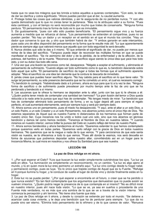 hasta que no veas los milagros que les brinda a todos aquellos a quienes contemples. 4Con esto, la idea
de dar se clarifica y cobra significado. 5Ahora puedes percibir que al dar, tu caudal aumenta.
4. Protege todas las cosas que valoras dándolas, y así te asegura rás de no perderlas nunca. 2 Y con ello
queda demostrado que lo que no creías tener te pertenece. 3Mas no le atribuyas valor a su forma. 4Pues
ésta cambiará, y con el tiempo no será reconocible por mucho que trates de conservarla. 5Ninguna forma
perdura. 6El pensamiento tras la forma de todo es lo que es inmutable.
5. Da gustosamente, 2pues con ello sólo puedes beneficiarte. 3El pensamiento sigue vivo y su fuerza
aumenta a medida que se refuerza al darse. 4Los pensamientos se extienden al compartirse, pues no se
pueden perder. 5No hay un dador y un receptor en el sentido en el que el mundo los concibe. 6Hay un
dador que conserva lo que da, y otro que también habrá de dar. 7Y ambos ganarán en este intercambio,
pues cada uno de ellos dispondrá del pensamiento en la forma que le resulte más útil. 8Lo que aparentemente
pierde es siempre algo que valorará menos que aquello que con toda seguridad le será devuelto.
6. Nunca olvides que sólo te das a ti mismo. 2El que entiende el significado de dar, no puede por menos que
reírse de la idea del sacrificio. 3Tampoco puede dejar de reconocer las múltiples formas en que se puede
manifestar el sacrificio. 4Se ríe asimismo del dolor y de la pérdida, de la enfermedad y de la aflicción, de la
pobreza, del hambre y de la muerte. 5Reconoce que el sacrificio sigue siendo la única idea que yace tras todo
esto, y con su dulce risa todo ello sana.
7. Una vez que una ilusión se reconoce como tal, desaparece. 2Niégate a aceptar el sufrimiento, y eliminarás el
pensamiento de sufrimiento. 3Cuando eliges ver todo sufrimiento como lo que es, tu bendición desciende sobre
todo aquel que sufre. 4El pensamiento de sacrificio da lugar a todas las formas que el sufrimiento aparenta
adoptar. 5Mas el sacrificio es una idea tan demente que la cordura la descarta de inmediato.
8. jamás creas que puedes hacer sacrificio alguno. 2No hay cabida para el sacrificio en lo que tiene valor. 3Si
surge tal pensamiento, su sola presencia demuestra que se ha cometido un error, el cual es necesario corregir.
4
Tu bendición lo corregirá. 5Habiéndosete dado a ti primero, ahora es tuya para que tú a tu vez la des. 6Ninguna
forma de sacrificio o de sufrimiento puede prevalecer por mucho tiempo ante la faz de uno que se ha
perdonado y bendecido a sí mismo.
9. Las azucenas que te ofrece tu hermano se depositan ante tu altar, junto con las que tú le ofreces a él.
2
¿Quién podría tener miedo de contemplar una santidad tan hermosa? 3La gran ilusión del temor a Dios queda
reducida a la nada ante la pureza que aquí has de contemplar. 4No tengas miedo de mirar. 5La bendición que
has de contemplar eliminará todo pensamiento de forma, y en su lugar dejará allí para siempre el regalo
perfecto, el cual aumentará eternamente, será por siempre tuyo y será por siempre dado.
10. Ahora somos uno en pensamiento, pues el miedo ha desaparecido. 2Y aquí, ante el altar a un solo Dios, a
un solo Padre, a un solo Creador y a un solo Pensamiento, nos alzamos juntos como el único Hijo de Dios. 3No
estamos separados de Aquel que es nuestra Fuente ni distanciados de los hermanos que forman parte de
nuestro único Ser, Cuya inocencia nos ha unido a todos cual uno solo, sino que nos alzamos en gloriosa
bendición y damos tal como hemos recibido. 4Tenemos el Nombre de Dios en nuestros labios. 5Y cuando
miramos en nuestro interior, vemos brillar la pureza del Cielo en nuestro reflejo del Amor de nuestro Padre.
11. Ahora somos bendecidos y ahora bendecimos al mundo. 2Queremos extender lo que hemos contemplado
porque queremos verlo en todas partes. 3Queremos verlo refulgir con la gracia de Dios en todos nuestros
hermanos. 4No queremos que se le niegue a nada de lo que vemos. 5Y para cerciorarnos de que esta santa
visión es nuestra, se la ofrecemos a todo lo que vemos. 6Pues allí donde la veamos, nos será devuelta en
forma de azucenas que podremos depositar sobre nuestro altar, convirtiéndolo así en un hogar para la
Inocencia Misma, la cual mora en nosotros y nos ofrece Su Santidad para que sea nuestra.
LECCIÓN 188
La paz de Dios refulge en mí ahora.
1. ¿Por qué esperar al Cielo? ?Los que buscan la luz están simple mente cubriéndose los ojos. 3La luz ya
está en ellos. 4La iluminación es simplemente un reconocimiento, no un cambio. 5La luz es algo ajeno al
mundo, y tú en quien mora la luz eres asimismo un extraño aquí. 6La luz vino contigo desde tu hogar natal,
y permaneció contigo, pues es tuya. 7Es lo único que trajiste contigo de Aquel que es tu Fuente. 8Refulge
en ti porque ilumina tu hogar, y te conduce de vuelta al lugar de donde vino y donde finalmente estás en tu
hogar.
2. Esta luz no se puede perder. 2¿Por qué esperar a encontrarla en el futuro, o creer que se ha perdido o
que nunca existió? 3Es tan fácil contemplarla que los argumentos que demuestran que no puede existir se
vuelven irrisorios. 4¿Quién podría negar la presencia de lo que contempla en sí mismo? 5No es difícil mirar
en nuestro interior, pues ahí nace toda visión. 6Lo que se ve, ya sea en sueños o procedente de una
Fuente más verdadera, no es más que una sombra de lo que se ve a través de la visión interna. 7Ahí
comienza la percepción y ahí termina. 8No tiene otra fuente que ésta.
3. La paz de Dios refulge en ti ahora, y desde tu corazón se extiende por todo el mundo. 2Se detiene a
acariciar cada cosa viviente, y le deja una bendición que ha de perdurar para siempre. 3Lo que da no
puede sino ser eterno. 4EIimina todo pensamiento de lo efímero y de lo que carece de valor. 5Renueva
144

 