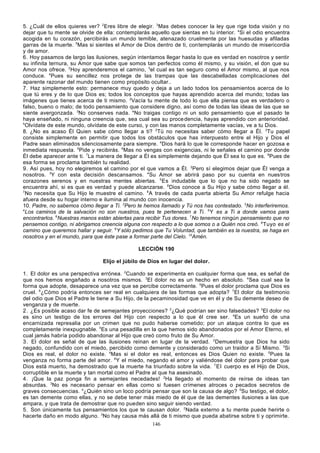 5. ¿Cuál de ellos quieres ver? 2Eres libre de elegir. 3Mas debes conocer la ley que rige toda visión y no
dejar que tu mente se olvide de ella: contemplarás aquello que sientas en tu interior. 4Si el odio encuentra
acogida en tu corazón, percibirás un mundo temible, atenazado cruelmente por las huesudas y afiladas
garras de la muerte. 5Mas si sientes el Amor de Dios dentro de ti, contemplarás un mundo de misericordia
y de amor.
6. Hoy pasamos de largo las ilusiones, según intentamos llegar hasta lo que es verdad en nosotros y sentir
su infinita ternura, su Amor que sabe que somos tan perfectos como él mismo, y su visión, el don que su
Amor nos ofrece. 2Hoy aprenderemos el camino, 3el cual es tan seguro como el Amor mismo, al que nos
conduce. 4Pues su sencillez nos protege de las trampas que las descabelladas complicaciones del
aparente razonar del mundo tienen como propósito ocultar..
7. Haz simplemente esto: permanece muy quedo y deja a un lado todos los pensamientos acerca de lo
que tú eres y de lo que Dios es; todos los conceptos que hayas aprendido acerca del mundo; todas las
imágenes que tienes acerca de ti mismo. 2Vacía tu mente de todo lo que ella piensa que es verdadero o
falso, bueno o malo; de todo pensamiento que considere digno, así como de todas las ideas de las que se
siente avergonzada. 3No conserves nada. 4No traigas contigo ni un solo pensamiento que el pasado te
haya enseñado, ni ninguna creencia que, sea cual sea su proce dencia, hayas aprendido con anterioridad.
5
Olvídate de este mundo, olvídate de este curso, y con las manos completamente vacías, ve a tu Dios.
8. ¿No es acaso Él Quien sabe cómo llegar a ti? 2Tú no necesitas saber cómo llegar a Él. 3Tu papel
consiste simplemente en permitir que todos los obstáculos que has interpuesto entre el Hijo y Dios el
Padre sean eliminados silenciosamente para siempre. 4Dios hará lo que le corresponde hacer en gozosa e
inmediata respuesta. 5Pide y recibirás. 6Mas no vengas con exigencias, ni le señales el camino por donde
Él debe aparecer ante ti. 7La manera de llegar a Él es simplemente dejando que Él sea lo que es. 8Pues de
esa forma se proclama también tu realidad.
9. Así pues, hoy no elegiremos el camino por el que vamos a Él. 2Pero sí elegimos dejar que Él venga a
nosotros. 3Y con esta decisión descansamos. 4Su Amor se abrirá paso por su cuenta en nues tros
corazones serenos y en nuestras mentes abiertas. 5 Es indudable que lo que no ha sido negado se
encuentra ahí, si es que es verdad y puede alcanzarse. 6Dios conoce a Su Hijo y sabe cómo llegar a él.
7
No necesita que Su Hijo le muestre el camino. 8 A través de cada puerta abierta Su Amor refulge hacia
afuera desde su hogar interno e ilumina al mundo con inocencia.
10. Padre, no sabemos cómo llegar a Ti. 2Pero te hemos llamado y Tú nos has contestado. 3No interferiremos.
4
Los caminos de la salvación no son nuestros, pues te pertenecen a Ti. 5 Y es a Ti a donde vamos para
encontrarlos. 6Nuestras manos están abiertas para recibir Tus dones. 7No tenemos ningún pensamiento que no
pensemos contigo, ni abrigamos creencia alguna con respecto a lo que somos o a Quién nos creó. 8 Tuyo es el
camino que queremos hallar y seguir. 9Y sólo pedimos que Tu Voluntad, que también es la nuestra, se haga en
nosotros y en el mundo, para que éste pase a formar parte del Cielo. 10Amén.
LECCIÓN 190
Elijo el júbilo de Dios en lugar del dolor.
1. El dolor es una perspectiva errónea. 2Cuando se experimenta en cualquier forma que sea, es señal de
que nos hemos engañado a nosotros mismos. 3El dolor no es un hecho en absoluto. 4Sea cual sea la
forma que adopte, desaparece una vez que se percibe correctamente. 5Pues el dolor proclama que Dios es
cruel. 6¿Cómo podría entonces ser real en cualquiera de las formas que adopta? 7El dolor da testimonio
del odio que Dios el Padre le tiene a Su Hijo, de la pecaminosidad que ve en él y de Su demente deseo de
venganza y de muerte.
2. ¿Es posible acaso dar fe de semejantes proyecciones? 2¿Qué podrían ser sino falsedades? 3El dolor no
es sino un testigo de los errores del Hijo con respecto a lo que él cree ser. 4Es un sueño de una
encarnizada represalia por un crimen que no pudo haberse cometido; por un ataque contra lo que es
completamente inexpugnable. 5Es una pesadilla en la que hemos sido abandonados por el Amor Eterno, el
cual jamás habría podido abandonar al Hijo que creó como fruto de Su Amor.
3. El dolor es señal de que las ilusiones reinan en lugar de la verdad. 2Demuestra que Dios ha sido
negado, confundido con el miedo, percibido como demente y considerado como un traidor a Sí Mismo. 3Si
Dios es real, el dolor no existe. 4Mas si el dolor es real, entonces es Dios Quien no existe. 5Pues la
venganza no forma parte del amor. 6Y el miedo, negando el amor y valiéndose del dolor para probar que
Dios está muerto, ha demostrado que la muerte ha triunfado sobre la vida. 7 El cuerpo es el Hijo de Dios,
corruptible en la muerte y tan mortal como el Padre al que ha asesinado.
4. ¡Que la paz ponga fin a semejantes necedades! 2Ha llegado el momento de reírse de ideas tan
absurdas. 3No es necesario pensar en ellas como si fuesen crímenes atroces o pecados secretos de
graves consecuencias. 4¿Quién sino un loco podría pensar que son la causa de algo? 5Su testigo, el dolor,
es tan demente como ellas, y no se debe tener más miedo de él que de las dementes ilusiones a las que
ampara, y que trata de demostrar que no pueden sino seguir siendo verdad.
5. Son únicamente tus pensamientos los que te causan dolor. 2Nada externo a tu mente puede herirte o
hacerte daño en modo alguno. 3No hay causa más allá de ti mismo que pueda abatirse sobre ti y oprimirte.
146

 