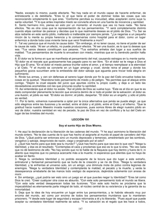 4

Nadie, excepto tú mismo, puede afectarte. 5No hay nada en el mundo capaz de hacerte enfermar, de
entristecerte o de debilitarte. 6Eres tú el que tiene el poder de dominar todas las cosas que ves
reconociendo simplemente lo que eres. 7Conforme percibas su inocuidad, ellas aceptarán como suya tu
santa voluntad. 8Y lo que antes inspiraba miedo se convierte ahora en una fuente de inocencia y santidad.
6. Santo hermano mío, piensa en esto por un momento: el mundo que ves no hace nada. 2No tiene
efectos. 3No es otra cosa que la representación de tus pensamientos. 4 Y será completamente distinto
cuando elijas cambiar de parecer y decidas que lo que realmente deseas es el júbilo de Dios. 5 Tu Ser se
alza radiante en este santo júbilo, inalterado e inalterable por siempre jamás. 6¿Le negarías a un pequeño
rincón de tu mente su propia herencia y lo conservarías como hospital para el dolor, como un lugar
enfermizo a donde toda cosa viviente tiene que venir finalmente a morir?
7. Tal vez parezca que el mundo te causa dolor. 2Sin embargo, al no tener causa, no tiene el poder de ser
la causa de nada. 3Al ser un efecto, no puede producir efectos. 4Al ser una ilusión, es lo que tú deseas que
sea. 5Tus vanos deseos constituyen sus pesares. 6Tus extraños anhelos dan lugar a sus sueños de
maldad. 7Tus pensamientos de muerte lo envuelven con miedo, mientras que en tu benévolo perdón halla
vida.
8. El dolor es la forma en que se manifiesta el pensamiento del mal, causando estragos en tu mente santa.
2
El dolor es el rescate que gustosamente has pagado para no ser libre. 3En el dolor se le niega a Dios el
Hijo que Él ama. 4En el dolor el miedo parece triunfar sobre el amor, y el tiempo reemplazar a la eternidad
y al Cielo. 5Y el mundo se convierte en un lugar amargo y cruel, donde reina el pesar y donde los
pequeños gozos sucumben ante la embestida del dolor salvaje que aguarda para trocar toda alegría en
sufrimiento.
9. Rinde tus armas, y ven sin defensas al sereno lugar donde por fin la paz del Cielo envuelve todas las
cosas en la quietud. 2Abandona todo pensamiento de miedo y de peligro. 3No permitas que el ataque entre
contigo. 4Depón la cruel espada del juicio que apuntas contra tu propio cuello, y deja a un lado las
devastadoras acometidas con las que procuras ocultar tu santidad.
10. Así entenderás que el dolor no existe. 2Así el júbilo de Dios se vuelve tuyo. 3Éste es el día en que te es
dado comprender plenamente la lección que encierra dentro de sí todo el poder de la salvación: el dolor es
una ilusión; el júbilo es real. 4El dolor es dormir; el júbilo, despertar. 5 El dolor es un engaño; y sólo el júbilo
es verdad.
11. Por lo tanto, volvemos nuevamente a optar por la única alternativa que jamás se puede elegir, ya que
sólo elegimos entre las ilusiones y la verdad, entre el dolor y el júbilo, entre el Cielo y el infierno. 2Que la
gratitud hacia nuestro Maestro invada nuestros corazones, pues somos libres de elegir nuestro júbilo en
vez de dolor, nuestra santidad en vez de pecado, la paz de Dios en vez de conflicto y la luz del Cielo en
lugar de las tinieblas del mundo.
LECCIÓN 191
Soy el santo Hijo de Dios Mismo.
1. He aquí la declaración de tu liberación de las cadenas del mundo. 2Y he aquí asimismo la liberación del
mundo entero. 3No te das cuenta de lo que has hecho al asignarle al mundo el papel de carcelero del Hijo
de Dios. 4¿Qué podría ser entonces sino un mundo depravado y temeroso, amedrentado por las sombras,
vengativo y salvaje, desprovisto de razón, ciego y enajenado por el odio?
2. ¿Qué has hecho para que éste sea tu mundo? 2¿Qué has hecho para que sea eso lo que ves? 3Niega tu
Identidad, y ése es el resultado. 4Contemplas el caos y proclamas que eso es lo que tú eres. 5No ves nada
que no dé testimonio de ello. 6No hay sonido que no te hable de la flaqueza que hay dentro y fuera de ti; ni
aliento que respires que no parezca acercarte más a la muerte; ni esperanza que alientes que no haya de
acabar en llanto.
3. Niega tu verdadera Identidad y no podrás escaparte de la locura que dio lugar a este extraño,
antinatural y fantasmal pensamiento que se burla de la creación y se ríe de Dios. 2Niega tu verdadera
Identidad, y te enfrentas al universo solo, sin un amigo: una diminuta mota de polvo contra legiones de
enemigos. 3Niega tu verdadera Identidad y contemplarás la maldad, el pecado y la muerte, y verás la
desesperanza arrebatarte de las manos todo vestigio de esperanza, dejándote solamente con ansias de
morir.
4. Sin embargo, ¿qué podría ser esto sino un juego en el que pue des negar tu Identidad? 2Eres tal como
Dios te creó. 3Creer cualquier otra cosa es absurdo. 4Con este solo pensamiento todo el mundo se libera.
5
Con esta sola verdad desaparecen todas las ilusiones. 6Con este solo hecho se proclama que la
impecabilidad es eternamente parte integral de todo, el núcleo central de su exis tencia y la garantía de su
inmortalidad.
5. Deja que la idea de hoy encuentre un lugar entre tus pensa mientos, y te habrás elevado muy por
encima del mundo, así como por encima de todos los pensamientos mundanos que lo mantienen
prisionero. 2Y desde este lugar de seguridad y escape retornarás a él y lo liberarás. 3Pues aquel que puede
aceptar su verdadera Identidad realmente se salva. 4Y su salvación es el regalo que les hace a todos,
147

 