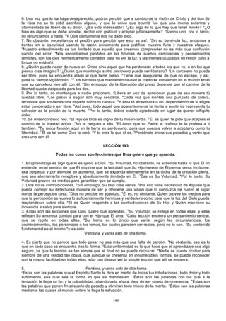 6. Una vez que la ira haya desaparecido, podrás percibir que a cambio de la visión de Cristo y del don de
la vista no se te pidió sacrificio alguno, y que lo único que ocurrió fue que una mente enferma y
atormentada se liberó de su dolor. 2¿Es esto indeseable? 3¿Es algo de lo que hay que tener miedo? 4¿O
bien es algo que se debe anhelar, recibir con gratitud y aceptar jubilosamente? 5Somos uno, por lo tanto,
no renunciamos a nada. 6Y Dios ciertamente nos ha dado todo.
7. No obstante, necesitamos el perdón para percibir que esto es así. 2Sin su benévola luz, andamos a
tientas en la oscuridad usando la razón únicamente para justificar nuestra furia y nues tros ataques.
3
Nuestro entendimiento es tan limitado que aquello que creemos comprender no es más que confusión
nacida del error. 4Nos encontramos perdidos en las brumas de sueños cambiantes y pensamientos
temibles, con los ojos herméticamente cerrados para no ver la luz, y las mentes ocupadas en rendir culto a
lo que no está ahí.
8. ¿Quién puede nacer de nuevo en Cristo sino aquel que ha perdonado a todos los que ve, o en los que
piensa o se imagina? 2¿Quién que mantenga a otro prisionero puede ser liberado? 3Un carcelero no puede
ser libre, pues se encuentra atado al que tiene preso. 4Tiene que asegurarse de que no escape, y así,
pasa su tiempo vigilándolo. 5Y los barrotes que mantienen cautivo al preso se convierten en el mundo en el
que su carcelero vive allí con él. 6Sin embargo, de la liberación del preso depende que el camino de la
libertad quede despejado para los dos.
9. Por lo tanto, no mantengas a nadie prisionero. 2Libera en vez de aprisionar, pues de esa manera tú
quedas libre. 3Los pasos a seguir son muy sencillos. 4Cada vez que sientas una punzada de cólera,
reconoce que sostienes una espada sobre tu cabeza. 5Y ésta te atravesará o no, dependiendo de si eliges
estar condenado o ser libre. 6Así pues, todo aquel que aparentemente te tienta a sentir ira representa tu
salvador de la prisión de la muerte. 7Por lo tanto, debes estarle agradecido en lugar de querer infligirle
dolor.
10. Sé misericordioso hoy. 2El Hijo de Dios es digno de tu misericordia. 3 Él es quien te pide que aceptes el
camino de la libertad ahora. 4No te niegues a ello. 5El Amor que su Padre le profesa te lo profesa a ti
también. 6Tu única función aquí en la tierra es perdonarlo, para que puedas volver a aceptarlo como tu
Identidad. 7 Él es tal como Dios lo creó. 8Y tú eres lo que él es. 9Perdónale ahora sus pecados y verás que
eres uno con él.
LECCIÓN 193
Todas las cosas son lecciones que Dios quiere que yo aprenda.
1. El aprendizaje es algo que le es ajeno a Dios. 2Su Voluntad, no obstante, se extiende hasta lo que Él no
entiende; en el sentido de que Él dispone que la felicidad que Su Hijo heredó de Él perma nezca incólume,
sea perpetua y por siempre en aumento, que se expanda eternamente en la dicha de la creación plena,
que sea eternamente receptiva y absolutamente ilimitada en Él. 3Ésa es Su Voluntad. 4Por lo tanto, Su
Voluntad provee los medios para garantizar que se cumpla.
2. Dios no ve contradicciones. 2Sin embargo, Su Hijo cree verlas. 3Por eso tiene necesidad de Alguien que
pueda corregir su defectuosa manera de ver y ofrecerle una visión que lo conduzca de nuevo al lugar
donde la percepción cesa. 4Dios no percibe en absoluto. 5Él es, no obstante, Quien provee los medios para
que la percepción se vuelva lo suficientemente hermosa y verdadera como para que la luz del Cielo pueda
resplandecer sobre ella. 6Él es Quien responde a las contradicciones de Su Hijo y Quien mantiene su
inocencia a salvo para siempre.
3. Éstas son las lecciones que Dios quiere que aprendas. 2Su Voluntad se refleja en todas ellas, y ellas
reflejan Su amorosa bondad para con el Hijo que Él ama. 3Cada lección encierra un pensamiento central,
que se repite en todas ellas. 4Su forma es lo único que varía, según las circunstancias, los
acontecimientos, los personajes o los temas, los cuales parecen ser reales, pero no lo son. 5Su contenido
fundamental es el mismo 6 y es éste:
7
Perdona, y verás esto de otra forma.
4. Es cierto que no parece que todo pesar no sea más que una falta de perdón. 2No obstante, eso es lo
que en cada caso se encuentra tras la forma. 3Esta uniformidad es lo que hace que el aprendizaje sea algo
seguro, ya que la lección es tan simple que al final no se puede rechazar. 4Nadie se puede ocultar para
siempre de una verdad tan obvia, que aunque se presenta en innumerables formas, se puede reconocer
con la misma facilidad en todas ellas, sólo con desear ver la simple lección que allí se encierra.
5.
Perdona, y verás esto de otra forma.
2
Éstas son las palabras que el Espíritu Santo te dice en medio de todas tus tribulaciones, todo dolor y todo
sufrimiento, sea cual sea la forma en que se manifiesten. 3Éstas son las palabras con las que a la
tentación le llega su fin, y la culpabilidad, abandonada ahora, deja de ser objeto de reverencia. 4Éstas son
las palabras que ponen fin al sueño de pecado y eliminan todo miedo de la mente. 5Éstas son las palabras
mediante las cuales al mundo entero le llega la salvación.
149

 