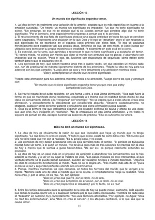 LECCIÓN 13
Un mundo sin significado engendra temor.
1. La idea de hoy es realmente una variación de la anterior, excepto que es más específica en cuanto a la
emoción suscitada. 2De hecho, un mundo sin significado es imposible. 3Lo que no tiene significado no
existe. 4Sin embargo, de eso no se deduce que tú no puedas pensar que percibes algo que no tiene
significado. 5Por el contrario, eres especialmente propenso a pensar que sí lo percibes.
2. El reconocimiento de esa falta de significado produce una aguda ansiedad en todos los que se perciben
como separados. 2Representa una situación en la que Dios y el ego se "desafían" entre sí con respecto a
qué significado ha de escribirse en el espacio vacío provisto por dicha falta. 3El ego se abalanza
frenéticamente para establecer allí sus propias ideas, temeroso de que, de otro modo, el vacío pueda ser
utilizado para demostrar su propia impotencia e irrealidad. 4Y solamente en esto está en lo cierto.
3. Es esencial, por lo tanto, que aprendas a reconocer lo que no tiene significado y a aceptarlo sin temor.
2
Si tienes miedo, no podrás por menos que dotar al mundo con atributos que no posee, y abarrotarlo con
imágenes que no existen. 3Para el ego, las ilusiones son dispositivos de seguridad, como deben serlo
también para ti que te equiparas con él.
4. Los ejercicios de hoy, que deben hacerse unas tres o cuatro veces, sin que excedan un minuto cada
vez, han de practicarse de manera ligeramente distinta de los anteriores. 2Repite la idea de hoy para tus
adentros con los ojos cerrados. 3Luego abre los ojos y mira lentamente a tu alrededor mientras dices:
4
Estoy contemplando un mundo que no tiene significado.
5

Repite esta afirmación para tus adentros mientras miras a tu alrededor. 6Luego cierra los ojos y concluye
con:
7
Un mundo que no tiene significado engendra temor porque creo que estoy
compitiendo con Dios.
5. Tal vez te resulte difícil evitar resistirte, en una forma u otra, a esta última afirmación. 2Sea cual fuere la
forma en que se manifieste dicha resistencia, recuérdate a ti mismo que en realidad tie nes miedo de esa
clase de pensamiento debido a la "venganza" del "enemigo”. 3No se espera que a estas alturas creas esta
afirmación, y probablemente la descartarás por considerarla absurda. 4Observa cuidadosamente, no
obstante, cualquier señal de temor patente o encubierto que dicha afirmación pueda suscitar.
6. Ésta es la primera vez que intentamos exponer una relación explícita de causa y efecto de una clase
que aún eres muy inexperto en reconocer. 2 No te enfrasques en esa última afirmación, y no trates ni
siquiera de pensar en ella, excepto durante las sesiones de práctica. 3Eso es suficiente por ahora.
LECCIÓN 14
Dios no creó un mundo sin significado.
1. La idea de hoy es obviamente la razón de que sea imposible que haya un mundo que no tenga
significado. 2Lo que Dios no creó no existe. 3Y todo lo que existe, existe tal como Él lo creó. 4El mundo que
ves no tiene nada que ver con la realidad. 5Es tu propia obra, y no existe.
2. Los ejercicios de hoy deben practicarse con los ojos cerrados todo el tiempo. 2El período de búsqueda
mental debe ser corto, a lo sumo un minuto. 3No lleves a cabo más de tres sesiones de práctica con la idea
de hoy a menos que te sientas a gusto hacién dolas. 4De ser así, es porque realmente entiendes su
propósito.
3. La idea de hoy es un paso más en el proceso de aprender a abandonar los pensamientos que le has
adscrito al mundo, y a ver en su lugar la Palabra de Dios. 2Los pasos iniciales de este intercambio, al que
verdaderamente se le puede llamar salvación, pueden ser bastante difíciles e incluso dolorosos. 3Algunos
de ellos te conducirán directamente al miedo. 4Mas no se te dejará ahí. 5Irás mucho más allá de él, 6pues
es hacia la paz y seguridad perfectas adonde nos encaminamos.
4. Piensa, mientras mantienes los ojos cerrados, en todos los horrores del mundo que te vengan a la
mente. 2Nombra cada uno de ellos a medida que se te ocurra, e inmediatamente niega su realidad. 3Dios
no lo creó, y, por lo tanto, no es real. 4Di, por ejemplo:
5
Dios no creó esa guerra, por lo tanto, no es real.
6
Dios no creó ese accidente de aviación, por lo tanto, no es real.
7
Dios no creó [especifica el desastre], por lo tanto, no es real.
5. Entre los temas adecuados para la aplicación de la idea de hoy se puede incluir, asimismo, todo aquello
que temas te pueda ocurrir a ti, o a cualquier persona por la que estés preocupado. 2Nombra en cada caso
el "desastre" en cuestión muy concretamente. 3No uses términos abstractos. 4Por ejemplo, no digas: "Dios
no creó las enfermedades”, sino "Dios no creó el cáncer'; o los ataques cardíacos, o lo que sea que te
cause temor.
15

 