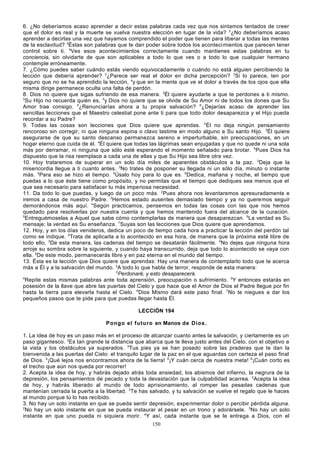 6. ¿No deberíamos acaso aprender a decir estas palabras cada vez que nos sintamos tentados de creer
que el dolor es real y la muerte se vuelva nuestra elección en lugar de la vida? 2¿No deberíamos acaso
aprender a decirlas una vez que hayamos comprendido el poder que tienen para liberar a todas las mentes
de la esclavitud? 3Éstas son palabras que te dan poder sobre todos los aconteci mientos que parecen tener
control sobre ti. 4Ves esos acontecimientos correctamente cuando mantienes estas palabras en tu
conciencia, sin olvidarte de que son aplicables a todo lo que ves o a todo lo que cualquier hermano
contemple erróneamente.
7. ¿Cómo puedes saber cuándo estás viendo equivocadamente o cuándo no está alguien percibiendo la
lección que debería aprender? 2¿Parece ser real el dolor en dicha percepción? 3Si lo parece, ten por
seguro que no se ha aprendido la lección, 4y que en la mente que ve el dolor a través de los ojos que ella
misma dirige permanece oculta una falta de perdón.
8. Dios no quiere que sigas sufriendo de esa manera. 2Él quiere ayudarte a que te perdones a ti mismo.
3
Su Hijo no recuerda quién es, 4y Dios no quiere que se olvide de Su Amor ni de todos los dones que Su
Amor trae consigo. 5¿Renunciarías ahora a tu propia salvación? 6¿Dejarías acaso de aprender las
sencillas lecciones que el Maestro celestial pone ante ti para que todo dolor desaparezca y el Hijo pueda
recordar a su Padre?
9. Todas las cosas son lecciones que Dios quiere que aprendas. 2Él no deja ningún pensamiento
rencoroso sin corregir, ni que ninguna espina o clavo lastime en modo alguno a Su santo Hijo. 3Él quiere
asegurarse de que su santo descanso permanezca sereno e imperturbable, sin preocupaciones, en un
hogar eterno que cuida de él. 4Él quiere que todas las lágrimas sean enjugadas y que no quede ni una sola
más por derramar, ni ninguna que sólo esté esperando el momento señalado para brotar. 5Pues Dios ha
dispuesto que la risa reemplace a cada una de ellas y que Su Hijo sea libre otra vez.
10. Hoy trataremos de superar en un solo día miles de aparentes obstáculos a la paz. 2Deja que la
misericordia llegue a ti cuanto antes. 3No trates de posponer su llegada ni un sólo día, minuto o instante
más. 4Para eso se hizo el tiempo. 5Úsalo hoy para lo que es. 6Dedica, mañana y noche, el tiempo que
puedas a lo que éste tiene como propósito, y no permitas que el tiempo que dediques sea menos que el
que sea necesario para satisfacer tu más imperiosa necesidad.
11. Da todo lo que puedas, y luego da un poco más. 2Pues ahora nos levantaremos apresuradamente e
iremos a casa de nuestro Padre. 3Hemos estado ausentes demasiado tiempo y ya no queremos seguir
demorándonos más aquí. 4Según practicamos, pensemos en todas las cosas con las que nos hemos
quedado para resolverlas por nuestra cuenta y que hemos mantenido fuera del alcance de la curación.
5
Entreguémoselas a Aquel que sabe cómo contemplarlas de manera que desaparezcan. 6La verdad es Su
mensaje; la verdad es Su enseñanza. 7Suyas son las lecciones que Dios quiere que aprendamos.
12. Hoy, y en los días venideros, dedica un poco de tiempo cada hora a practicar la lección del perdón tal
como se indique. 2Trata de aplicarla a lo acontecido en esa hora, de manera que la próxima esté libre de
todo ello. 3De esta manera, las cadenas del tiempo se desatarán fácilmente. 4No dejes que ninguna hora
arroje su sombra sobre la siguiente, y cuando haya transcurrido, deja que todo lo acontecido se vaya con
ella. 5De este modo, permanecerás libre y en paz eterna en el mundo del tiempo.
13. Ésta es la lección que Dios quiere que aprendas: Hay una manera de contemplarlo todo que te acerca
más a Él y a la salvación del mundo. 2A todo lo que habla de terror, responde de esta manera:
3
Perdonaré, y esto desaparecerá.
4
Repite estas mismas palabras ante toda aprensión, preocupación o sufrimiento. 5Y entonces estarás en
posesión de la llave que abre las puertas del Cielo y que hace que el Amor de Dios el Padre llegue por fin
hasta la tierra para elevarla hasta el Cielo. 6Dios Mismo dará este paso final. 7No te niegues a dar los
pequeños pasos que te pide para que puedas llegar hasta Él.
LECCIÓN 194
Pongo el futuro en Manos de Dios.
1. La idea de hoy es un paso más en el proceso de alcanzar cuanto antes la salvación, y ciertamente es un
paso gigantesco. 2Es tan grande la distancia que abarca que te lleva justo antes del Cielo, con el objetivo a
la vista y los obstáculos ya superados. 3Tus pies ya se han posado sobre las praderas que te dan la
bienvenida a las puertas del Cielo: el tranquilo lugar de la paz en el que aguardas con certeza el paso final
de Dios. 4¡Qué lejos nos encontramos ahora de la tierra! 5¡Y cuán cerca de nuestra meta! 6¡Cuán corto es
el trecho que aún nos queda por recorrer!
2. Acepta la idea de hoy, y habrás dejado atrás toda ansiedad, los abismos del infierno, la negrura de la
depresión, los pensamientos de pecado y toda la devastación que la culpabilidad acarrea. 2Acepta la idea
de hoy, y habrás liberado al mundo de todo aprisionamiento, al romper las pesadas cadenas que
mantenían cerrada la puerta a la libertad. 3Te has salvado, y tu salvación se vuelve el regalo que le haces
al mundo porque tú lo has recibido.
3. No hay un solo instante en que se pueda sentir depresión, experimentar dolor o percibir pérdida alguna.
2
No hay un solo instante en que se pueda instaurar el pesar en un trono y adorársele. 3No hay un solo
instante en que uno pueda ni siquiera morir. 4Y así, cada instante que se le entrega a Dios, con el
150

 