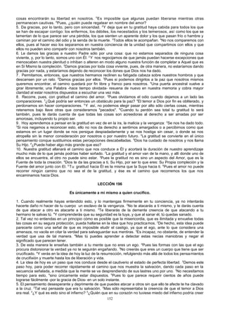 cosas encontrarán su libertad en nosotros. 5 Es imposible que algunas puedan liberarse mientras otras
permanecen cautivas. 6Pues, ¿quién puede regatear en nombre del amor?
5. Da gracias, por lo tanto, pero con sinceridad. 2 Y deja que en tu gratitud haya cabida para todos los que
se han de escapar contigo: los enfermos, los débiles, los necesitados y los temerosos, así como los que se
lamentan de lo que parece ser una pérdida, los que sienten un aparente dolor y los que pasan frío o hambre y
caminan por el camino del odio y la senda de la muerte. 3Todos ellos te acompañan. 4No nos comparemos con
ellos, pues al hacer eso los separamos en nuestra conciencia de la unidad que compartimos con ellos y que
ellos no pueden sino compartir con nosotros también.
6. Le damos las gracias a nuestro Padre sólo por una cosa: que no estamos separados de ninguna cosa
viviente, y, por lo tanto, somos uno con Él. 2 Y nos regocijamos de que jamás puedan hacerse excepciones que
menoscaben nuestra plenitud o inhiban o alteren en modo alguno nuestra función de completar a Aquel que es
en Sí Mismo la compleción. 3Damos gracias por toda cosa viviente, pues, de otra manera, no estaríamos dando
gracias por nada, y estaríamos dejando de reconocer los dones que Dios nos ha dado.
7. Permitamos, entonces, que nuestros hermanos reclinen su fatigada cabeza sobre nuestros hombros y que
descansen por un rato. 2Damos gracias por ellos. 3Pues si podemos dirigirlos a la paz que nosotros mismos
queremos encontrar, el camino quedará por fin libre y franco para nosotros. 4Una puerta ancestral vuelve a
girar libremente; una Palabra -hace tiempo olvidada- resuena de nuevo en nuestra memoria y cobra mayor
claridad al estar nosotros dispuestos a escuchar una vez más.
8. Recorre, pues, con gratitud el camino del amor. 2Pues olvidamos el odio cuando dejamos a un lado las
comparaciones. 3¿Qué podría ser entonces un obstáculo para la paz? 4El temor a Dios por fin es obliterado, y
perdonamos sin hacer comparaciones. 5 Y así, no podemos elegir pasar por alto sólo ciertas cosas, mientras
retenemos bajo llave otras que consideramos "pecados". 6Cuando tu perdón sea total tu gratitud lo será
también, pues te darás cuenta de que todas las cosas son acreedoras al derecho a ser amadas por ser
amorosas, incluyendo tu propio ser.
9. Hoy aprendemos a pensar en la gratitud en vez de en la ira, la malicia y la venganza: 2Se nos ha dado todo.
3
Si nos negamos a reconocer esto, ello no nos da derecho a sentirnos amargados o a percibirnos como que
estamos en un lugar donde se nos persigue despiadadamente y se nos hostiga sin cesar, o donde se nos
atropella sin la menor consideración por nosotros o por nuestro futuro. 4La gratitud se convierte en el único
pensamiento conque sustituimos estas percepciones descabelladas. 5Dios ha cuidado de nosotros y nos llama
Su Hijo. 6¿Puede haber algo más grande que eso?
10. Nuestra gratitud allanará el camino que nos conduce a Él y acortará la duración de nuestro aprendizaje
mucho más de lo que jamás podrías haber soñado. 2La gratitud y el amor van de la mano, y allí donde uno de
ellos se encuentra, el otro no puede sino estar. 3Pues la gratitud no es sino un aspecto del Amor, que es la
Fuente de toda la creación. 4Dios te da las gracias a ti, Su Hijo, por ser lo que eres: Su Propia compleción y la
Fuente del amor junto con El. 5 Tu gratitud hacia Él es la misma que la Suya hacia ti. 6Pues el amor no puede
recorrer ningún camino que no sea el de la gratitud, y ése es el camino que recorremos los que nos
encaminamos hacia Dios.
LECCIÓN 196
Es únicamente a mí mismo a quien crucifico.
1. Cuando realmente hayas entendido esto, y lo mantengas firmemente en tu conciencia, ya no intentarás
hacerte daño ni hacer de tu cuerpo un esclavo de la venganza. 2No te atacarás a ti mismo, y te darás cuenta
de que atacar a otro es atacarte a ti mismo. 3Te liberarás de la demente creencia de que atacando a tu
hermano te salvas tú. 4Y comprenderás que su seguridad es la tuya, y que al sanar él, tú quedas sanado.
2. Tal vez no entiendas en un principio cómo es posible que la misericordia, que es ilimitada y envuelve todas
las cosas en su segura protección, pueda hallarse en la idea que hoy practica mos. 2De hecho, esta idea puede
parecerte como una señal de que es imposible eludir el castigo, ya que el ego, ante lo que considera una
amenaza, no vacila en citar la verdad para salvaguardar sus mentiras. 3Es incapaz, no obstante, de entender la
verdad que usa de tal manera. 4Mas tú puedes aprender a detectar estas necias maniobras y negar el
significado que parecen tener.
3. De esta manera le enseñas también a tu mente que no eres un ego. 2Pues las formas con las que el ego
procura distorsionar la verdad ya no te seguirán engañando. 3No creerás que eres un cuerpo que tiene que ser
crucificado. 4Y verás en la idea de hoy la luz de la resurrección, refulgiendo más allá de todos los pensa mientos
de crucifixión y muerte hasta los de liberación y vida.
4. La idea de hoy es un paso que nos conduce desde el cautiverio al estado de perfecta libertad. 2Demos este
paso hoy, para poder recorrer rápidamente el camino que nos muestra la salvación, dando cada paso en la
secuencia señalada, a medida que la mente se va desprendiendo de sus lastres uno por uno. 3No necesitamos
tiempo para esto, 4sino únicamente estar dispuestos. 5Pues lo que parece requerir cientos de años puede
lograrse fácilmente -por la gracia de Dios- en un solo instante.
5. El pensamiento desesperante y deprimente de que puedes atacar a otros sin que ello te afecte te ha clavado
a la cruz. 2Tal vez pensaste que era tu salvación. 3Mas sólo representaba la creencia de que el temor a Dios
era real. 4¿Y qué es esto sino el infierno? 5¿Quién que en su corazón no tuviese miedo del infierno podría creer
152

 