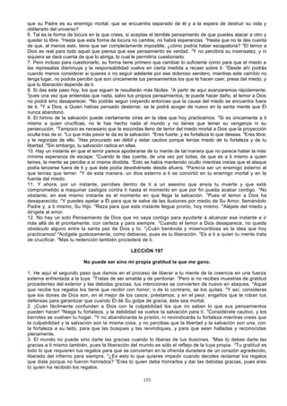 que su Padre es su enemigo mortal, que se encuentra separado de él y a la espera de destruir su vida y
obliterarlo del universo?
6. Tal es la forma de locura en la que crees, si aceptas el temible pensamiento de que puedes atacar a otro y
quedar tú libre. 2Hasta que esta forma de locura no cambie, no habrá esperanzas. 3Hasta que no te des cuenta
de que, al menos esto, tiene que ser completamente imposible, ¿cómo podría haber escapatoria? 4El temor a
Dios es real para todo aquel que piensa que ese pensamiento es verdad. 5Y no percibirá su insensatez, y ni
siquiera se dará cuenta de que lo abriga, lo cual le permitiría cuestionarlo.
7. Pero incluso para cuestionarlo, su forma tiene primero que cambiar lo suficiente como para que el miedo a
las represalias disminuya y la responsabilidad vuelva en cierta medida a recaer sobre ti. 2Desde ahí podrás
cuando menos considerar si quieres o no seguir adelante por ese doloroso sendero, mientras este cambio no
tenga lugar, no podrás percibir que son únicamente tus pensamientos los que te hacen caer, presa del miedo, y
que tu liberación depende de ti.
8. Si das este paso hoy, los que siguen te resultarán más fáciles. 2A partir de aquí avanzaremos rápidamente,
3
pues una vez que entiendas que nada, salvo tus propios pensamientos, te puede hacer daño, el temor a Dios
no podrá sino desaparecer. 4No podrás seguir creyendo entonces que la causa del miedo se encuentra fuera
de ti. 5Y a Dios, a Quien habías pensado desterrar, se le podrá acoger de nuevo en la santa mente que Él
nunca abandonó.
9. El himno de la salvación puede ciertamente oírse en la idea que hoy practicamos. 2Si es únicamente a ti
mismo a quien crucificas, no le has hecho nada al mundo y no tienes que temer su venganza ni su
persecución. 3Tampoco es necesario que te escondas lleno de terror del miedo mortal a Dios que la proyección
oculta tras de sí. 4Lo que más pavor te da es la salvación. 5Eres fuerte, y es fortaleza lo que deseas. 6Eres libre,
y te regocijas de ello. 7Has procurado ser débil y estar cautivo porque tenías miedo de tu fortaleza y de tu
libertad. 8Sin embargo, tu salvación radica en ellas.
10. Hay un instante en que el terror parece apoderarse de tu mente de tal manera que no parece haber la más
mínima esperanza de escape. 2Cuando te das cuenta, de una vez por todas, de que es a ti mismo a quien
temes, la mente se percibe a sí misma dividida. 3Esto se había mantenido oculto mientras creías que el ataque
podía lanzarse fuera de ti y que éste podía devolvérsete desde afuera. 4Parecía ser un enemigo externo al
que tenías que temer. 5 Y de esta manera, un dios externo a ti se convirtió en tu enemigo mortal y en la
fuente del miedo.
11. Y ahora, por un instante, percibes dentro de ti a un asesino que ansía tu muerte y que está
comprometido a maquinar castigos contra ti hasta el momento en que por fin pueda acabar contigo. 2No
obstante, en ese mismo instante es el momento en que llega la salvación. 3Pues el temor a Dios ha
desaparecido. 4Y puedes apelar a Él para que te salve de las ilusiones por medio de Su Amor, llamándolo
Padre y, a ti mismo, Su Hijo. 5Reza para que este instante llegue pronto, hoy mismo. 6Aléjate del miedo y
dirígete al amor.
12. No hay un solo Pensamiento de Dios que no vaya contigo para ayudarte a alcanzar ese instante e ir
más allá de él prontamente, con certeza y para siempre. 2Cuando el temor a Dios desaparece, no queda
obstáculo alguno entre la santa paz de Dios y tú. 3¡Cuán benévola y misericordiosa es la idea que hoy
practicamos! 4Acógela gustosamente, como debieras, pues es tu liberación. 5Es a ti a quien tu mente trata
de crucificar. 6Mas tu redención también procederá de ti.
LECCIÓN 197
No puede ser sino mi propia gratitud la que me gano.
1. He aquí el segundo paso que damos en el proceso de liberar a tu mente de la creencia en una fuerza
externa enfrentada a la tuya. 2Tratas de ser amable y de perdonar. 3Pero si no recibes muestras de gratitud
procedentes del exterior y las debidas gracias, tus intenciones se convierten de nuevo en ataques. 4Aquel
que recibe tus regalos los tiene que recibir con honor; o de lo contrario, se los quitas. 5Y así, consideras
que los dones de Dios son, en el mejor de los casos, préstamos; y en el peor, engaños que te roban tus
defensas para garantizar que cuando Él dé Su golpe de gracia, éste sea mortal.
2. ¡Cuán fácilmente confunden a Dios con la culpabilidad los que no saben lo que sus pensamientos
pueden hacer! 2Niega tu fortaleza, y la debilidad se vuelve la salvación para ti. 3Considérate cautivo, y los
barrotes se vuelven tu hogar. 4 Y no abandonarás la prisión, ni reivindicarás tu fortaleza mientras creas que
la culpabilidad y la salvación son la misma cosa, y no percibas que la libertad y la salvación son una, con
la fortaleza a su lado, para que las busques y las reivindiques, y para que sean halladas y reconocidas
plenamente.
3. El mundo no puede sino darte las gracias cuando lo liberas de tus ilusiones. 2Mas tú debes darte las
gracias a ti mismo también, pues la liberación del mundo es sólo el reflejo de la tuya propia. 3Tu gratitud es
todo lo que requieren tus regalos para que se conviertan en la ofrenda duradera de un corazón agradecido,
liberado del infierno para siempre. 4¿Es esto lo que quieres impedir cuando decides reclamar los regalos
que diste porque no fueron honrados? 5Eres tú quien debe honrarlos y dar las debidas gracias, pues eres
tú quien ha recibido los regalos.
153

 