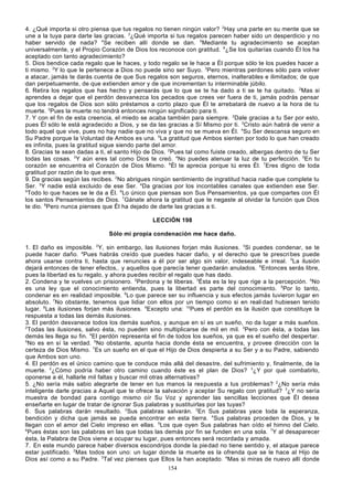 4. ¿Qué importa si otro piensa que tus regalos no tienen ningún valor? 2Hay una parte en su mente que se
une a la tuya para darte las gracias. 3¿Qué importa si tus regalos parecen haber sido un desperdicio y no
haber servido de nada? 4Se reciben allí donde se dan. 5Mediante tu agradecimiento se aceptan
universalmente, y el Propio Corazón de Dios los reconoce con gratitud. 6¿Se los quitarías cuando Él los ha
aceptado con tanto agradecimiento?
5. Dios bendice cada regalo que le haces, y todo regalo se le hace a Él porque sólo te los puedes hacer a
ti mismo. 2Y lo que le pertenece a Dios no puede sino ser Suyo. 3Pero mientras perdones sólo para volver
a atacar, jamás te darás cuenta de que Sus regalos son seguros, eternos, inalterables e ilimitados; de que
dan perpetuamente, de que extienden amor y de que incrementan tu interminable júbilo.
6. Retira los regalos que has hecho y pensarás que lo que se te ha dado a ti se te ha quitado. 2Mas si
aprendes a dejar que el perdón desvanezca los pecados que crees ver fuera de ti, jamás podrás pensar
que los regalos de Dios son sólo préstamos a corto plazo que Él te arrebatará de nuevo a la hora de tu
muerte. 3Pues la muerte no tendrá entonces ningún significado para ti.
7. Y con el fin de esta creencia, el miedo se acaba también para siempre. 2Dale gracias a tu Ser por esto,
pues Él sólo le está agradecido a Dios, y se da las gracias a Sí Mismo por ti. 3Cristo aún habrá de venir a
todo aquel que vive, pues no hay nadie que no viva y que no se mueva en Él. 4Su Ser descansa seguro en
Su Padre porque la Voluntad de Ambos es una. 5La gratitud que Ambos sienten por todo lo que han creado
es infinita, pues la gratitud sigue siendo parte del amor.
8. Gracias te sean dadas a ti, el santo Hijo de Dios. 2Pues tal como fuiste creado, albergas dentro de tu Ser
todas las cosas. 3Y aún eres tal como Dios te creó. 4No puedes atenuar la luz de tu perfección. 5En tu
corazón se encuentra el Corazón de Dios Mismo. 6Él te aprecia porque tú eres Él. 7Eres digno de toda
gratitud por razón de lo que eres.
9. Da gracias según las recibes. 2No abrigues ningún sentimiento de ingratitud hacia nadie que complete tu
Ser. 3Y nadie está excluido de ese Ser. 4Da gracias por los incontables canales que extienden ese Ser.
5
Todo lo que haces se le da a Él. 6Lo único que piensas son Sus Pensamientos, ya que compartes con Él
los santos Pensamientos de Dios. 7Gánate ahora la gratitud que te negaste al olvidar la función que Dios
te dio. 8Pero nunca pienses que Él ha dejado de darte las gracias a ti.
LECCIÓN 198
Sólo mi propia condenación me hace daño.
1. El daño es imposible. 2Y, sin embargo, las ilusiones forjan más ilusiones. 3Si puedes condenar, se te
puede hacer daño. 4Pues habrás creído que puedes hacer daño, y el derecho que te prescri bes puede
ahora usarse contra ti, hasta que renuncies a él por ser algo sin valor, indeseable e irreal. 5La ilusión
dejará entonces de tener efectos,. y aquellos que parecía tener quedarán anulados. 6Entonces serás libre,
pues la libertad es tu regalo, y ahora puedes recibir el regalo que has dado.
2. Condena y te vuelves un prisionero. 2Perdona y te liberas. 3Ésta es la ley que rige a la percepción. 4No
es una ley que el conocimiento entienda, pues la libertad es parte del conocimiento. 5Por lo tanto,
condenar es en realidad imposible. 6Lo que parece ser su influencia y sus efectos jamás tuvieron lugar en
absoluto. 7No obstante, tenemos que lidiar con ellos por un tiempo como si en reali dad hubiesen tenido
lugar. 8Las ilusiones forjan más ilusiones. 9Excepto una: 10Pues el perdón es la ilusión que constituye la
respuesta a todas las demás ilusiones.
3. El perdón desvanece todos los demás sueños, y aunque en sí es un sueño, no da lugar a más sueños.
2
Todas las ilusiones, salvo ésta, no pueden sino multiplicarse de mil en mil. 3Pero con ésta, a todas las
demás les llega su fin. 4El perdón representa el fin de todos los sueños, ya que es el sueño del despertar.
5
No es en sí la verdad. 6No obstante, apunta hacia donde ésta se encuentra, y provee dirección con la
certeza de Dios Mismo. 7Es un sueño en el que el Hijo de Dios despierta a su Ser y a su Padre, sabiendo
que Ambos son uno.
4. El perdón es el único camino que te conduce más allá del desastre, del sufrimiento y, finalmente, de la
muerte. 2¿Cómo podría haber otro camino cuando éste es el plan de Dios? 3¿Y por qué combatirlo,
oponerse a él, hallarle mil faltas y buscar mil otras alternativas?
5. ¿No sería más sabio alegrarte de tener en tus manos la respuesta a tus problemas? 2¿No sería más
inteligente darle gracias a Aquel que te ofrece la salvación y aceptar Su regalo con gratitud? 3¿Y no sería
muestra de bondad para contigo mismo oír Su Voz y aprender las sencillas lecciones que Él desea
enseñarte en lugar de tratar de ignorar Sus palabras y sustituirlas por las tuyas?
6. Sus palabras darán resultado. 2Sus palabras salvarán. 3En Sus palabras yace toda la esperanza,
bendición y dicha que jamás se pueda encontrar en esta tierra. 4Sus palabras proceden de Dios, y te
llegan con el amor del Cielo impreso en ellas. 5Los que oyen Sus palabras han oído el himno del Cielo.
6
Pues éstas son las palabras en las que todas las demás por fin se funden en una sola. 7Y al desaparecer
ésta, la Palabra de Dios viene a ocupar su lugar, pues entonces será recordada y amada.
7. En este mundo parece haber diversos escondrijos donde la pie dad no tiene sentido y, el ataque parece
estar justificado. 2Mas todos son uno: un lugar donde la muerte es la ofrenda que se le hace al Hijo de
Dios así como a su Padre. 3Tal vez pienses que Ellos la han aceptado. 4Mas si miras de nuevo allí donde
154

 