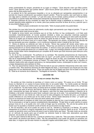 antes contemplaste Su sangre, percibirás en su lugar un milagro. 5¡Qué absurdo creer que Ellos podían
morir! 6¡Qué absurdo creer que podías atacar! 7¡Qué locura pensar que podías ser condenado y que el
santo Hijo de Dios podía morir!
8. La quietud de tu Ser permanece impasible y no se ve afectada por semejantes pensamientos ni se
percata de ninguna condenación que pudiera requerir perdón. 2Pues los sueños, sea cual fuere su clase,
son algo ajeno y extraño a la verdad. 3¿Y qué otra cosa, sino la verdad, podría contener un Pensamiento
que edifica un puente hasta ella misma para transportar las ilusiones al otro lado?
9. Nuestras prácticas de hoy consisten en dejar que la libertad venga a establecer su morada en ti. 2La
verdad deposita estas palabras en tu mente, para que puedas encontrar la llave de la luz y permitir que a
la oscuridad le llegue su fin:
3
Sólo mi propia condenación me hace daño. 4Sólo mi propio perdón me puede liberar.
5

No olvides hoy que toda forma de sufrimiento oculta algún pen samiento que niega el perdón. 6Y que el
perdón puede sanar toda forma de dolor.
10. Acepta la única ilusión que proclama que en el Hijo de Dios no hay condenación, y el Cielo será
recordado instantáneamente, el mundo quedará olvidado y todas sus absurdas creencias queda rán
olvidadas junto con él, conforme la faz de Cristo aparezca por fin sin velo alguno en este sueño de perdón.
2
Éste es el regalo que el Espíritu Santo te ofrece de parte de Dios tu Padre. 3Deja que el día de hoy sea
celebrado tanto en la tierra como en tu santo hogar. 4Sé benévolo con ambos, al perdonar las ofensas de
las que pensaste que eran culpables, y ve tu inocencia irradiando sobre ti desde la faz de Cristo.
11. Ahora el silencio se extiende por todo el mundo. 2Ahora hay quietud allí donde antes había una
frenética avalancha de pensamientos sin sentido. 3Ahora hay una serena luz sobre la faz de la tierra, que
reposa tranquila en un dormir desprovisto de sueños. 4Y ahora lo único que queda en ella es la Palabra de
Dios. 5Sólo eso puede percibirse por un instante más. 6Luego, los símbolos pasarán al olvido, y todo lo que
jamás creíste haber hecho desaparecerá por completo de la mente que Dios reconoce para siem pre como
Su único Hijo.
12. En él no hay condenación. 2Es perfecto en su santidad. 3No necesita pensamientos de misericordia.
4
¿Qué regalos se le pueden hacer cuando todo es suyo? 5¿A quién podría ocurrírsele ofrecer perdón al
Hijo de la Impecabilidad Misma, tan semejante a Aquel de Quien es Hijo, que contemplar al Hijo significa
dejar de percibir y únicamente conocer al Padre? 6En esta visión del Hijo, tan fugaz que ni siquiera un
instante media entre este singular panorama y la intemporalidad misma, contemplas la visión de ti mismo,
y luego desapareces para siempre en Dios.
13. Hoy nos aproximamos todavía más al final de todo lo que aún pretende interponerse entre esta visión
y nuestra vista. 2Nos sentimos dichosos de haber llegado tan lejos, y reconocemos que Aquel que nos trajo
hasta aquí no nos abandonará ahora. 3Pues nos quiere dar hoy el regalo que Dios nos ha dado a través de
Él. 4Éste es el momento de tu liberación. 5Ha llegado el momento. 6Ha llegado hoy.
LECCIÓN 199
No soy un cuerpo. Soy libre.
1. No podrás ser libre mientras te percibas a ti mismo como un cuerpo. 2El cuerpo es un límite. 3El que
busca su libertad en un cuerpo la busca donde ésta no se puede hallar. 4La mente puede ser liberada
cuando deja de verse a sí misma como que está den tro de un cuerpo, firmemente atada a él y amparada
por su presencia. 5Si esto fuese cierto, la mente sería en verdad vulnerable.
2. La mente que está al servicio del Espíritu Santo es ilimitada para siempre y desde cualquier punto de
vista, transciende las leyes del tiempo y del espacio; está libre de ideas preconcebidas y dispone de la
fortaleza y del poder necesarios para hacer cualquier cosa que se le pida. 2Los pensamientos de ataque
no pueden entrar en una mente así, toda vez que ha sido entregada a la Fuente del amor, y el miedo no
puede infiltrarse en una mente que se ha unido al amor. 3Dicha mente descansa en Dios. 4¿Y quién que
viva en la Inocencia sin hacer otra cosa que amar podría tener miedo?
3. Es esencial para tu progreso en este curso que aceptes la idea de hoy y que la tengas en gran estima.
2
No te preocupes si al ego le parece completamente descabellada. 3El ego tiene en gran estima al cuerpo
porque mora en él, y no puede sino vivir unido al hogar que ha construido. 4Es una de las partes de la
ilusión que ha ayudado a mantener oculto el hecho de que él mismo es algo ilusorio.
4. Ahí se esconde y ahí se le puede ver como lo que es. 2Declara tu inocencia y te liberas. 3El cuerpo
desaparece al no tener tú ninguna necesidad de él, excepto la que el Espíritu Santo ve en él. 4A tal fin, el
cuerpo se percibirá como una forma útil para lo que la mente tiene que hacer. 5De este modo se convierte
en un vehículo de ayuda para que el perdón se extienda hasta la meta todo abarcadora que debe
alcanzar, de acuerdo con el plan de Dios.
5. Ten en gran estima la idea de hoy, y ponla en práctica hoy y cada día. 2Haz que pase a formar parte de
cada sesión de práctica que lleves a cabo. 3No hay pensamiento cuyo poder de ayudar no aumente con
esta idea, ni ninguno que de esta manera no adquiera regalos adicionales para ti. 4Con esta idea hacemos
155

 