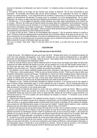resonar la llamada a la liberación por todo el mundo. 5¿Y estarías acaso tú excluido de los regalos que
haces?
6. El Espíritu Santo es el hogar de las mentes que buscan la liber tad. 2En Él han encontrado lo que
buscaban. 3El propósito del cuerpo deja de ser ahora ambiguo. 4Y su capacidad de servir un objetivo
indiviso se vuelve perfecta. 5Y en respuesta libre de conflicto e inequívoca a la mente que sólo tiene como
objetivo el pensamiento de libertad, el cuerpo sirve su propósito y lo sirve perfectamente. 6Al no poder
esclavizar, se vuelve un digno servidor de la libertad que la mente que mora en el Espíritu Santo persigue.
7. Sé libre hoy. 2Y da el regalo de libertad a todos aquellos que creen estar esclavizados en el interior de
un cuerpo. 3Sé libre, de modo que el Espíritu Santo se pueda valer de tu liberación de la esclavitud y poner
en libertad a los muchos que se perciben a sí mismos encadenados, indefensos y atemorizados. 4Permite
que el amor reemplace sus miedos a través de ti. 5Acepta la salvación ahora, y entrégale tu mente a Aquel
que te exhorta a que le hagas este regalo. 6Pues Él quiere darte perfecta libertad, perfecta dicha, así como
una esperanza que alcanza su plena realización en Dios.
8. Tú eres el Hijo de Dios. 2Vives en la inmortalidad para siempre. 3¿No te gustaría retornar tu mente a
esto? 4Practica entonces debidamente el pensamiento que el Espíritu Santo te da para el día de hoy. 5En
él tus hermanos y tú os alzáis liberados; el mundo es bendecido junto contigo; el Hijo de Dios no volverá a
llorar y el Cielo te da las gracias por el aumento de gozo que tu práctica le proporciona incluso a él. 6Dios
Mismo extiende Su amor y felicidad cada vez que dices:
7
No soy un cuerpo. 8Soy libre. 9Oigo la Voz que Dios me ha dado, y es sólo esa Voz la que mi mente
obedece.
LECCIÓN 200
No hay más paz que la paz de Dios.
1. Deja de buscar. 2No hallarás otra paz que la paz de Dios. 3Acepta este hecho y te evitarás la agonía de
sufrir aún más amargos desengaños, o de verte invadido por una sombría desesperación y una gélida
sensación de desesperanza y de duda. 4Deja de buscar. 5No puedes hallar otra cosa que la paz de Dios, a
no ser que lo que busques sea infelicidad y dolor.
2. Este es el punto final al que en última instancia todo el mundo tiene que llegar para dejar de lado toda
esperanza de hallar felicidad allí donde no la hay; de ser salvado por lo que tan sólo puede causar dolor; y
de hacer paz del caos, dicha del dolor y Cielo del infierno. 2No sigas tratando de ganar por medio de la
pérdida ni de morir para vivir. 3Pues no estarás sino pidiendo la derrota.
3. No obstante, con la misma facilidad puedes pedir amor, felici dad y vida eterna en una paz que no tiene
fin. 2Pide esto, y sólo puedes ganar. 3Pedir lo que ya tienes te lleva al éxito. 4Pedir que lo que es falso sea
verdadero sólo puede conducir al fracaso. 5Perdónate a ti mismo tus vanas imaginaciones y deja de buscar
lo que no puedes encontrar. 6Pues, ¿qué podría ser más absurdo que buscar el infierno una y otra vez
cuando no tienes más que abrir los ojos y mirar para darte cuenta de que el Cielo se encuentra ante ti,
allende el umbral de una puerta que se abre fácilmente para darte la bienvenida?
4. Regresa a casa. 2Jamás encontraste felicidad en lugares extraños, ni en formas que te son ajenas y
que no tienen ningún significado para ti, si bien trataste de que lo tuvieran. 3No te corresponde estar en
este mundo. 4Aquí eres un extraño. 5Pero te es dado encontrar los medios a través de los cuales el mundo
deja de parecer una prisión o una cárcel para nadie.
5. Se te concede la libertad allí donde no veías más que cadenas y puertas de hierro. 2Mas si quieres
hallar escapatoria tienes que cambiar de parecer con respecto al propósito del mundo. 3Permanecerás
encadenado hasta que veas el mundo como un lugar ben dito, liberes de tus errores a cada hermano y lo
honres tal como es. 4Tú no lo creaste, así como tampoco te creaste a ti mismo. 5 Y al liberar a uno, el otro
es aceptado tal como es.
6. ¿Qué función tiene el perdón? 2En realidad no tiene ninguna, ni hace nada, 3pues es desconocido en el
Cielo. 4Es sólo en el infierno donde se le necesita y donde tiene una formidable función que desempeñar.
5
¿No es acaso un propósito loable ayudar al bienamado Hijo de Dios a escapar de los sueños de maldad,
que aunque son sólo fabricaciones suyas, él cree que son reales? 6¿Quién podría aspirar a más, mientras
parezca que hay que elegir entre el éxito y el fracaso, entre el amor y el miedo?
7. No hay más paz que la paz de Dios porque Él sólo tiene un Hijo, que no puede construir un mundo en
oposición a la Voluntad de su Padre o a la suya propia, la cual es la misma que la de Él. 2¿Qué podría
esperar encontrar en semejante mundo? 3Este no puede ser real, ya que nunca fue creado. 4¿Es acaso ahí
adonde iría en busca de paz? 5¿O bien tiene que darse cuenta de que tal como él ve el mundo, éste sólo
puede engañar? 6Puede aprender, no obstante, a verlo de otra manera y encontrar la paz de Dios.
8. La paz es el puente que todos habrán de cruzar para dejar atrás este mundo. 2Pero se empieza a tener
paz en él cuando se le percibe de otra manera, y esta nueva percepción nos conduce hasta las puertas del
Cielo y lo que yace tras ellas. 3La paz es la respuesta a las metas conflictivas, a las jornadas insensatas, a
las búsquedas vanas y frenéticas y a los empeños sin sentido. 4Ahora el camino es fácil, y nos conduce
por una ligera pendiente hasta el puente donde la libertad yace dentro de la paz de Dios.
156

 