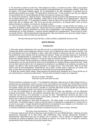 9 . No volvamos a perder el rumbo hoy. 2Nos dirigimos al Cielo, y el camino es recto. 3Sólo si procuramos
desviarnos podemos retrasarnos y perder el tiempo innecesariamente por escabrosas veredas. 4Sólo Dios
es seguro, y Él guiará nuestros pasos. 5Él no abandonará a Su Hijo necesitado, ni permitirá que se
extravíe para siempre de su hogar. 6El Padre llama; el Hijo le oirá. 7Y eso es todo lo que hay con respecto
a lo que parece ser un mundo separado de Dios, en el que los cuerpos son reales.
10. Ahora reina el silencio. 2Deja de buscar. 3Has llegado a donde el camino está alfombrado con las hojas
de los falsos deseos que antes anhelabas, caídas ahora de los árboles de la desesperanza. 4Ahora se
encuentran bajo tus pies. 5Y tú levantas la mirada y miras al Cielo con los ojos del cuerpo, que ahora te
sirven sólo por un instante más. 6Por fin la paz ha sido reconocida, y tú puedes sentir como su tierno
abrazo envuelve tu corazón y tu mente con consuelo y amor.
1 1. Hoy no buscamos ídolos. 2La paz no se puede encontrar en ellos. 3La paz de Dios es nuestra, y no
habremos de aceptar o querer nada más. 4¡Que la paz sea con nosotros hoy! 5Pues hemos encontrado una
manera sencilla y grata de abandonar el mundo de la ambigüedad; y de reemplazar nuestros objetivos
cambiantes por un solo propósito, y nuestros sueños solitarios por compañe rismo. 6Pues la paz es unión,
si procede de Dios. 7Hemos abandonado toda búsqueda. 8Nos encontramos muy cerca de nuestro hogar, y
nos acercamos aún más a él cada vez que decimos:
9

No hay más paz que la paz de Dios, y estoy contento y agradecido de que así sea.
SEXTO REPASO
Introducción

1. Para este repaso utilizaremos sólo una idea por día y la practi caremos tan a menudo cómo podamos.
2
Además del tiempo que le dediques mañana y noche, que no debería ser menos de quince minutos, y de
los recordatorios que han de llevarse a cabo, cada hora durante el transcurso del día, usa la idea tan
frecuentemente como puedas entre las sesiones de práctica. 3Cada una de estas ideas por sí sola podría
salvarte si verdaderamente la aprendieses. 4Cada una de ellas sería suficiente para liberaros a ti y al
mundo de cualquier clase de cautiverio, e invitar de nuevo el recuerdo de Dios.
2. Con esto en mente, demos comienzo a nuestras prácticas, en las que repasaremos detenidamente los
pensamientos con los que el Espíritu Santo nos ha bendecido en nuestras últimas veinte leccio nes. 2Cada
uno de ellos encierra dentro de sí el programa de estudios en su totalidad si se entiende, se practica, se
acepta y se aplica a todo cuanto parece acontecer a lo largo del día. 3Uno solo basta. 4Mas no se debe
excluir nada de ese pensamiento. 5Necesitamos, por lo tanto, usarlos todos y dejar que se vuelvan uno
solo, ya que cada uno de ellos contribuye a la suma total de lo que queremos aprender.
3. Al igual que nuestro último repaso, estas sesiones de práctica giran alrededor de un tema central con el
que comenzamos y concluimos cada lección. 2El tema para el presente repaso es el siguiente:
..
3
5

No soy un cuerpo. 4Soy libre.
Pues aún soy tal como Dios me creó.

6

El día comienza y concluye con esto. 7Y lo repetiremos asimismo cada vez que el reloj marque la hora, o
siempre que nos acordemos, entre una hora y otra, que tenemos una función que trans ciende el mundo
que vemos. 8Aparte de esto y de la repetición del pensamiento que nos corresponda practicar cada día, no
se requiere ningún otro tipo de ejercicio, excepto un profundo aban dono de todo aquello que abarrota la
mente y la hace sorda a la razón, a la cordura y a la simple verdad.
4. Lo que nos proponemos en este repaso es ir más allá de todas las palabras y de las diferentes
maneras de practicar. 2 Pues lo que estamos intentando esta vez es ir más de prisa por una senda más
corta que nos conduce a la serenidad y a la paz de Dios. 3Sencillamente cerramos los ojos y nos
olvidamos de todo lo que jamás habíamos creído saber y entender. 4Pues así es como nos liberamos de
todo lo que ni sabíamos ni pudimos entender.
5. Hay una sola excepción a esta falta de estructura. 2No dejes pasar un solo pensamiento trivial sin
confrontarlo. 3 Si adviertes alguno, niega su dominio sobre ti y apresúrate a asegurarle a tu mente que no
es eso lo que quiere. 4Luego descarta tranquilamente el pensamiento que negaste y de inmediato y sin
titubear sustitúyelo por la idea con la que estés practicando ese día.
6. Cuando la tentación te asedie, apresúrate a proclamar que ya no eres su presa, diciendo:
2

No quiero este pensamiento. 3 El que quiero es ________ .
Y entonces repite la idea del día y deja que ocupe el lugar de lo que habías pensado. 5Además de estas
aplicaciones especiales de la idea diaria, sólo añadiremos unas cuantas expresiones formales o
pensamientos específicos para que te ayuden con tu práctica. 6 Por lo demás, le entregamos estos
momentos de quietud al Maestro que nos enseña en silencio, nos habla de paz e imparte a nues tros
pensamientos todo el significado que jamás puedan tener.
4

157

 