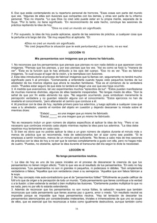 6. Eso que estás contemplando es tu repertorio personal de horro res. 2Esas cosas son parte del mundo
que ves. 3Algunas de ellas son ilusiones que compartes con los demás, y otras son parte de tu infierno
personal. 4Eso no importa. 5Lo que Dios no creó sólo puede estar en tu propia mente, separada de la
Suya. 6Por lo tanto, no tiene significado. 7En reconocimiento de este hecho, concluye las sesiones de
práctica repitiendo la idea de hoy:
8
Dios no creó un mundo sin significado.
7. Por supuesto, la idea de hoy puede aplicarse, aparte de las sesiones de práctica, a cualquier cosa que
te perturbe a lo largo del día. 2Sé muy específico al aplicarla. 3Di:
4Dios no creó un mundo sin significado.
5
No creó [especifica la situación que te esté perturbando], por lo tanto, no es real.
LECCIÓN 15
Mis pensamientos son imágenes que yo mismo he fabricado.
1. No reconoces que los pensamientos que piensas que piensas no son nada debido a que aparecen como
imágenes. 2Piensas que los piensas, y por eso piensas que los ves. 3Así es como se forjó tu "manera de
ver". 4Ésta es la función que le has atribuido a los ojos del cuerpo. 5Eso no es ver. 6Eso es fabricar
imágenes, 7lo cual ocupa el lugar de la visión, y la reemplaza con ilusiones.
2. Esta idea introductoria al proceso de fabricar imágenes que tú llamas ver, seguramente no tendrá mucho
significado para ti al principio. 2Comenzarás a entenderla cuando hayas visto pequeños bordes de luz
alrededor de los mismos objetos que ahora te resultan familiares. 3Ése es el comienzo de la verdadera
visión. 4Puedes estar seguro de que ésta no tardará en llegar una vez que eso haya ocurrido.
3. A medida que avancemos, tal vez experimentes muchos "episo dios de luz". 2Éstos pueden manifestarse
de muchas maneras distintas, algunas de ellas bastante inesperadas. 3No tengas miedo de ellos. 4Son la
señal de que por fin estás abriendo los ojos. 5No seguirán ocurriendo, pues simbolizan meramente la
percepción verdadera y no guardan relación alguna con el conocimiento. 6Estos ejercicios no han de
revelarte el conocimiento, 7pero allanarán el camino que conduce a él.
4. Al practicar con la idea de hoy, repítela primero para tus aden tros, y luego aplícala a cualquier cosa que
veas a tu alrededor, usando el nombre del objeto en cuestión y dejando descansar tu mirada sobre él
mientras dices:
2
Esta(e) _____ es una imagen que yo mismo he fabricado.
3
Ese(a) _____ es una imagen que yo mismo he fabricado.
4

No es necesario incluir un gran número de objetos específicos al aplicar la idea de hoy. 5Pero sí es
necesario que continúes mirando cada objeto mientras repites la idea para tus adentros. 6La idea debe
repetirse muy lentamente en cada caso.
5. Si bien es obvio que no podrás aplicar la idea a un gran número de objetos durante el minuto más o
menos de práctica que se recomienda, trata de seleccionarlos tan al azar como sea posible. 2Si te
empiezas a sentir incómodo, menos de un minuto será suficiente. 3No lleves a cabo más de tres sesiones
de práctica con la idea de hoy a no ser que te sientas completamente a gusto con ella, pero no hagas más
de cuatro. 4Puedes, no obstante, aplicar la idea durante el transcurso del día según lo dicte la necesidad.
LECCIÓN 16
No tengo pensamientos neutros.
1. La idea de hoy es uno de los pasos iniciales en el proceso de desvanecer la creencia de que tus
pensamientos no tienen ningún efecto. 2Todo lo que ves es el resultado de tus pensamientos. 3En esto no hay
excepciones. 4Los pensamientos no son ni grandes ni pequeños, ni poderosos ni débiles. 5Son simplemente
verdaderos o falsos. 6Aquellos que son verdaderos crean a su semejanza. 7Aquellos que son falsos fabrican a
la suya.
2. No hay concepto más auto-contradictorio que el de "pensamientos fútiles" 2Difícilmente se puede calificar de
fútil a lo que da origen a la percepción de todo un mundo. 3Cada pensamiento que tienes contribuye a la verdad
o a la ilusión: o bien extiende la verdad o bien multiplica las ilusiones. 4Ciertamente puedes multiplicar lo que no
es nada, pero no por ello lo estarás extendiendo.
3. Además de reconocer que los pensamientos no son nunca fútiles, la salvación requiere que también
reconozcas que cada pensamiento que tienes acarrea paz o guerra, amor o miedo. 2Un resultado neutral es
imposible porque es imposible que haya pensamientos neutros. 3Hay tal tentación de descartar los
pensamientos atemorizantes por considerárseles irrelevantes, triviales e inmerecedores de que uno se ocupe
de ellos, que es esencial que los reconozcas a todos como igualmente destructivos, aunque también como
16

 