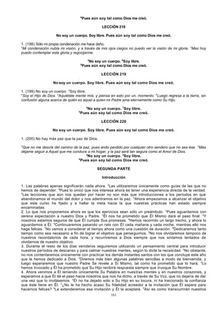 6

Pues aún soy tal como Dios me creó.
LECCIÓN 218

No soy un cuerpo. Soy libre. Pues aún soy tal como Dios me creó.
1. (198) Sólo mi propia condenación me hace daño.
2
Mi condenación nubla mi visión, y a través de mis ojos ciegos no puedo ver la visión de mi gloria. 3Mas hoy
puedo contemplar esta gloria y regocijarme.
4

6

No soy un cuerpo. 5Soy libre.
Pues aún soy tal como Dios me creó.
LECCIÓN 219

No soy un cuerpo. Soy libre. Pues aún soy tal como Dios me creó.
1. (199) No soy un cuerpo. 2Soy libre.
3
Soy el Hijo de Dios. 4Aquiétate mente mía, y piensa en esto por un, momento. 5Luego regresa a la tierra, sin
confusión alguna acerca de quién es aquel a quien mi Padre ama eternamente como Su Hijo.
6

8

No soy un cuerpo. 7Soy libre.
Pues aún soy tal como Dios me creó.
LECCIÓN 220

No soy un cuerpo. Soy libre. Pues aún soy tal como Dios me creó.
1. (200) No hay más paz que la paz de Dios.
2

Que no me desvíe del camino de la paz, pues ando perdido por cualquier otro sendero que no sea ése. 3Mas
déjame seguir a Aquel que me conduce a mi hogar, y la paz será tan segura como el Amor de Dios.
4
No soy un cuerpo. 5Soy libre.
6
Pues aún soy tal como Dios me creó.
SEGUNDA PARTE
Introducción
1. Las palabras apenas significarán nada ahora. 2Las utilizaremos únicamente como guías de las que no
hemos de depender. 3Pues lo único que nos interesa ahora es tener una experiencia directa de la verdad.
4
Las lecciones que aún nos quedan por hacer no son más que introducciones a los períodos en que
abandonamos el mundo del dolor y nos adentramos en la paz. 5Ahora empezamos a alcanzar el objetivo
que este curso ha fijado y a hallar la meta hacia la que nuestras prácticas han estado siempre
encaminadas.
2. Lo que nos proponemos ahora es que los ejercicios sean sólo un preámbulo. 2Pues aguardamos con
serena expectación a nuestro Dios y Padre. 3Él nos ha prometido que Él Mismo dará el paso final. 4Y
nosotros estamos seguros de que Él cumple Sus promesas. 5Hemos recorrido un largo trecho, y ahora lo
aguardamos a Él. 6Continuaremos pasando un rato con Él cada mañana y cada noche, mientras ello nos
haga felices. 7No vamos a considerar el tiempo ahora como una cuestión de duración. 8Dedicaremos tanto
tiempo como sea necesario a fin de lograr el objetivo que perseguimos. 9No nos olvidaremos tampoco de
nuestros recordatorios de cada hora, y recurriremos a Dios siempre que nos sintamos tentados de
olvidarnos de nuestro objetivo.
3. Durante el resto de los días venideros seguiremos utilizando un pensamiento central para introducir
nuestros períodos de descanso y para calmar nuestras mentes, según lo dicte la necesi dad. 2No obstante,
no nos contentaremos únicamente con practicar los demás instantes santos con los que concluye este año
que le hemos dedicado a Dios. 3Diremos más bien algunas palabras sencillas a modo de bienvenida, y
luego esperaremos que nuestro Padre Se revele a Sí Mismo, tal como ha prometido que lo hará. 4Lo
hemos invocado y Él ha prometido que Su Hijo recibirá respuesta siempre que invoque Su Nombre.
4. Ahora venimos a Él teniendo únicamente Su Palabra en nuestras mentes y en nuestros corazones, y
esperamos a que Él dé el paso hacia nosotros que nos ha dicho, a través de Su Voz, que no dejaría de dar
una vez que lo invitásemos. 2 Él no ha dejado solo a Su Hijo en su locura, ni ha traicionado la confianza
que éste tiene en Él. 3¿No le ha hecho acaso Su fidelidad acreedor a la invitación que Él espera para
hacernos felices? 4Le extenderemos esa invitación y Él la aceptará. 5Así es como transcurrirán nuestros
161

 