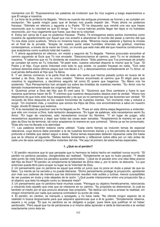 momentos con Él. 6Expresaremos las palabras de invitación que Su Voz sugiere y luego esperaremos a
que Él venga a nosotros.
5. La hora de la profecía ha llegado. 2Ahora es cuando las antiguas promesas se honran y se cumplen sin
excepción. 3No queda ningún paso que el tiempo nos pueda impedir dar. 4Pues ahora no podemos
fracasar. 5Siéntate en silencio y aguarda a tu Padre. 6Él ha dispuesto que vendrá una vez que hayas
reconocido que tu voluntad es que Él venga. 7Y tú nunca habrías podido llegar tan lejos si no hubieses
reconocido, por muy vagamente que fuese, que ésa es tu voluntad.
6. Estoy tan cerca de ti que no podemos fracasar. 2Padre, Te entregamos estos santos momentos como
muestra de agradecimiento por Aquel que nos enseñó a abandonar el mundo del pesar a cam bio del que
Tú nos diste como sustituto. 3Ahora no miramos hacia atrás. 4Miramos hacia adelante y fijamos la mirada
en el final de la jornada. 5Acepta de nuestra parte estas humildes ofrendas de gratitud, mientras
contemplamos, a través de la visión de Cristo, un mundo que está más allá del que nosotros construimos y
que aceptamos como sustituto total del nuestro.
7. Y ahora aguardamos en silencio, sin miedo y seguros de Tu llegada. 2Hemos procurado encontrar el
camino siguiendo al Guía que Tú nos enviaste. 3Desconocíamos el camino, pero Tú no te olvidaste de
nosotros. 4Y sabemos que no Te olvidarás de nosotros ahora. 5Sólo pedimos que Tus promesas de antaño
se cumplan tal como es Tu Voluntad. 6Al pedir esto, nuestra voluntad dispone lo mismo que la Tuya. 7El
Padre y el Hijo, Cuya santa Voluntad creó todo lo que existe, no pueden fracasar en nada. 8Con esta
certeza daremos estos últimos pasos que nos llevan a Ti, y descansaremos confiadamente en Tu Amor, el
cual jamás defraudará al Hijo que Te llama.
8. Y así damos comienzo a la parte final de este año santo que hemos pasado juntos en busca de la
verdad y de Dios, Quien es su único creador. 2Hemos encontrado el camino que Él eligió para que
nosotros lo siguiésemos, y decidimos seguirlo tal como Él quiere que hagamos. 3Su Mano nos ha
sostenido. 4Sus Pensamientos han arrojado luz sobre las tinieblas de nuestras mentes. 5 Su Amor nos ha
llamado incesantemente desde los orígenes del tiempo.
9. Quisimos privar a Dios del Hijo que Él creó para Sí. 2Quisimos que Dios cambiara y fuera lo que
nosotros queríamos hacer de Él. 3Y creímos que nuestros desquiciados deseos eran la verdad. 4Ahora nos
alegramos de que todo esto haya desaparecido y de que ya no pensemos que las ilusiones son verdad. 5El
recuerdo de Dios despunta en los vastos horizontes de nuestras mentes. 6Un momento más y volverá a
surgir. 7Un momento más, y nosotros que somos los Hijos de Dios, nos encontráremos a salvo en nuestro
hogar, donde Él desea que estemos.
10. A la necesidad de practicar casi le ha llegado su fin. 2Pues en esta última etapa llegaremos a entender,
que sólo con invocar a Dios, toda tentación desaparece, 3En lugar de palabras, sólo necesitamos sentir Su
Amor. 4En lugar de oraciones, sólo necesitamos invocar Su Nombre. 5 Y en lugar de juzgar, sólo
necesitarnos aquietarnos y dejar que todas las cosas sean sanadas. 6Aceptaremos la manera en que el
plan de Dios ha de terminar, tal como aceptamos la manera en que comenzó. 7Ahora ya se ha consumado.
8
Este año nos ha llevado a la eternidad.
11. Las palabras tendrán todavía cierta utilidad. 2Cada cierto tiempo se incluirán temas de especial
relevancia, cuya lectura debe preceder a la de nuestras lecciones diarias y a los períodos de experiencia
profunda e inefable que deben seguir a éstas. 3Estos temas especiales deberán repasarse cada día hasta
que se te ofrezca el siguiente. 4Debes leerlos lentamente y reflexionar sobre ellos por un rato antes de
cada uno de esos santos y benditos instantes del día. 5He aquí el primero de estos temas especiales.
1. ¿Qué es el perdón?
1. El perdón reconoce que lo que pensaste que tu hermano te había hecho en realidad nunca ocurrió. 2El
perdón no perdona pecados, otorgándoles así realidad. 3Simplemente ve que no hubo pecado. 4Y desde
este punto de vista todos tus pecados quedan perdonados. 5¿Qué es el pecado sino una idea falsa acerca
del Hijo de Dios? 6El perdón ve simplemente la falsedad de dicha idea y, por lo tanto, la descarta. 7Lo que
entonces queda libre para ocupar su lugar es la Voluntad de Dios.
2. Un pensamiento que no perdona es aquel que emite un juicio que no pone en duda a pesar de que es
falso. 2La mente se ha cerrado y no puede liberarse. 3Dicho pensamiento protege la proyección, apretando
aún más sus cadenas de manera que las distorsiones resulten más sutiles y turbias; menos susceptibles
de ser puestas en duda y más alejadas de la razón. 4¿Qué puede interponerse entre una proyección fija y
el objetivo que ésta ha elegido como su deseada meta?
3. Un pensamiento que no perdona hace muchas cosas. 2Persigue su objetivo frenéticamente, retorciendo
y volcando todo aquello que cree que se interpone en su camino. 3Su propósito es distorsionar, lo cual es
también el medio por el que procura alcanzar ese propósito. 4Se dedica con furia a arrasar la realidad, sin
ningún miramiento por nada que parezca contradecir su punto de vista.
4. El perdón, en cambio, es tranquilo y sosegado, y no hace nada. 2No ofende ningún aspecto de la
realidad ni busca tergiversarla para que adquiera apariencias que a él le gusten. 3Simplemente observa,
espera y no juzga. 4El que no perdona se ve obligado a juzgar, pues tiene que justificar el no haber
perdonado. 5Pero aquel que ha de perdonarse a sí mismo debe aprender a darle la bienvenida a la verdad
exactamente como ésta es.
162

 