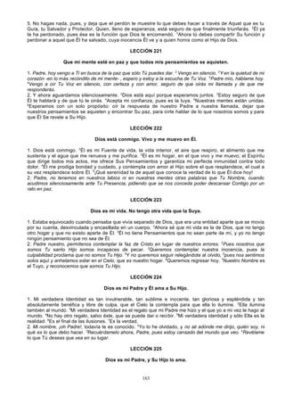 5. No hagas nada, pues, y deja que el perdón te muestre lo que debes hacer a través de Aquel que es tu
Guía, tu Salvador y Protector, Quien, lleno de esperanza, está seguro de que finalmente triunfarás. 2Él ya
te ha perdonado, pues ésa es la función que Dios le encomendó. 3Ahora tú debes compartir Su función y
perdonar a aquel que Él ha salvado, cuya inocencia Él ve y a quien honra como el Hijo de Dios.
LECCIÓN 221
Que mi mente esté en paz y que todos mis pensamientos se aquieten.
1. Padre, hoy vengo a Ti en busca de la paz que sólo Tú puedes dar. 2 Vengo en silencio. 3Y en la quietud de mi
corazón -en lo más recóndito de mi mente- , espero y estoy a la escucha de Tu Voz. 4Padre mío, háblame hoy.
5
Vengo a oír Tu Voz en silencio, con certeza y con amor, seguro de que oirás mi llamada y de que me
responderás.
2. Y ahora aguardamos silenciosamente. 2Dios está aquí porque esperamos juntos. 3Estoy seguro de que
Él te hablará y de que tú le oirás. 4Acepta mi confianza, pues es la tuya. 5Nuestras mentes están unidas.
6
Esperamos con un solo propósito: oír la respuesta de nuestro Padre a nuestra llamada, dejar que
nuestros pensamientos se aquieten y encontrar Su paz, para oírle hablar de lo que nosotros somos y para
que Él Se revele a Su Hijo.
LECCIÓN 222
Dios está conmigo. Vivo y me muevo en Él.
1. Dios está conmigo. 2Él es mi Fuente de vida, la vida interior, el aire que respiro, el alimento que me
sustenta y el agua que me renueva y me purifica. 3Él es mi hogar, en el que vivo y me muevo; el Espíritu
que dirige todos mis actos, me ofrece Sus Pensamientos y garantiza mi perfecta inmunidad contra todo
dolor. 4Él me prodiga bondad y cuidado, y contempla con amor al Hijo sobre el que resplandece, el cual a
su vez resplandece sobre Él. 5¡Qué serenidad la de aquel que conoce la verdad de lo que Él dice hoy!
2. Padre, no tenemos en nuestros labios ni en nuestras mentes otras palabras que Tu Nombre, cuando
acudimos silenciosamente ante Tu Presencia, pidiendo que se nos conceda poder descansar Contigo por un
rato en paz.
LECCIÓN 223
Dios es mi vida. No tengo otra vida que la Suya.
1. Estaba equivocado cuando pensaba que vivía separado de Dios, que era una entidad aparte que se movía
por su cuenta, desvinculada y encasillada en un cuerpo. 2Ahora sé que mi vida es la de Dios, que no tengo
otro hogar y que no existo aparte de Él. 3Él no tiene Pensamientos que no sean parte de mí, y yo no tengo
ningún pensamiento que no sea de Él.
2. Padre nuestro, permítenos contemplar la faz de Cristo en lugar de nuestros errores. 2Pues nosotros que
somos Tu santo Hijo somos incapaces de pecar. 3Queremos contemplar nuestra inocencia, pues la
culpabilidad proclama que no somos Tu Hijo. 4Y no queremos seguir relegándote al olvido, 5pues nos sentimos
solos aquí y anhelamos estar en el Cielo, que es nuestro hogar. 6Queremos regresar hoy. 7Nuestro Nombre es
el Tuyo, y reconocemos que somos Tu Hijo.
LECCIÓN 224
Dios es mi Padre y Él ama a Su Hijo.
1. Mi verdadera Identidad es tan invulnerable, tan sublime e inocente, tan gloriosa y espléndida y tan
absolutamente benéfica y libre de culpa, que el Cielo la contempla para que ella lo ilumine. 2Ella ilumina
también al mundo. 3Mi verdadera Identidad es el regalo que mi Padre me hizo y el que yo a mi vez le hago al
mundo. 4No hay otro regalo, salvo éste, que se puede dar o recibir. 5Mi verdadera identidad y sólo Ella es la
realidad. 6Es el final de las ilusiones. 7Es la verdad.
2. Mi nombre, ¡oh Padre!, todavía te es conocido. 2Yo lo he olvidado, y no sé adónde me dirijo, quién soy, ni
qué es lo que debo hacer. 3Recuérdamelo ahora, Padre, pues estoy cansado del mundo que veo. 4Revélame
lo que Tú deseas que vea en su lugar.
LECCIÓN 225
Dios es mi Padre, y Su Hijo lo ama.

163

 